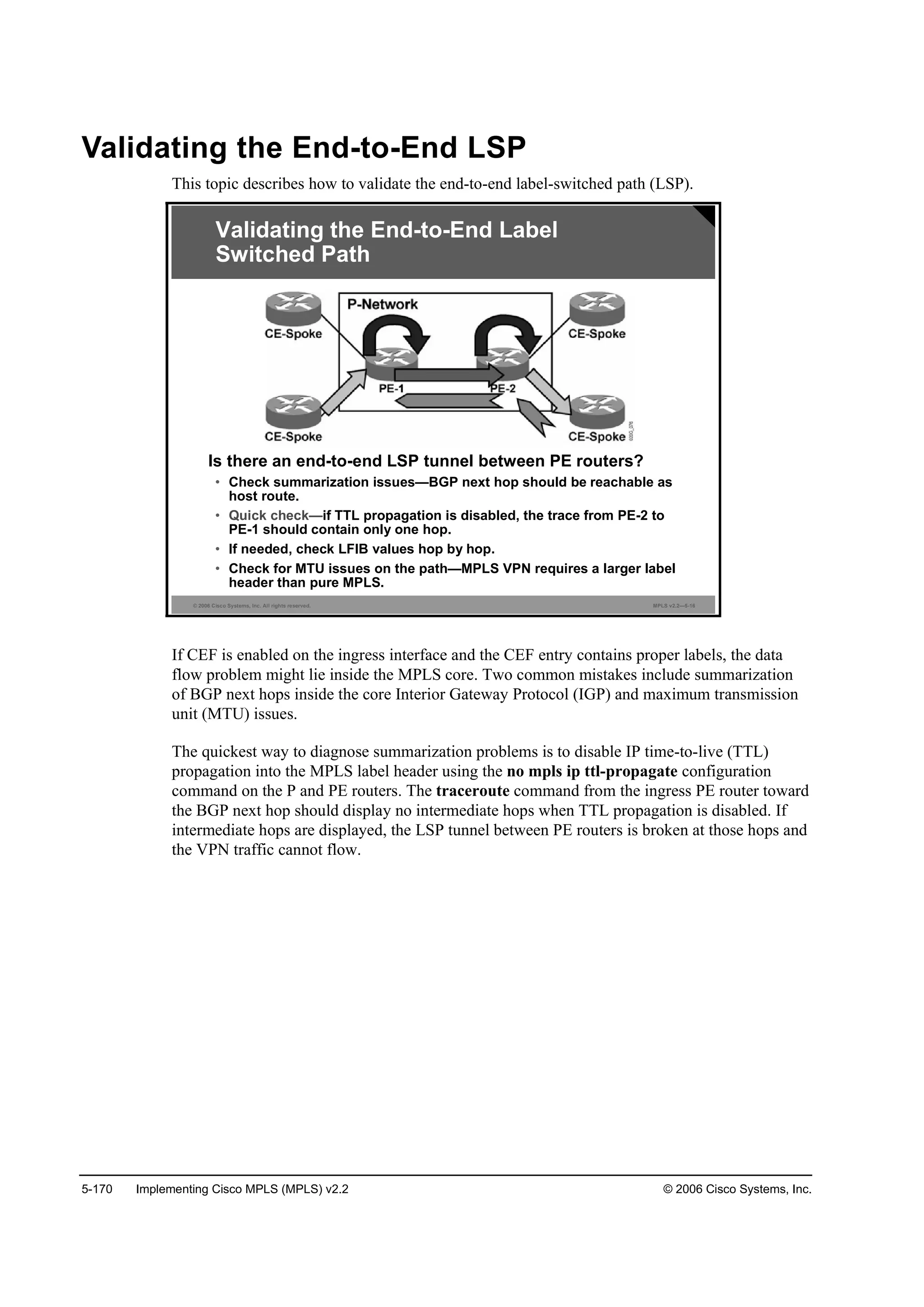 5-170 Implementing Cisco MPLS (MPLS) v2.2 © 2006 Cisco Systems, Inc.
Validating the End-to-End LSP
This topic describes how to validate the end-to-end label-switched path (LSP).
© 2006 Cisco Systems, Inc. All rights reserved. MPLS v2.2—5-16
Is there an end-to-end LSP tunnel between PE routers?
• Check summarization issues—BGP next hop should be reachable as
host route.
• Quick check—if TTL propagation is disabled, the trace from PE-2 to
PE-1 should contain only one hop.
• If needed, check LFIB values hop by hop.
• Check for MTU issues on the path—MPLS VPN requires a larger label
header than pure MPLS.
Validating the End-to-End Label
Switched Path
If CEF is enabled on the ingress interface and the CEF entry contains proper labels, the data
flow problem might lie inside the MPLS core. Two common mistakes include summarization
of BGP next hops inside the core Interior Gateway Protocol (IGP) and maximum transmission
unit (MTU) issues.
The quickest way to diagnose summarization problems is to disable IP time-to-live (TTL)
propagation into the MPLS label header using the no mpls ip ttl-propagate configuration
command on the P and PE routers. The traceroute command from the ingress PE router toward
the BGP next hop should display no intermediate hops when TTL propagation is disabled. If
intermediate hops are displayed, the LSP tunnel between PE routers is broken at those hops and
the VPN traffic cannot flow.
 