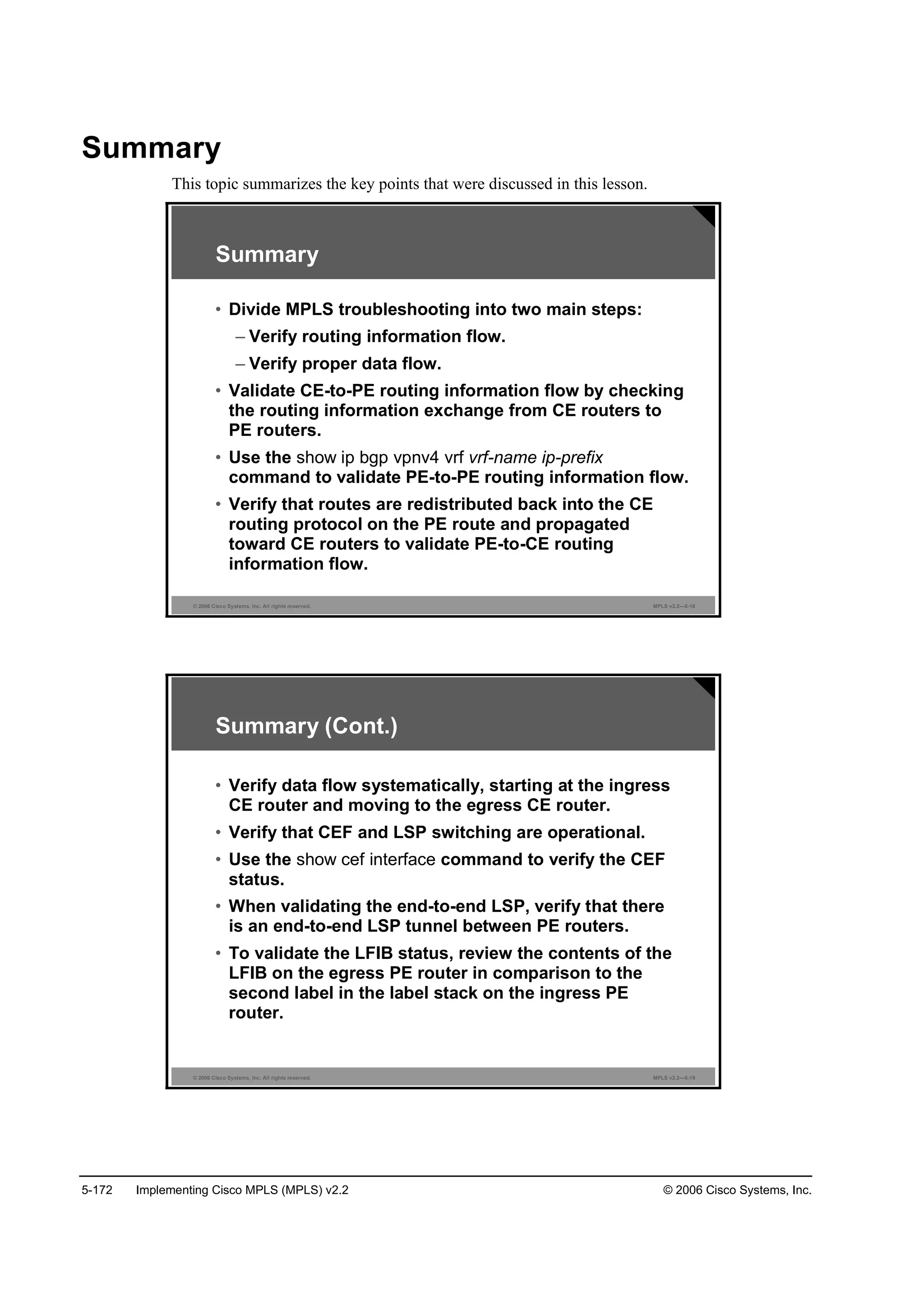 5-172 Implementing Cisco MPLS (MPLS) v2.2 © 2006 Cisco Systems, Inc.
Summary
This topic summarizes the key points that were discussed in this lesson.
© 2006 Cisco Systems, Inc. All rights reserved. MPLS v2.2—5-18
Summary
• Divide MPLS troubleshooting into two main steps:
– Verify routing information flow.
– Verify proper data flow.
• Validate CE-to-PE routing information flow by checking
the routing information exchange from CE routers to
PE routers.
• Use the show ip bgp vpnv4 vrf vrf-name ip-prefix
command to validate PE-to-PE routing information flow.
• Verify that routes are redistributed back into the CE
routing protocol on the PE route and propagated
toward CE routers to validate PE-to-CE routing
information flow.
© 2006 Cisco Systems, Inc. All rights reserved. MPLS v2.2—5-19
Summary (Cont.)
• Verify data flow systematically, starting at the ingress
CE router and moving to the egress CE router.
• Verify that CEF and LSP switching are operational.
• Use the show cef interface command to verify the CEF
status.
• When validating the end-to-end LSP, verify that there
is an end-to-end LSP tunnel between PE routers.
• To validate the LFIB status, review the contents of the
LFIB on the egress PE router in comparison to the
second label in the label stack on the ingress PE
router.
 