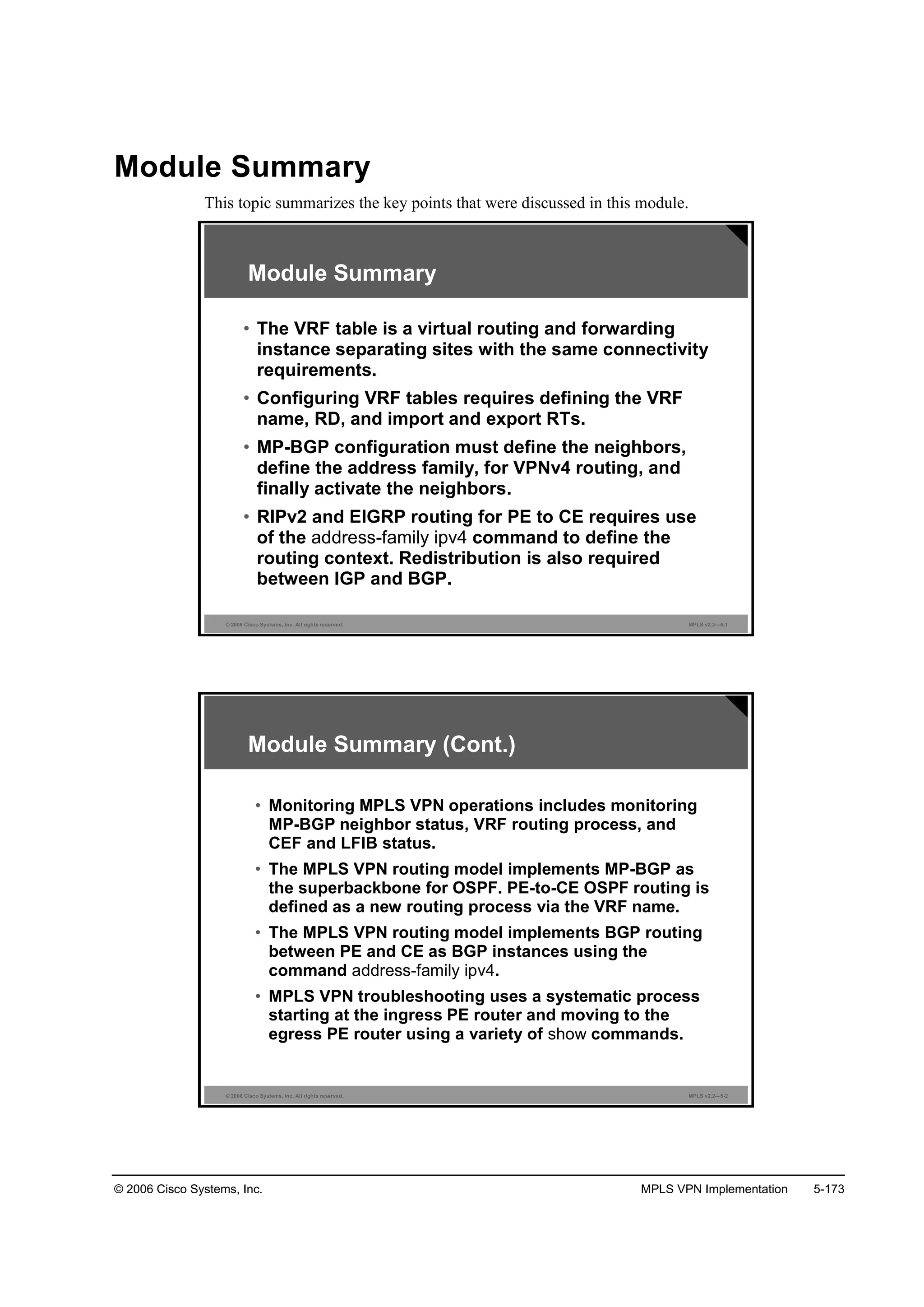 © 2006 Cisco Systems, Inc. MPLS VPN Implementation 5-173
Module Summary
This topic summarizes the key points that were discussed in this module.
© 2006 Cisco Systems, Inc. All rights reserved. MPLS v2.2—5-1
Module Summary
• The VRF table is a virtual routing and forwarding
instance separating sites with the same connectivity
requirements.
• Configuring VRF tables requires defining the VRF
name, RD, and import and export RTs.
• MP-BGP configuration must define the neighbors,
define the address family, for VPNv4 routing, and
finally activate the neighbors.
• RIPv2 and EIGRP routing for PE to CE requires use
of the address-family ipv4 command to define the
routing context. Redistribution is also required
between IGP and BGP.
© 2006 Cisco Systems, Inc. All rights reserved. MPLS v2.2—5-2
Module Summary (Cont.)
• Monitoring MPLS VPN operations includes monitoring
MP-BGP neighbor status, VRF routing process, and
CEF and LFIB status.
• The MPLS VPN routing model implements MP-BGP as
the superbackbone for OSPF. PE-to-CE OSPF routing is
defined as a new routing process via the VRF name.
• The MPLS VPN routing model implements BGP routing
between PE and CE as BGP instances using the
command address-family ipv4.
• MPLS VPN troubleshooting uses a systematic process
starting at the ingress PE router and moving to the
egress PE router using a variety of show commands.
 