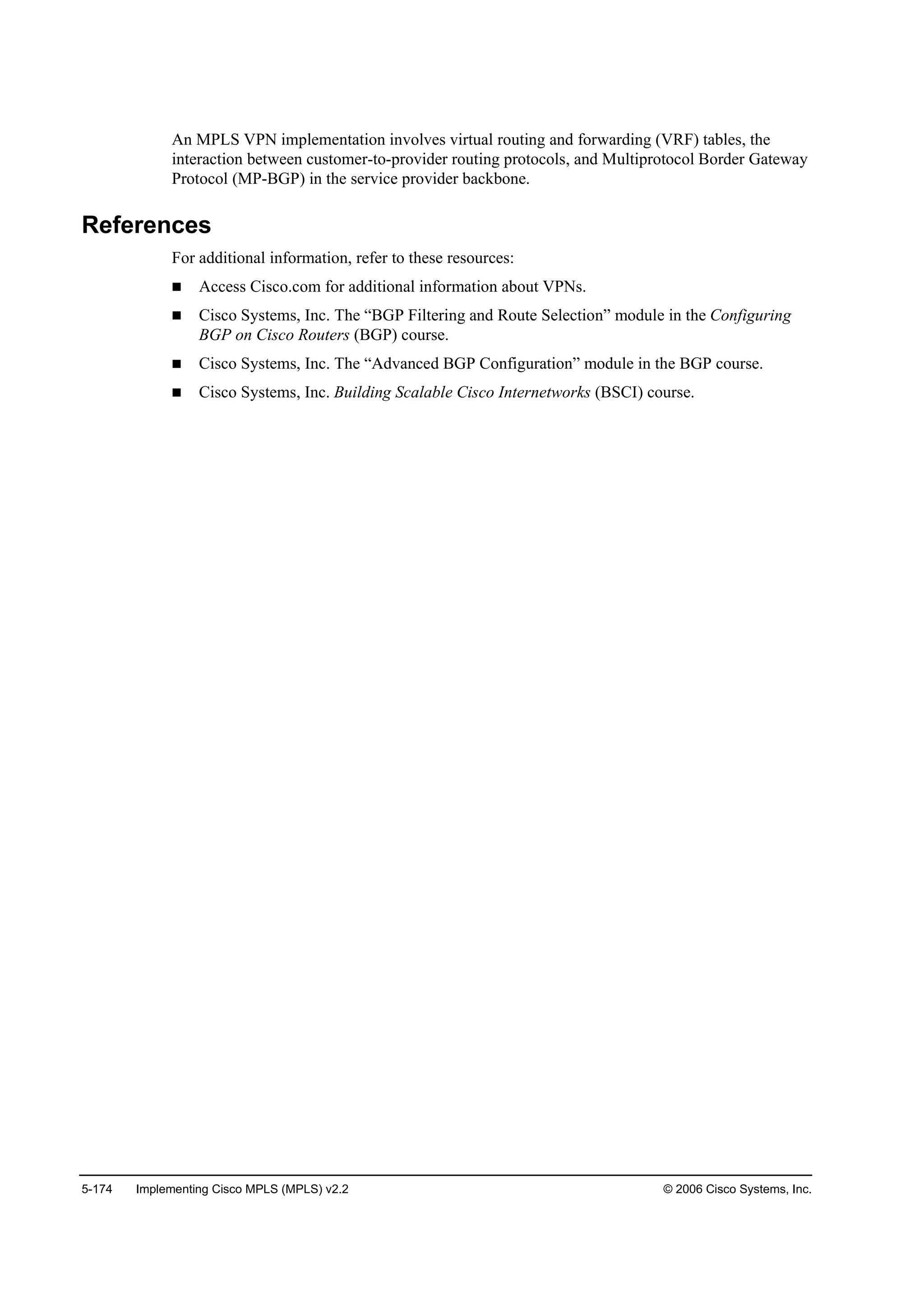 5-174 Implementing Cisco MPLS (MPLS) v2.2 © 2006 Cisco Systems, Inc.
An MPLS VPN implementation involves virtual routing and forwarding (VRF) tables, the
interaction between customer-to-provider routing protocols, and Multiprotocol Border Gateway
Protocol (MP-BGP) in the service provider backbone.
References
For additional information, refer to these resources:
Access Cisco.com for additional information about VPNs.
Cisco Systems, Inc. The “BGP Filtering and Route Selection” module in the Configuring
BGP on Cisco Routers (BGP) course.
Cisco Systems, Inc. The “Advanced BGP Configuration” module in the BGP course.
Cisco Systems, Inc. Building Scalable Cisco Internetworks (BSCI) course.
 