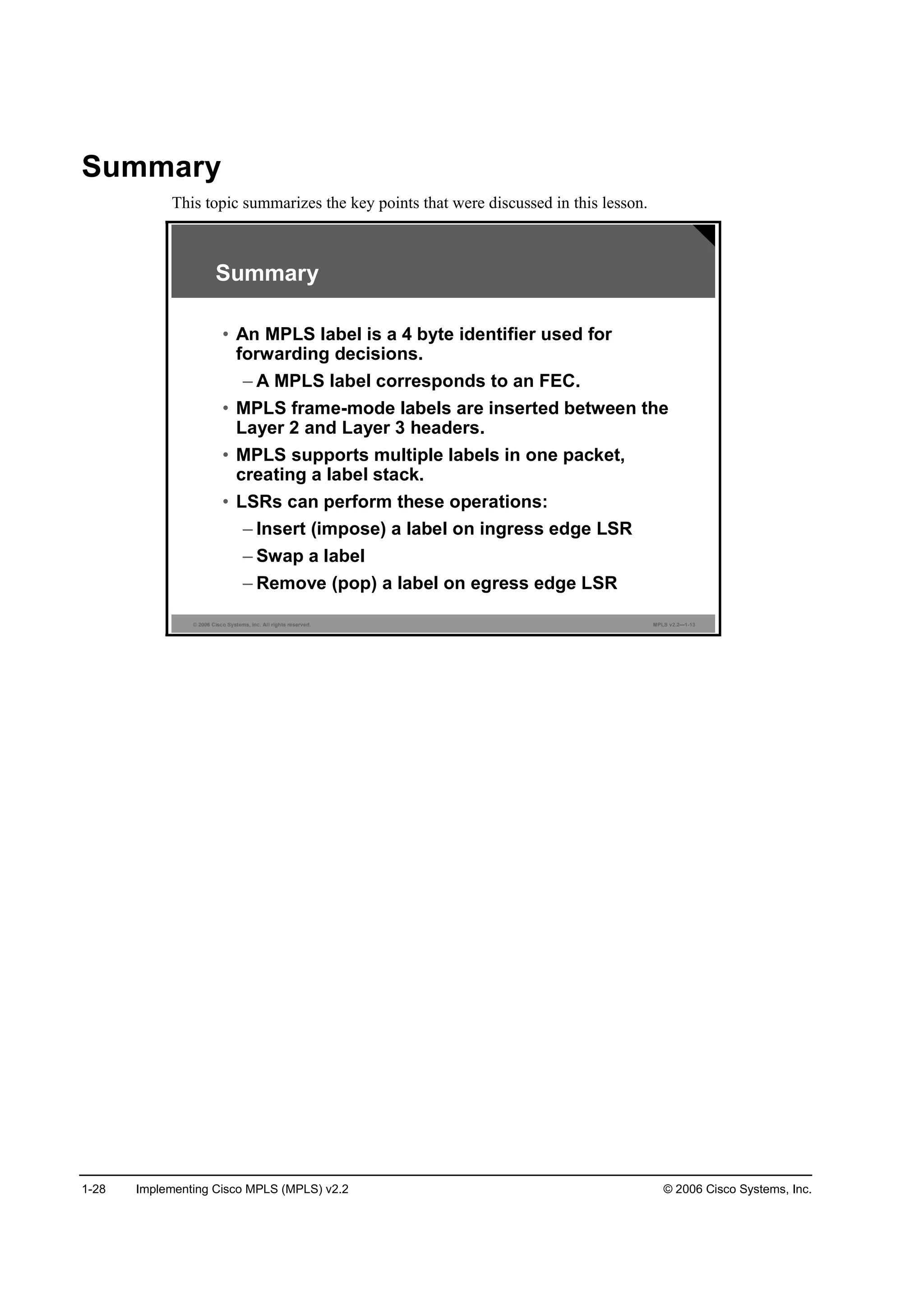 1-28 Implementing Cisco MPLS (MPLS) v2.2 © 2006 Cisco Systems, Inc.
Summary
This topic summarizes the key points that were discussed in this lesson.
© 2006 Cisco Systems, Inc. All rights reserved. MPLS v2.2—1-13
Summary
• An MPLS label is a 4 byte identifier used for
forwarding decisions.
– A MPLS label corresponds to an FEC.
• MPLS frame-mode labels are inserted between the
Layer 2 and Layer 3 headers.
• MPLS supports multiple labels in one packet,
creating a label stack.
• LSRs can perform these operations:
– Insert (impose) a label on ingress edge LSR
– Swap a label
– Remove (pop) a label on egress edge LSR
 