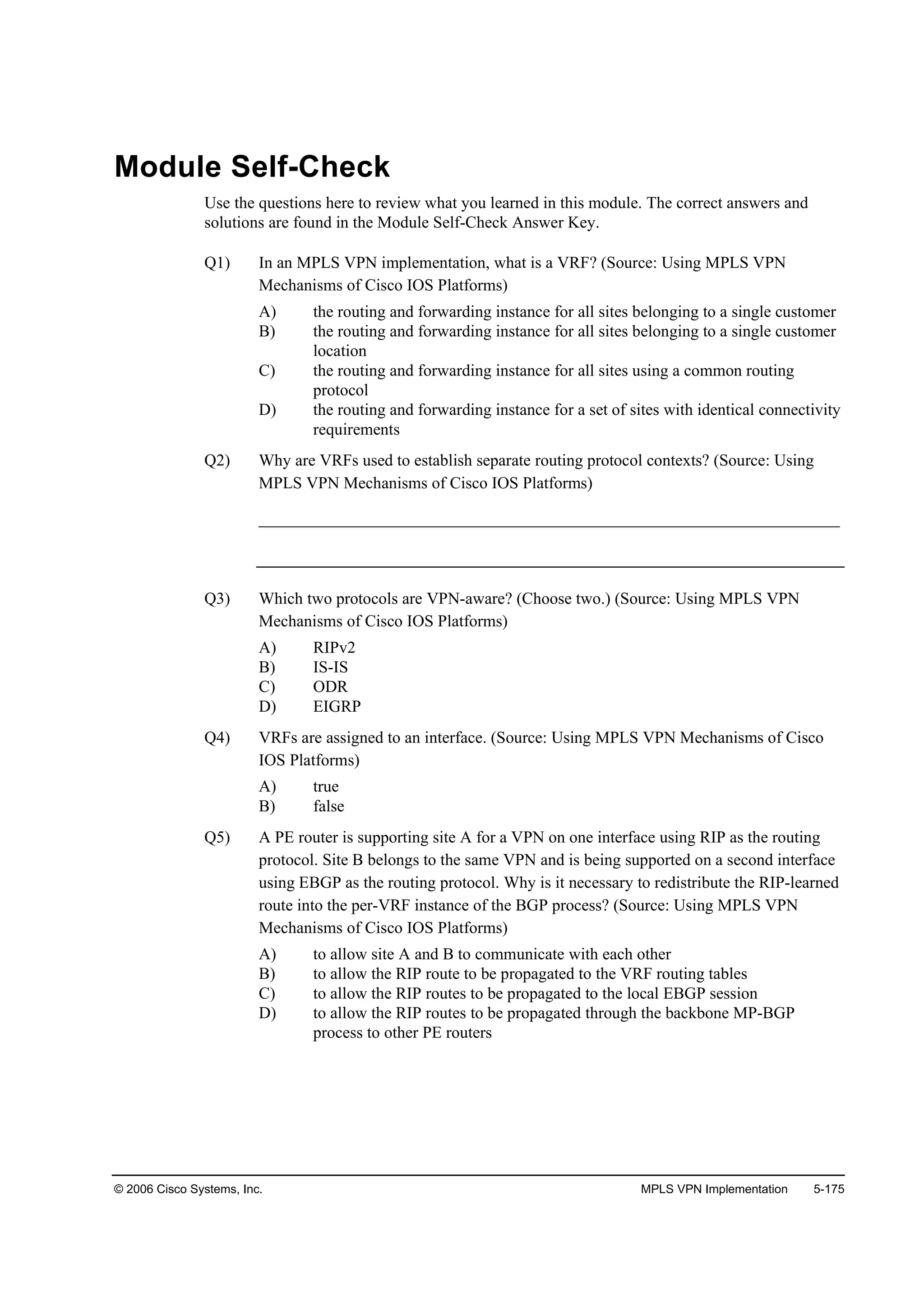 © 2006 Cisco Systems, Inc. MPLS VPN Implementation 5-175
Module Self-Check
Use the questions here to review what you learned in this module. The correct answers and
solutions are found in the Module Self-Check Answer Key.
Q1) In an MPLS VPN implementation, what is a VRF? (Source: Using MPLS VPN
Mechanisms of Cisco IOS Platforms)
A) the routing and forwarding instance for all sites belonging to a single customer
B) the routing and forwarding instance for all sites belonging to a single customer
location
C) the routing and forwarding instance for all sites using a common routing
protocol
D) the routing and forwarding instance for a set of sites with identical connectivity
requirements
Q2) Why are VRFs used to establish separate routing protocol contexts? (Source: Using
MPLS VPN Mechanisms of Cisco IOS Platforms)
______________________________________________________________________
Q3) Which two protocols are VPN-aware? (Choose two.) (Source: Using MPLS VPN
Mechanisms of Cisco IOS Platforms)
A) RIPv2
B) IS-IS
C) ODR
D) EIGRP
Q4) VRFs are assigned to an interface. (Source: Using MPLS VPN Mechanisms of Cisco
IOS Platforms)
A) true
B) false
Q5) A PE router is supporting site A for a VPN on one interface using RIP as the routing
protocol. Site B belongs to the same VPN and is being supported on a second interface
using EBGP as the routing protocol. Why is it necessary to redistribute the RIP-learned
route into the per-VRF instance of the BGP process? (Source: Using MPLS VPN
Mechanisms of Cisco IOS Platforms)
A) to allow site A and B to communicate with each other
B) to allow the RIP route to be propagated to the VRF routing tables
C) to allow the RIP routes to be propagated to the local EBGP session
D) to allow the RIP routes to be propagated through the backbone MP-BGP
process to other PE routers
 