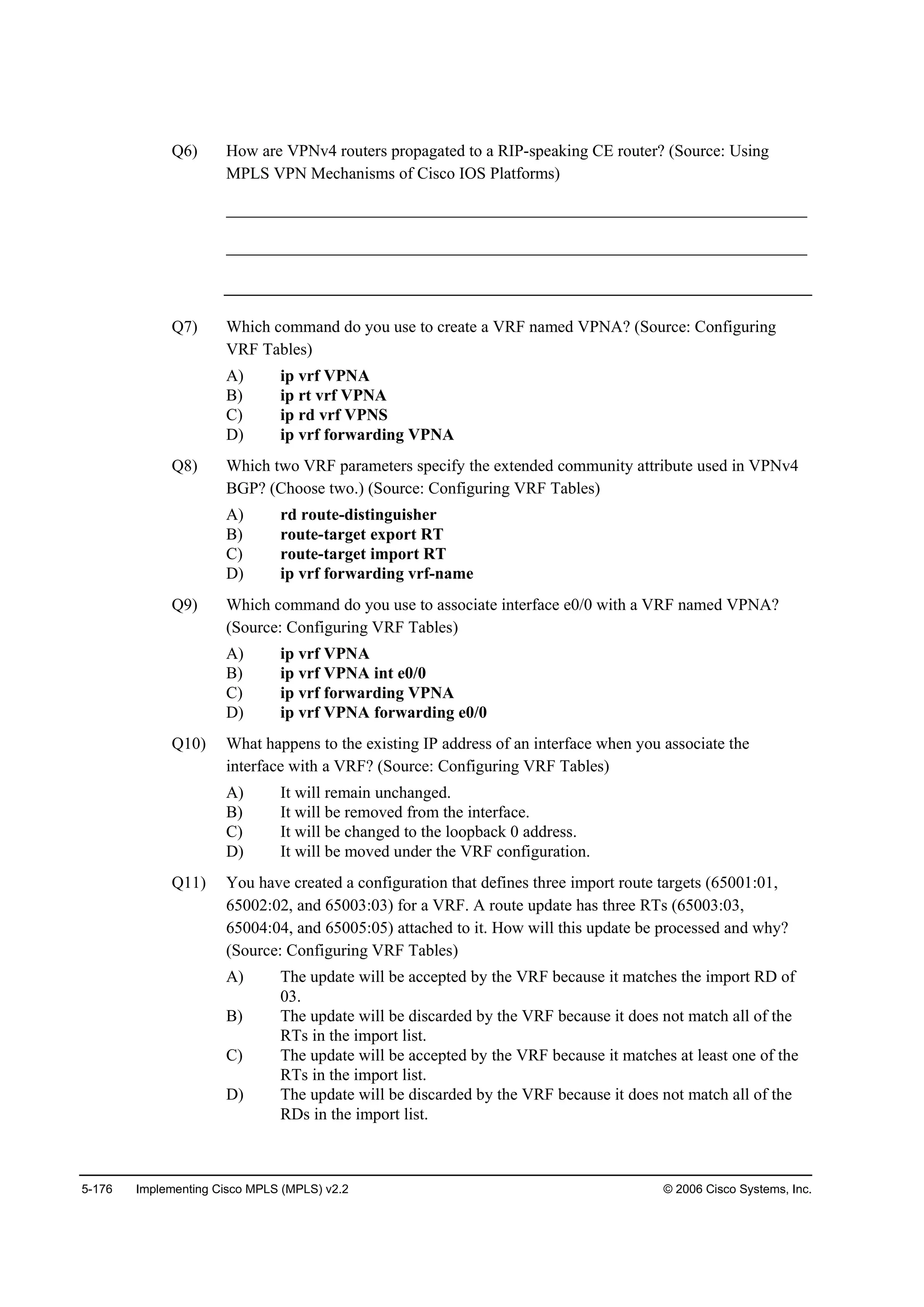 5-176 Implementing Cisco MPLS (MPLS) v2.2 © 2006 Cisco Systems, Inc.
Q6) How are VPNv4 routers propagated to a RIP-speaking CE router? (Source: Using
MPLS VPN Mechanisms of Cisco IOS Platforms)
______________________________________________________________________
______________________________________________________________________
Q7) Which command do you use to create a VRF named VPNA? (Source: Configuring
VRF Tables)
A) ip vrf VPNA
B) ip rt vrf VPNA
C) ip rd vrf VPNS
D) ip vrf forwarding VPNA
Q8) Which two VRF parameters specify the extended community attribute used in VPNv4
BGP? (Choose two.) (Source: Configuring VRF Tables)
A) rd route-distinguisher
B) route-target export RT
C) route-target import RT
D) ip vrf forwarding vrf-name
Q9) Which command do you use to associate interface e0/0 with a VRF named VPNA?
(Source: Configuring VRF Tables)
A) ip vrf VPNA
B) ip vrf VPNA int e0/0
C) ip vrf forwarding VPNA
D) ip vrf VPNA forwarding e0/0
Q10) What happens to the existing IP address of an interface when you associate the
interface with a VRF? (Source: Configuring VRF Tables)
A) It will remain unchanged.
B) It will be removed from the interface.
C) It will be changed to the loopback 0 address.
D) It will be moved under the VRF configuration.
Q11) You have created a configuration that defines three import route targets (65001:01,
65002:02, and 65003:03) for a VRF. A route update has three RTs (65003:03,
65004:04, and 65005:05) attached to it. How will this update be processed and why?
(Source: Configuring VRF Tables)
A) The update will be accepted by the VRF because it matches the import RD of
03.
B) The update will be discarded by the VRF because it does not match all of the
RTs in the import list.
C) The update will be accepted by the VRF because it matches at least one of the
RTs in the import list.
D) The update will be discarded by the VRF because it does not match all of the
RDs in the import list.
 