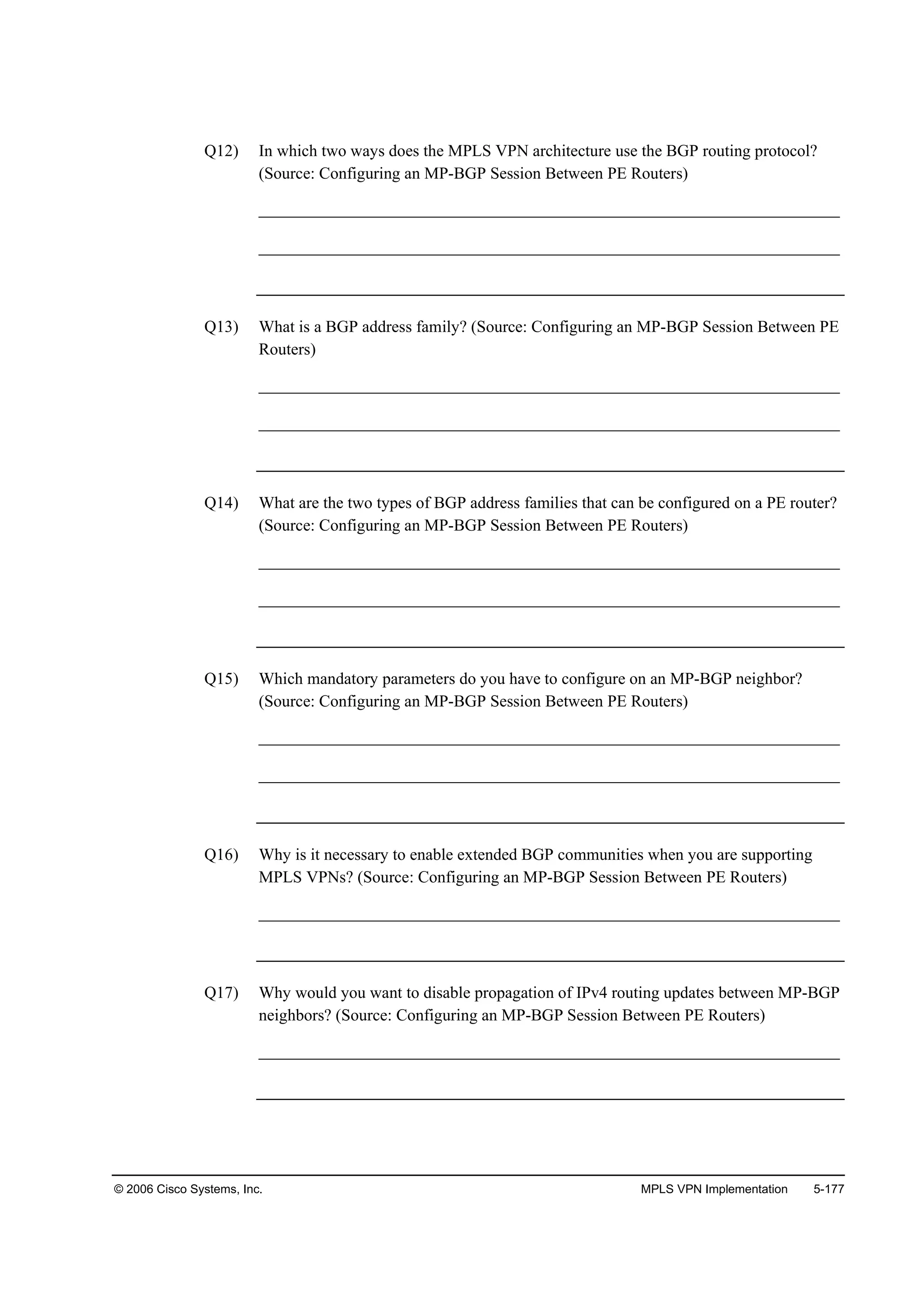 © 2006 Cisco Systems, Inc. MPLS VPN Implementation 5-177
Q12) In which two ways does the MPLS VPN architecture use the BGP routing protocol?
(Source: Configuring an MP-BGP Session Between PE Routers)
______________________________________________________________________
______________________________________________________________________
Q13) What is a BGP address family? (Source: Configuring an MP-BGP Session Between PE
Routers)
______________________________________________________________________
______________________________________________________________________
Q14) What are the two types of BGP address families that can be configured on a PE router?
(Source: Configuring an MP-BGP Session Between PE Routers)
______________________________________________________________________
______________________________________________________________________
Q15) Which mandatory parameters do you have to configure on an MP-BGP neighbor?
(Source: Configuring an MP-BGP Session Between PE Routers)
______________________________________________________________________
______________________________________________________________________
Q16) Why is it necessary to enable extended BGP communities when you are supporting
MPLS VPNs? (Source: Configuring an MP-BGP Session Between PE Routers)
______________________________________________________________________
Q17) Why would you want to disable propagation of IPv4 routing updates between MP-BGP
neighbors? (Source: Configuring an MP-BGP Session Between PE Routers)
______________________________________________________________________
 