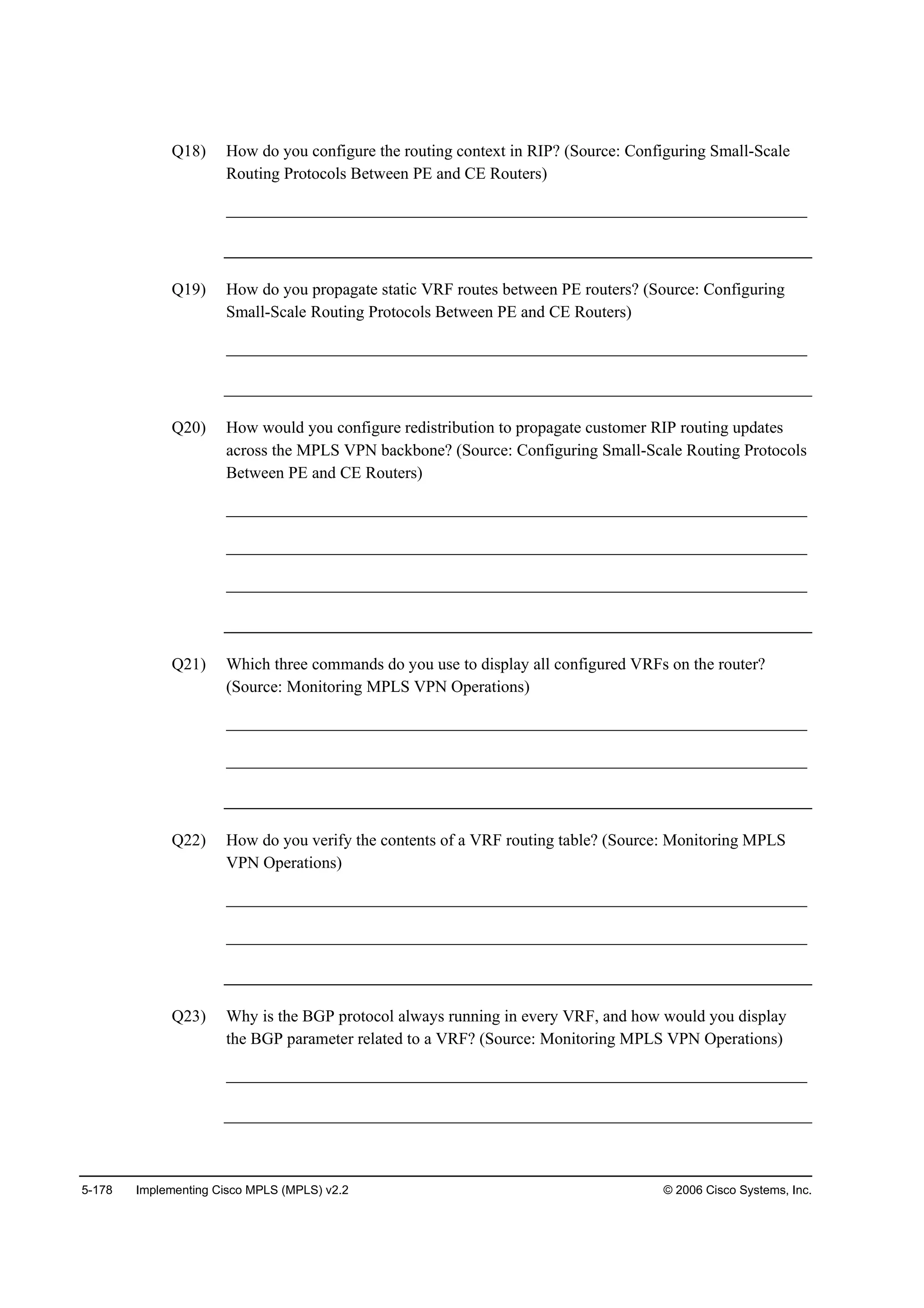 5-178 Implementing Cisco MPLS (MPLS) v2.2 © 2006 Cisco Systems, Inc.
Q18) How do you configure the routing context in RIP? (Source: Configuring Small-Scale
Routing Protocols Between PE and CE Routers)
______________________________________________________________________
Q19) How do you propagate static VRF routes between PE routers? (Source: Configuring
Small-Scale Routing Protocols Between PE and CE Routers)
______________________________________________________________________
Q20) How would you configure redistribution to propagate customer RIP routing updates
across the MPLS VPN backbone? (Source: Configuring Small-Scale Routing Protocols
Between PE and CE Routers)
______________________________________________________________________
______________________________________________________________________
______________________________________________________________________
Q21) Which three commands do you use to display all configured VRFs on the router?
(Source: Monitoring MPLS VPN Operations)
______________________________________________________________________
______________________________________________________________________
Q22) How do you verify the contents of a VRF routing table? (Source: Monitoring MPLS
VPN Operations)
______________________________________________________________________
______________________________________________________________________
Q23) Why is the BGP protocol always running in every VRF, and how would you display
the BGP parameter related to a VRF? (Source: Monitoring MPLS VPN Operations)
______________________________________________________________________
 