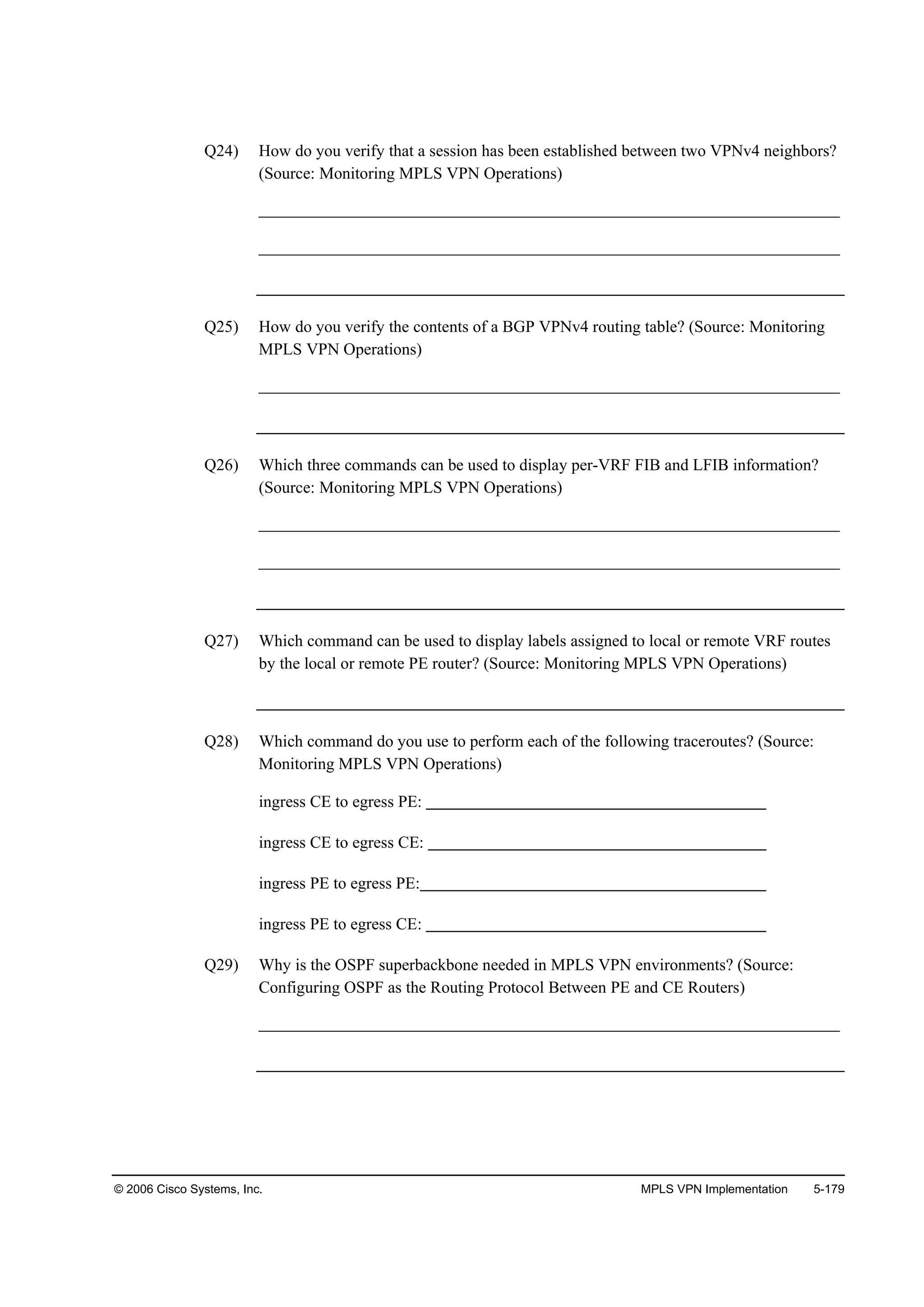 © 2006 Cisco Systems, Inc. MPLS VPN Implementation 5-179
Q24) How do you verify that a session has been established between two VPNv4 neighbors?
(Source: Monitoring MPLS VPN Operations)
______________________________________________________________________
______________________________________________________________________
Q25) How do you verify the contents of a BGP VPNv4 routing table? (Source: Monitoring
MPLS VPN Operations)
______________________________________________________________________
Q26) Which three commands can be used to display per-VRF FIB and LFIB information?
(Source: Monitoring MPLS VPN Operations)
______________________________________________________________________
______________________________________________________________________
Q27) Which command can be used to display labels assigned to local or remote VRF routes
by the local or remote PE router? (Source: Monitoring MPLS VPN Operations)
Q28) Which command do you use to perform each of the following traceroutes? (Source:
Monitoring MPLS VPN Operations)
ingress CE to egress PE:
ingress CE to egress CE:
ingress PE to egress PE:
ingress PE to egress CE:
Q29) Why is the OSPF superbackbone needed in MPLS VPN environments? (Source:
Configuring OSPF as the Routing Protocol Between PE and CE Routers)
______________________________________________________________________
 