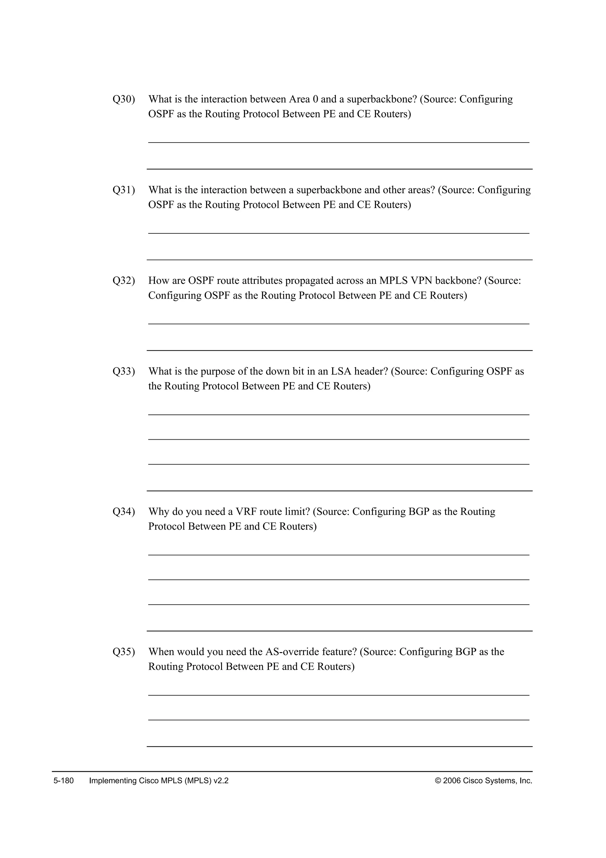 5-180 Implementing Cisco MPLS (MPLS) v2.2 © 2006 Cisco Systems, Inc.
Q30) What is the interaction between Area 0 and a superbackbone? (Source: Configuring
OSPF as the Routing Protocol Between PE and CE Routers)
______________________________________________________________________
Q31) What is the interaction between a superbackbone and other areas? (Source: Configuring
OSPF as the Routing Protocol Between PE and CE Routers)
______________________________________________________________________
Q32) How are OSPF route attributes propagated across an MPLS VPN backbone? (Source:
Configuring OSPF as the Routing Protocol Between PE and CE Routers)
______________________________________________________________________
Q33) What is the purpose of the down bit in an LSA header? (Source: Configuring OSPF as
the Routing Protocol Between PE and CE Routers)
______________________________________________________________________
______________________________________________________________________
______________________________________________________________________
Q34) Why do you need a VRF route limit? (Source: Configuring BGP as the Routing
Protocol Between PE and CE Routers)
______________________________________________________________________
______________________________________________________________________
______________________________________________________________________
Q35) When would you need the AS-override feature? (Source: Configuring BGP as the
Routing Protocol Between PE and CE Routers)
______________________________________________________________________
______________________________________________________________________
 