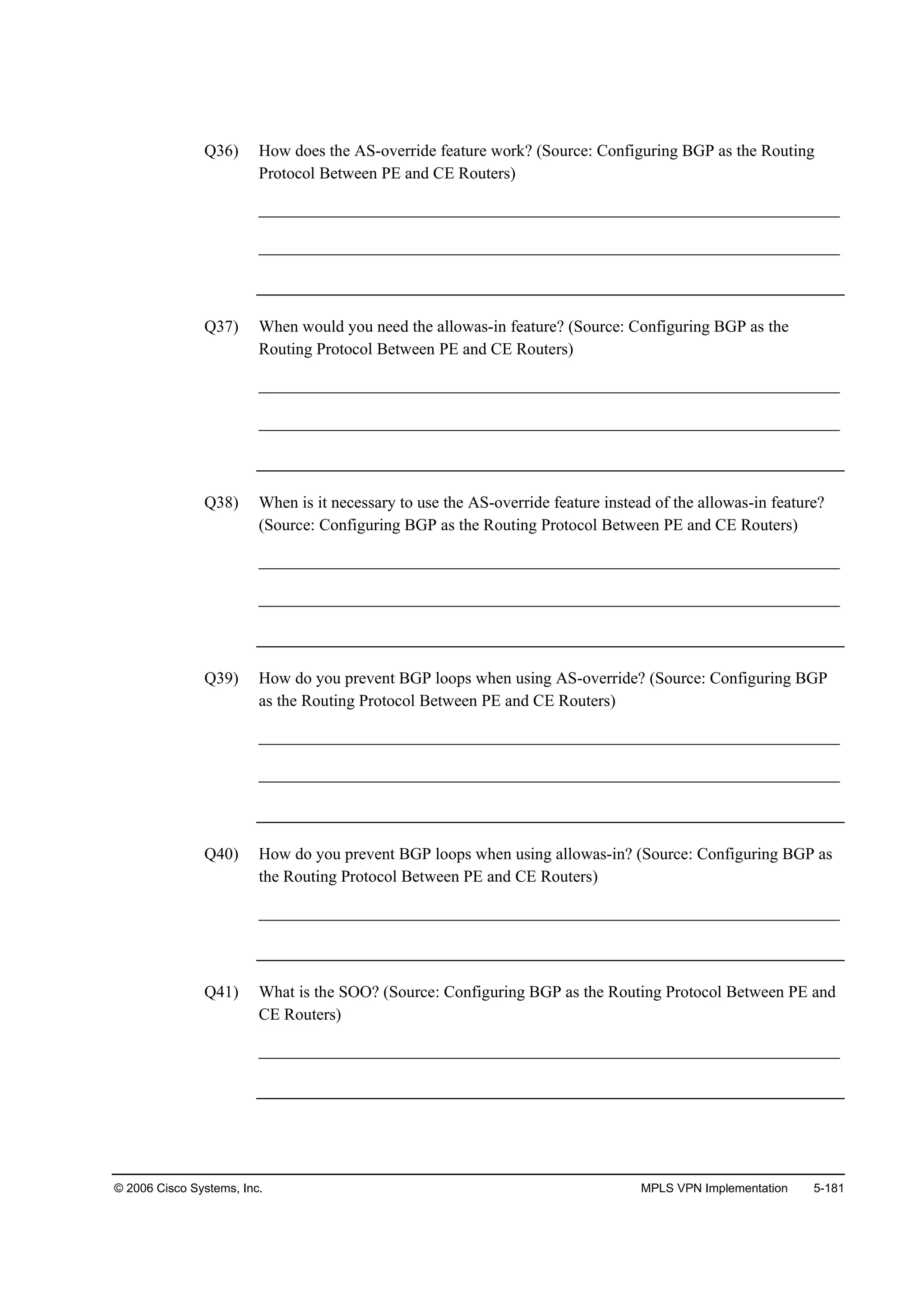 © 2006 Cisco Systems, Inc. MPLS VPN Implementation 5-181
Q36) How does the AS-override feature work? (Source: Configuring BGP as the Routing
Protocol Between PE and CE Routers)
______________________________________________________________________
______________________________________________________________________
Q37) When would you need the allowas-in feature? (Source: Configuring BGP as the
Routing Protocol Between PE and CE Routers)
______________________________________________________________________
______________________________________________________________________
Q38) When is it necessary to use the AS-override feature instead of the allowas-in feature?
(Source: Configuring BGP as the Routing Protocol Between PE and CE Routers)
______________________________________________________________________
______________________________________________________________________
Q39) How do you prevent BGP loops when using AS-override? (Source: Configuring BGP
as the Routing Protocol Between PE and CE Routers)
______________________________________________________________________
______________________________________________________________________
Q40) How do you prevent BGP loops when using allowas-in? (Source: Configuring BGP as
the Routing Protocol Between PE and CE Routers)
______________________________________________________________________
Q41) What is the SOO? (Source: Configuring BGP as the Routing Protocol Between PE and
CE Routers)
______________________________________________________________________
 