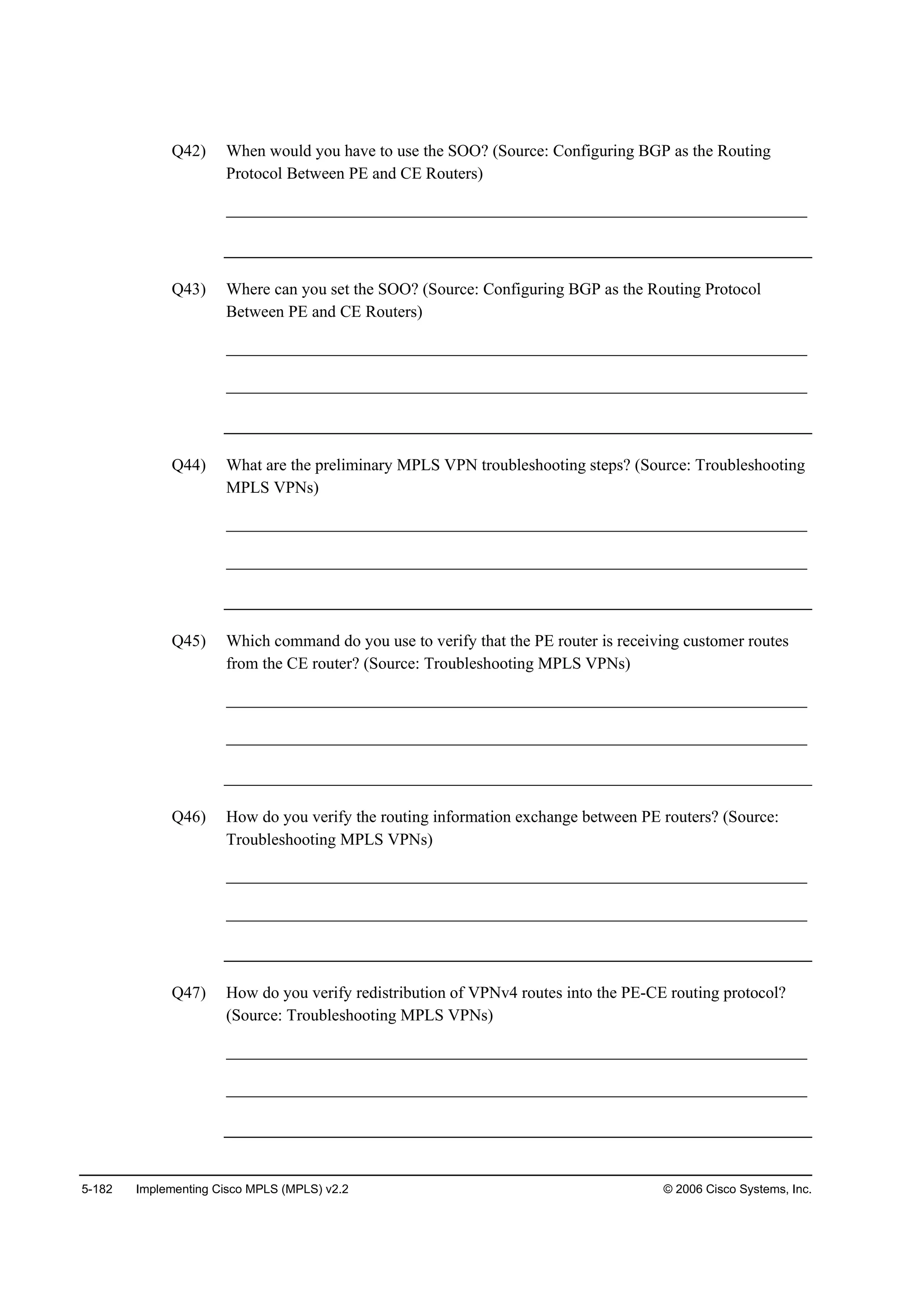 5-182 Implementing Cisco MPLS (MPLS) v2.2 © 2006 Cisco Systems, Inc.
Q42) When would you have to use the SOO? (Source: Configuring BGP as the Routing
Protocol Between PE and CE Routers)
______________________________________________________________________
Q43) Where can you set the SOO? (Source: Configuring BGP as the Routing Protocol
Between PE and CE Routers)
______________________________________________________________________
______________________________________________________________________
Q44) What are the preliminary MPLS VPN troubleshooting steps? (Source: Troubleshooting
MPLS VPNs)
______________________________________________________________________
______________________________________________________________________
Q45) Which command do you use to verify that the PE router is receiving customer routes
from the CE router? (Source: Troubleshooting MPLS VPNs)
______________________________________________________________________
______________________________________________________________________
Q46) How do you verify the routing information exchange between PE routers? (Source:
Troubleshooting MPLS VPNs)
______________________________________________________________________
______________________________________________________________________
Q47) How do you verify redistribution of VPNv4 routes into the PE-CE routing protocol?
(Source: Troubleshooting MPLS VPNs)
______________________________________________________________________
______________________________________________________________________
 