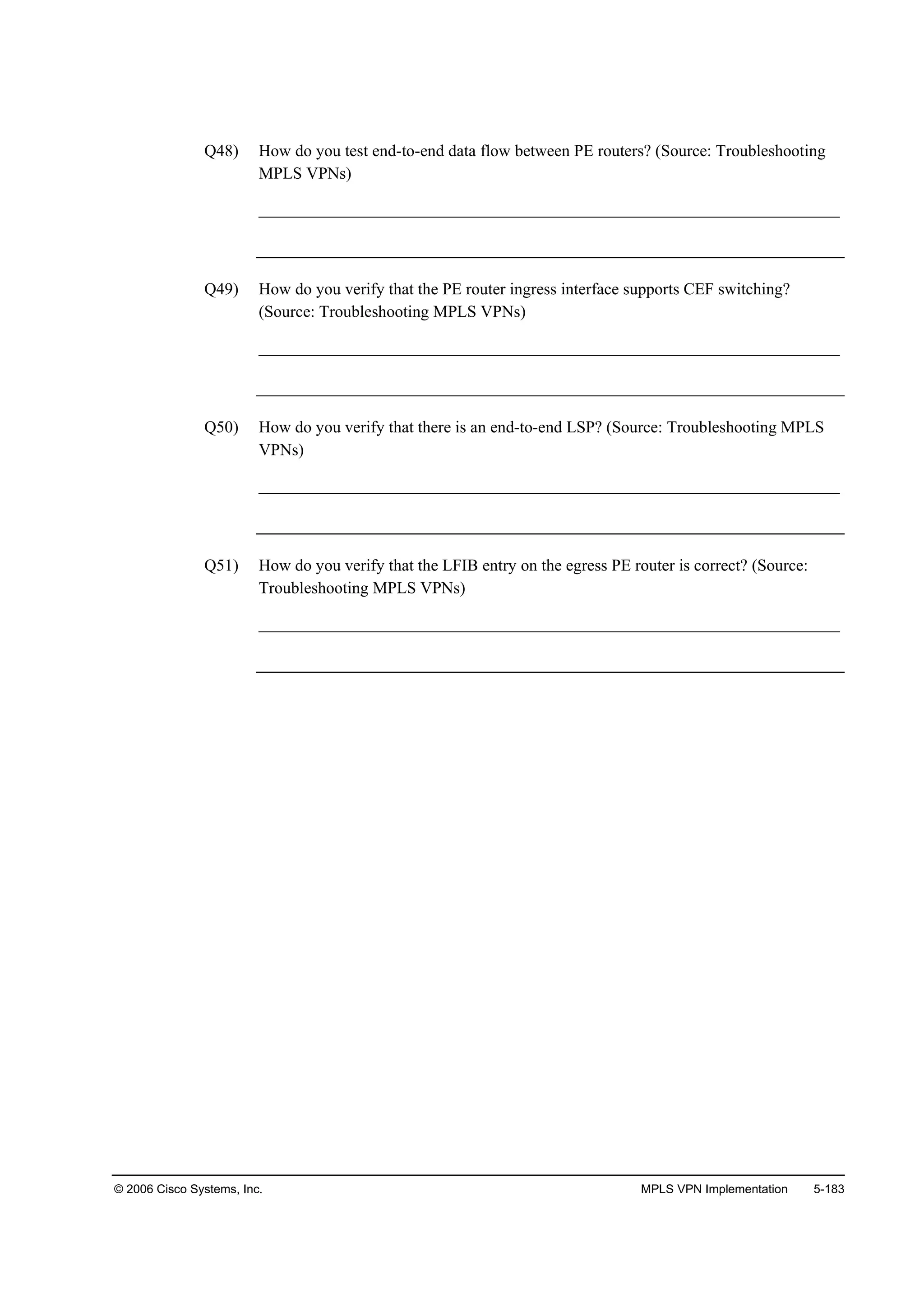 © 2006 Cisco Systems, Inc. MPLS VPN Implementation 5-183
Q48) How do you test end-to-end data flow between PE routers? (Source: Troubleshooting
MPLS VPNs)
______________________________________________________________________
Q49) How do you verify that the PE router ingress interface supports CEF switching?
(Source: Troubleshooting MPLS VPNs)
______________________________________________________________________
Q50) How do you verify that there is an end-to-end LSP? (Source: Troubleshooting MPLS
VPNs)
______________________________________________________________________
Q51) How do you verify that the LFIB entry on the egress PE router is correct? (Source:
Troubleshooting MPLS VPNs)
______________________________________________________________________
 