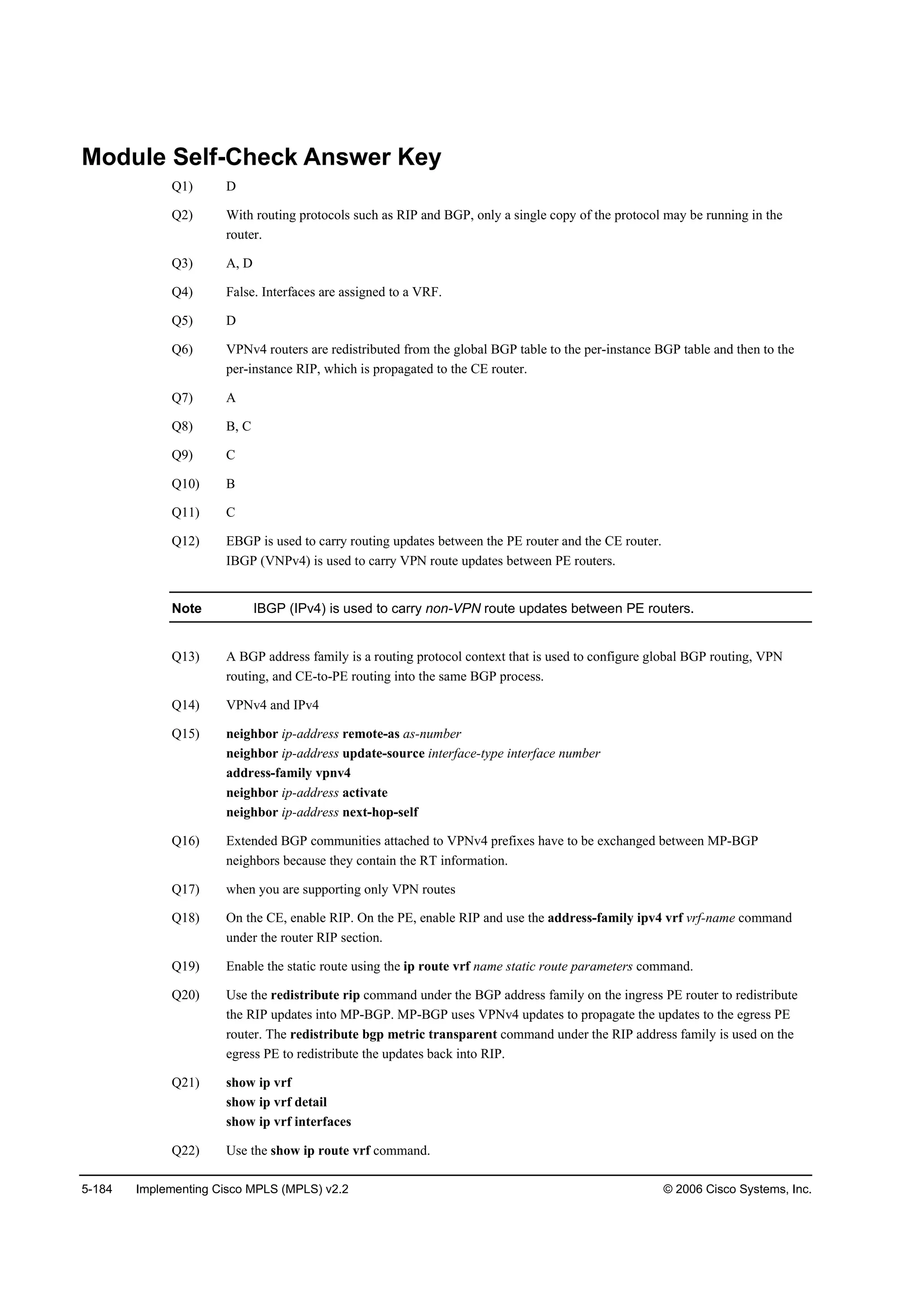 5-184 Implementing Cisco MPLS (MPLS) v2.2 © 2006 Cisco Systems, Inc.
Module Self-Check Answer Key
Q1) D
Q2) With routing protocols such as RIP and BGP, only a single copy of the protocol may be running in the
router.
Q3) A, D
Q4) False. Interfaces are assigned to a VRF.
Q5) D
Q6) VPNv4 routers are redistributed from the global BGP table to the per-instance BGP table and then to the
per-instance RIP, which is propagated to the CE router.
Q7) A
Q8) B, C
Q9) C
Q10) B
Q11) C
Q12) EBGP is used to carry routing updates between the PE router and the CE router.
IBGP (VNPv4) is used to carry VPN route updates between PE routers.
Note IBGP (IPv4) is used to carry non-VPN route updates between PE routers.
Q13) A BGP address family is a routing protocol context that is used to configure global BGP routing, VPN
routing, and CE-to-PE routing into the same BGP process.
Q14) VPNv4 and IPv4
Q15) neighbor ip-address remote-as as-number
neighbor ip-address update-source interface-type interface number
address-family vpnv4
neighbor ip-address activate
neighbor ip-address next-hop-self
Q16) Extended BGP communities attached to VPNv4 prefixes have to be exchanged between MP-BGP
neighbors because they contain the RT information.
Q17) when you are supporting only VPN routes
Q18) On the CE, enable RIP. On the PE, enable RIP and use the address-family ipv4 vrf vrf-name command
under the router RIP section.
Q19) Enable the static route using the ip route vrf name static route parameters command.
Q20) Use the redistribute rip command under the BGP address family on the ingress PE router to redistribute
the RIP updates into MP-BGP. MP-BGP uses VPNv4 updates to propagate the updates to the egress PE
router. The redistribute bgp metric transparent command under the RIP address family is used on the
egress PE to redistribute the updates back into RIP.
Q21) show ip vrf
show ip vrf detail
show ip vrf interfaces
Q22) Use the show ip route vrf command.
 