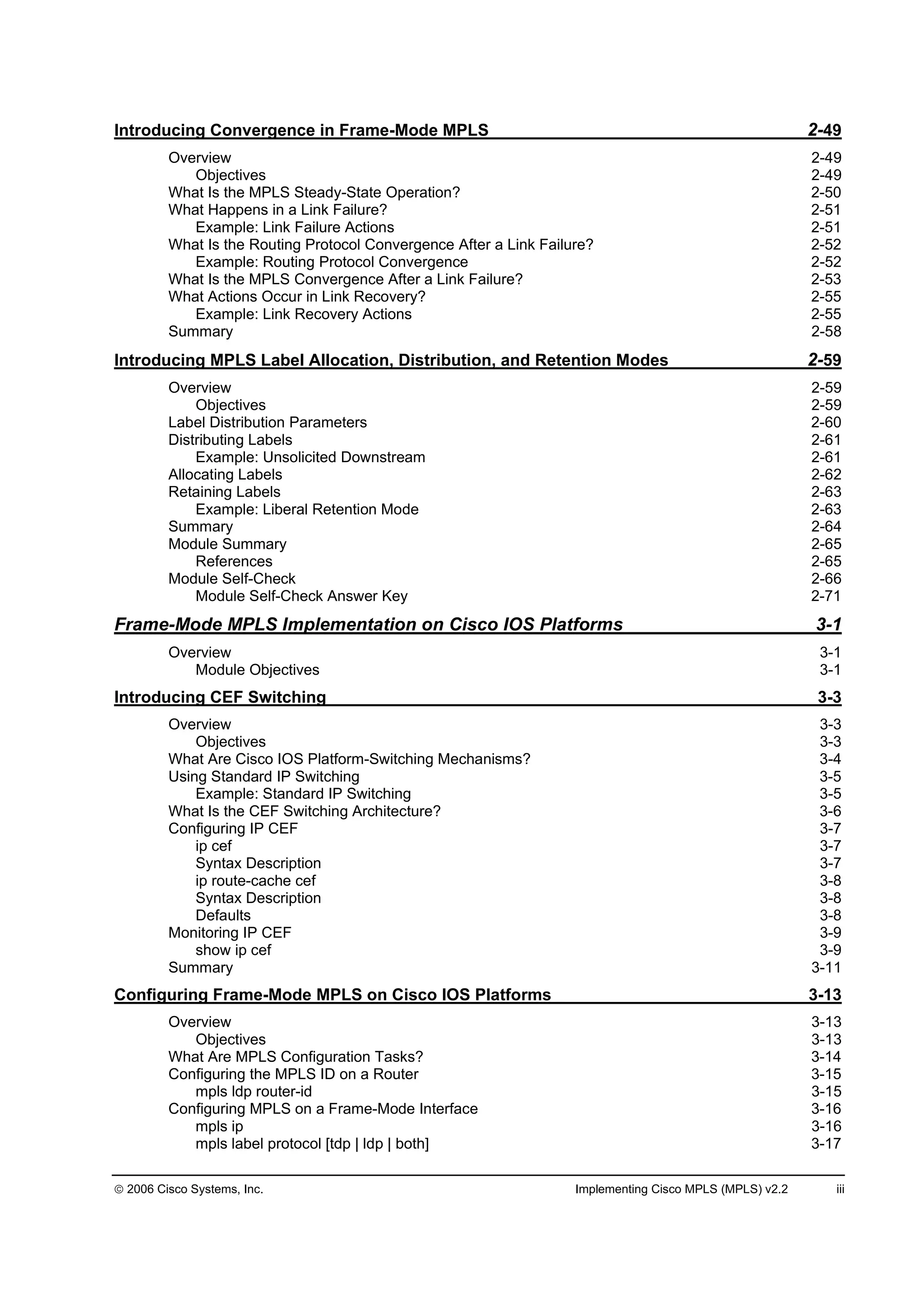 2006 Cisco Systems, Inc. Implementing Cisco MPLS (MPLS) v2.2 iii
Introducing Convergence in Frame-Mode MPLS 2-49
Overview 2-49
Objectives 2-49
What Is the MPLS Steady-State Operation? 2-50
What Happens in a Link Failure? 2-51
Example: Link Failure Actions 2-51
What Is the Routing Protocol Convergence After a Link Failure? 2-52
Example: Routing Protocol Convergence 2-52
What Is the MPLS Convergence After a Link Failure? 2-53
What Actions Occur in Link Recovery? 2-55
Example: Link Recovery Actions 2-55
Summary 2-58
Introducing MPLS Label Allocation, Distribution, and Retention Modes 2-59
Overview 2-59
Objectives 2-59
Label Distribution Parameters 2-60
Distributing Labels 2-61
Example: Unsolicited Downstream 2-61
Allocating Labels 2-62
Retaining Labels 2-63
Example: Liberal Retention Mode 2-63
Summary 2-64
Module Summary 2-65
References 2-65
Module Self-Check 2-66
Module Self-Check Answer Key 2-71
Frame-Mode MPLS Implementation on Cisco IOS Platforms 3-1
Overview 3-1
Module Objectives 3-1
Introducing CEF Switching 3-3
Overview 3-3
Objectives 3-3
What Are Cisco IOS Platform-Switching Mechanisms? 3-4
Using Standard IP Switching 3-5
Example: Standard IP Switching 3-5
What Is the CEF Switching Architecture? 3-6
Configuring IP CEF 3-7
ip cef 3-7
Syntax Description 3-7
ip route-cache cef 3-8
Syntax Description 3-8
Defaults 3-8
Monitoring IP CEF 3-9
show ip cef 3-9
Summary 3-11
Configuring Frame-Mode MPLS on Cisco IOS Platforms 3-13
Overview 3-13
Objectives 3-13
What Are MPLS Configuration Tasks? 3-14
Configuring the MPLS ID on a Router 3-15
mpls ldp router-id 3-15
Configuring MPLS on a Frame-Mode Interface 3-16
mpls ip 3-16
mpls label protocol [tdp | ldp | both] 3-17
 
