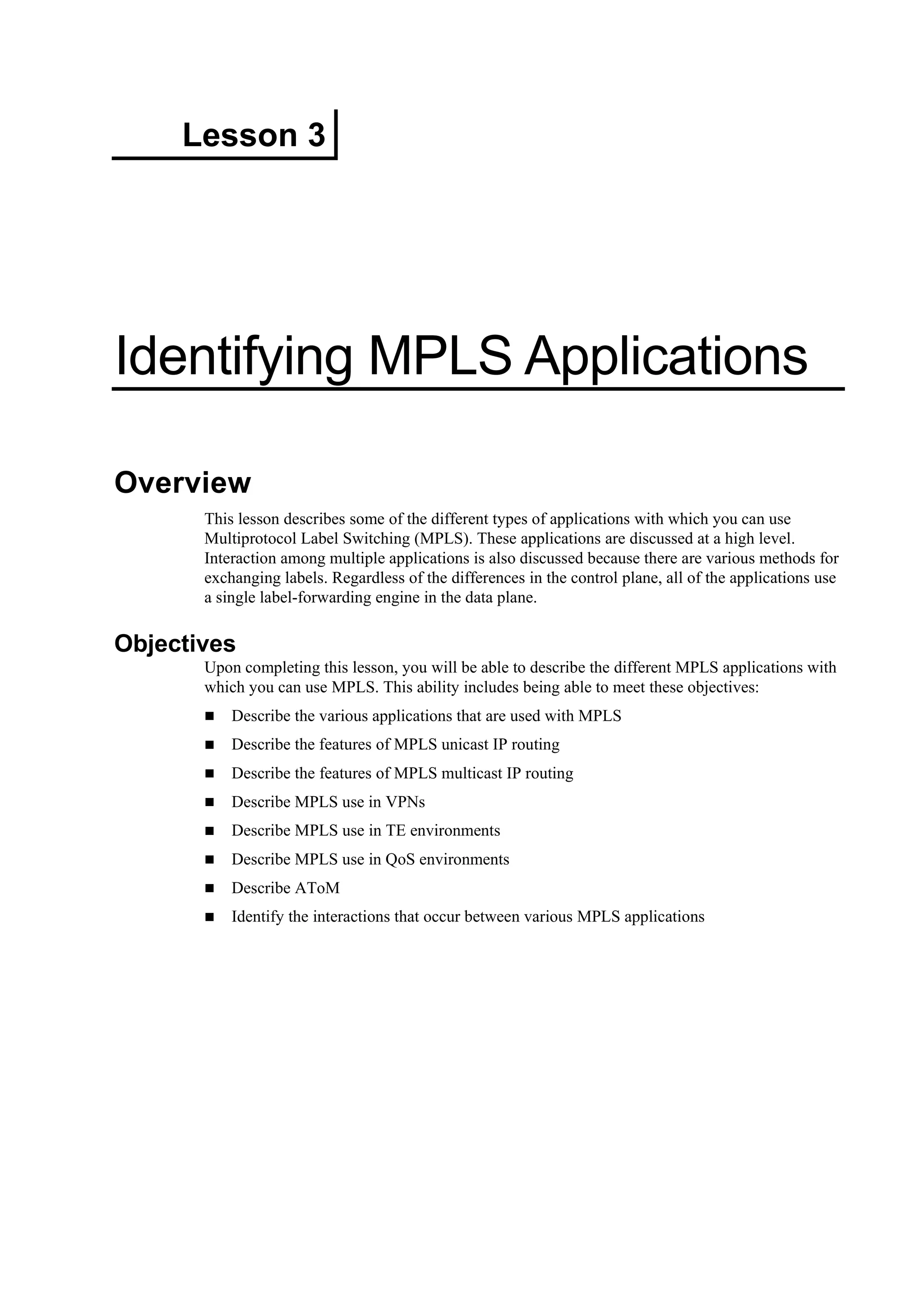 Lesson 3
Identifying MPLS Applications
Overview
This lesson describes some of the different types of applications with which you can use
Multiprotocol Label Switching (MPLS). These applications are discussed at a high level.
Interaction among multiple applications is also discussed because there are various methods for
exchanging labels. Regardless of the differences in the control plane, all of the applications use
a single label-forwarding engine in the data plane.
Objectives
Upon completing this lesson, you will be able to describe the different MPLS applications with
which you can use MPLS. This ability includes being able to meet these objectives:
Describe the various applications that are used with MPLS
Describe the features of MPLS unicast IP routing
Describe the features of MPLS multicast IP routing
Describe MPLS use in VPNs
Describe MPLS use in TE environments
Describe MPLS use in QoS environments
Describe AToM
Identify the interactions that occur between various MPLS applications
 