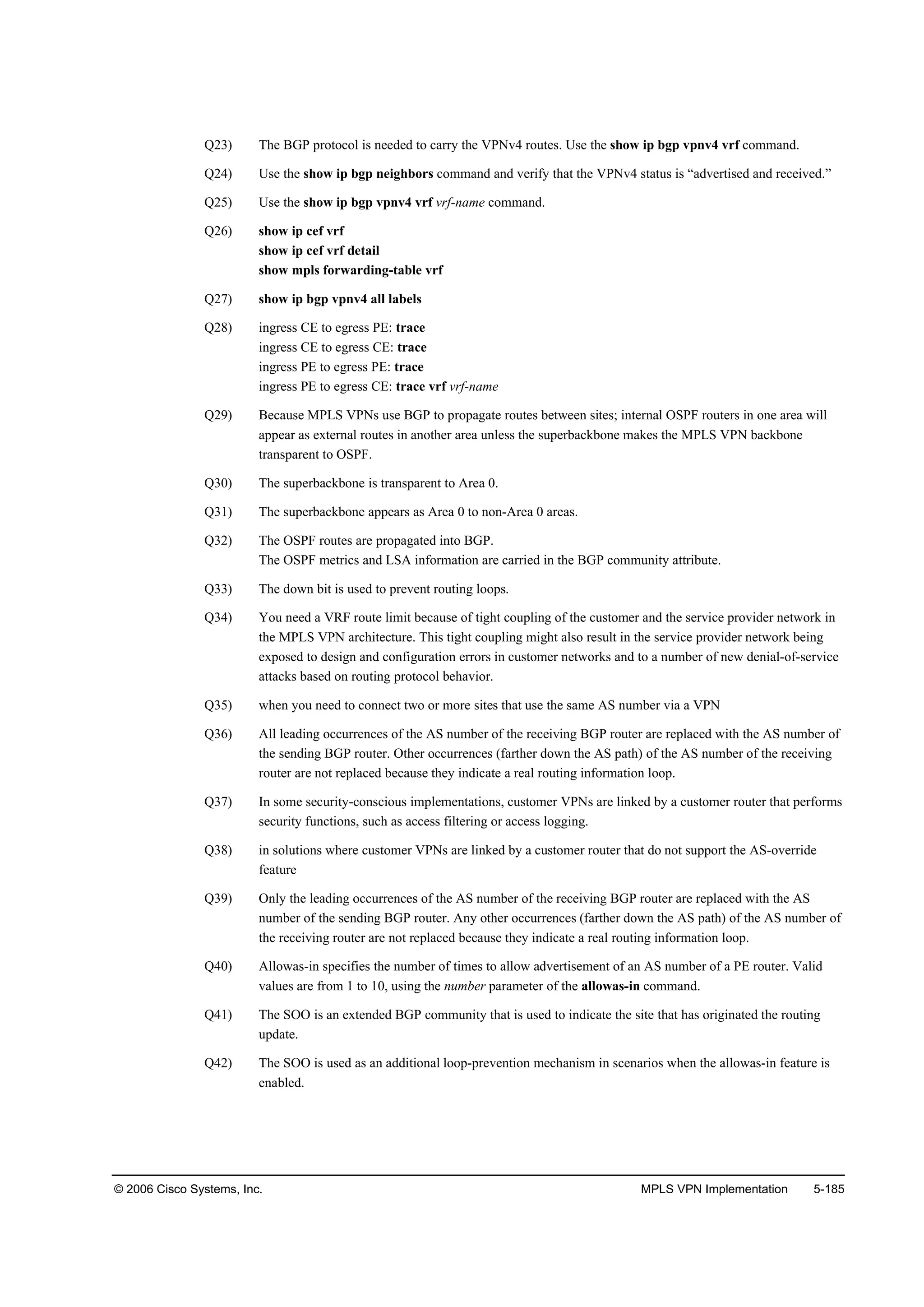 © 2006 Cisco Systems, Inc. MPLS VPN Implementation 5-185
Q23) The BGP protocol is needed to carry the VPNv4 routes. Use the show ip bgp vpnv4 vrf command.
Q24) Use the show ip bgp neighbors command and verify that the VPNv4 status is “advertised and received.”
Q25) Use the show ip bgp vpnv4 vrf vrf-name command.
Q26) show ip cef vrf
show ip cef vrf detail
show mpls forwarding-table vrf
Q27) show ip bgp vpnv4 all labels
Q28) ingress CE to egress PE: trace
ingress CE to egress CE: trace
ingress PE to egress PE: trace
ingress PE to egress CE: trace vrf vrf-name
Q29) Because MPLS VPNs use BGP to propagate routes between sites; internal OSPF routers in one area will
appear as external routes in another area unless the superbackbone makes the MPLS VPN backbone
transparent to OSPF.
Q30) The superbackbone is transparent to Area 0.
Q31) The superbackbone appears as Area 0 to non-Area 0 areas.
Q32) The OSPF routes are propagated into BGP.
The OSPF metrics and LSA information are carried in the BGP community attribute.
Q33) The down bit is used to prevent routing loops.
Q34) You need a VRF route limit because of tight coupling of the customer and the service provider network in
the MPLS VPN architecture. This tight coupling might also result in the service provider network being
exposed to design and configuration errors in customer networks and to a number of new denial-of-service
attacks based on routing protocol behavior.
Q35) when you need to connect two or more sites that use the same AS number via a VPN
Q36) All leading occurrences of the AS number of the receiving BGP router are replaced with the AS number of
the sending BGP router. Other occurrences (farther down the AS path) of the AS number of the receiving
router are not replaced because they indicate a real routing information loop.
Q37) In some security-conscious implementations, customer VPNs are linked by a customer router that performs
security functions, such as access filtering or access logging.
Q38) in solutions where customer VPNs are linked by a customer router that do not support the AS-override
feature
Q39) Only the leading occurrences of the AS number of the receiving BGP router are replaced with the AS
number of the sending BGP router. Any other occurrences (farther down the AS path) of the AS number of
the receiving router are not replaced because they indicate a real routing information loop.
Q40) Allowas-in specifies the number of times to allow advertisement of an AS number of a PE router. Valid
values are from 1 to 10, using the number parameter of the allowas-in command.
Q41) The SOO is an extended BGP community that is used to indicate the site that has originated the routing
update.
Q42) The SOO is used as an additional loop-prevention mechanism in scenarios when the allowas-in feature is
enabled.
 
