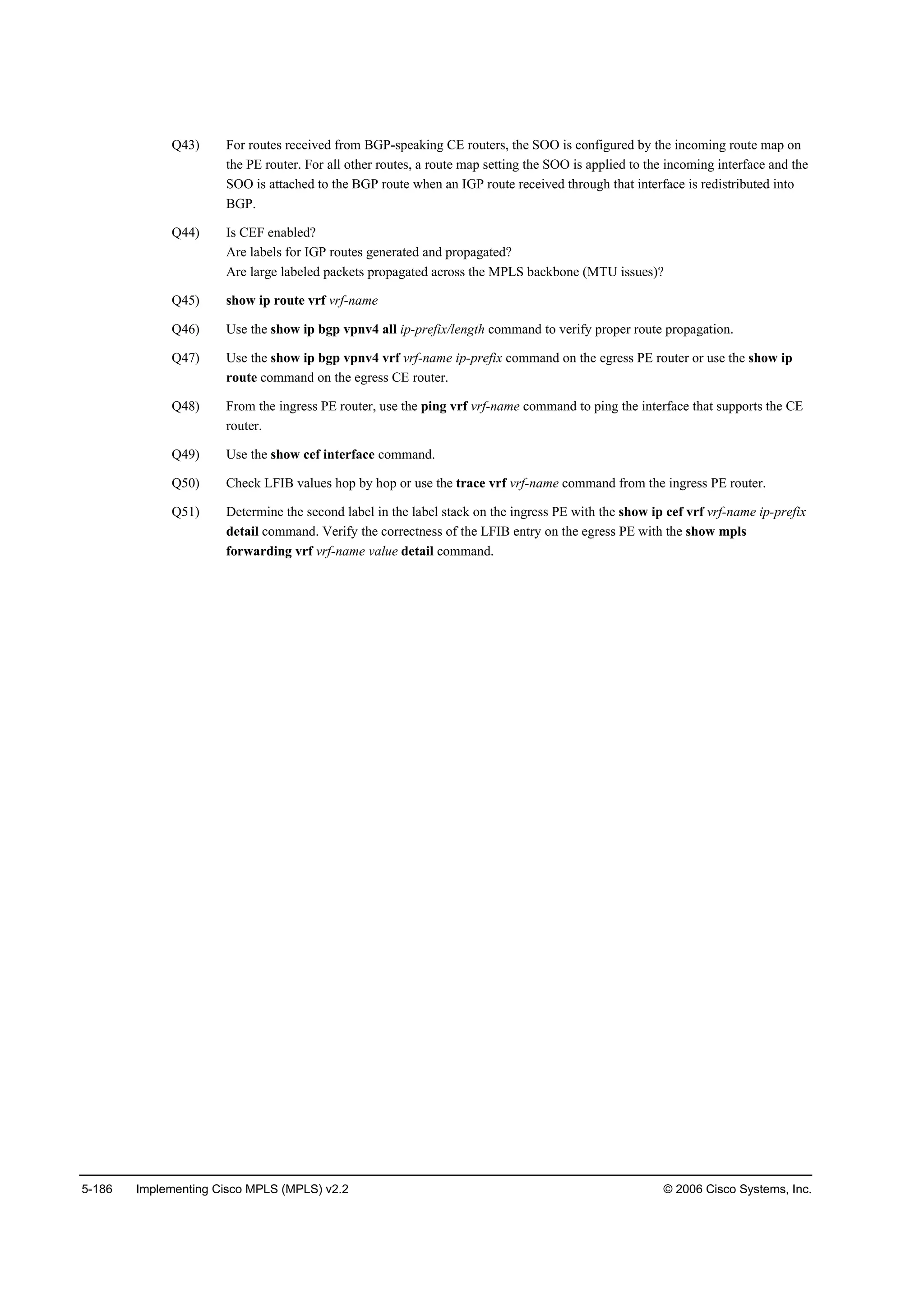 5-186 Implementing Cisco MPLS (MPLS) v2.2 © 2006 Cisco Systems, Inc.
Q43) For routes received from BGP-speaking CE routers, the SOO is configured by the incoming route map on
the PE router. For all other routes, a route map setting the SOO is applied to the incoming interface and the
SOO is attached to the BGP route when an IGP route received through that interface is redistributed into
BGP.
Q44) Is CEF enabled?
Are labels for IGP routes generated and propagated?
Are large labeled packets propagated across the MPLS backbone (MTU issues)?
Q45) show ip route vrf vrf-name
Q46) Use the show ip bgp vpnv4 all ip-prefix/length command to verify proper route propagation.
Q47) Use the show ip bgp vpnv4 vrf vrf-name ip-prefix command on the egress PE router or use the show ip
route command on the egress CE router.
Q48) From the ingress PE router, use the ping vrf vrf-name command to ping the interface that supports the CE
router.
Q49) Use the show cef interface command.
Q50) Check LFIB values hop by hop or use the trace vrf vrf-name command from the ingress PE router.
Q51) Determine the second label in the label stack on the ingress PE with the show ip cef vrf vrf-name ip-prefix
detail command. Verify the correctness of the LFIB entry on the egress PE with the show mpls
forwarding vrf vrf-name value detail command.
 