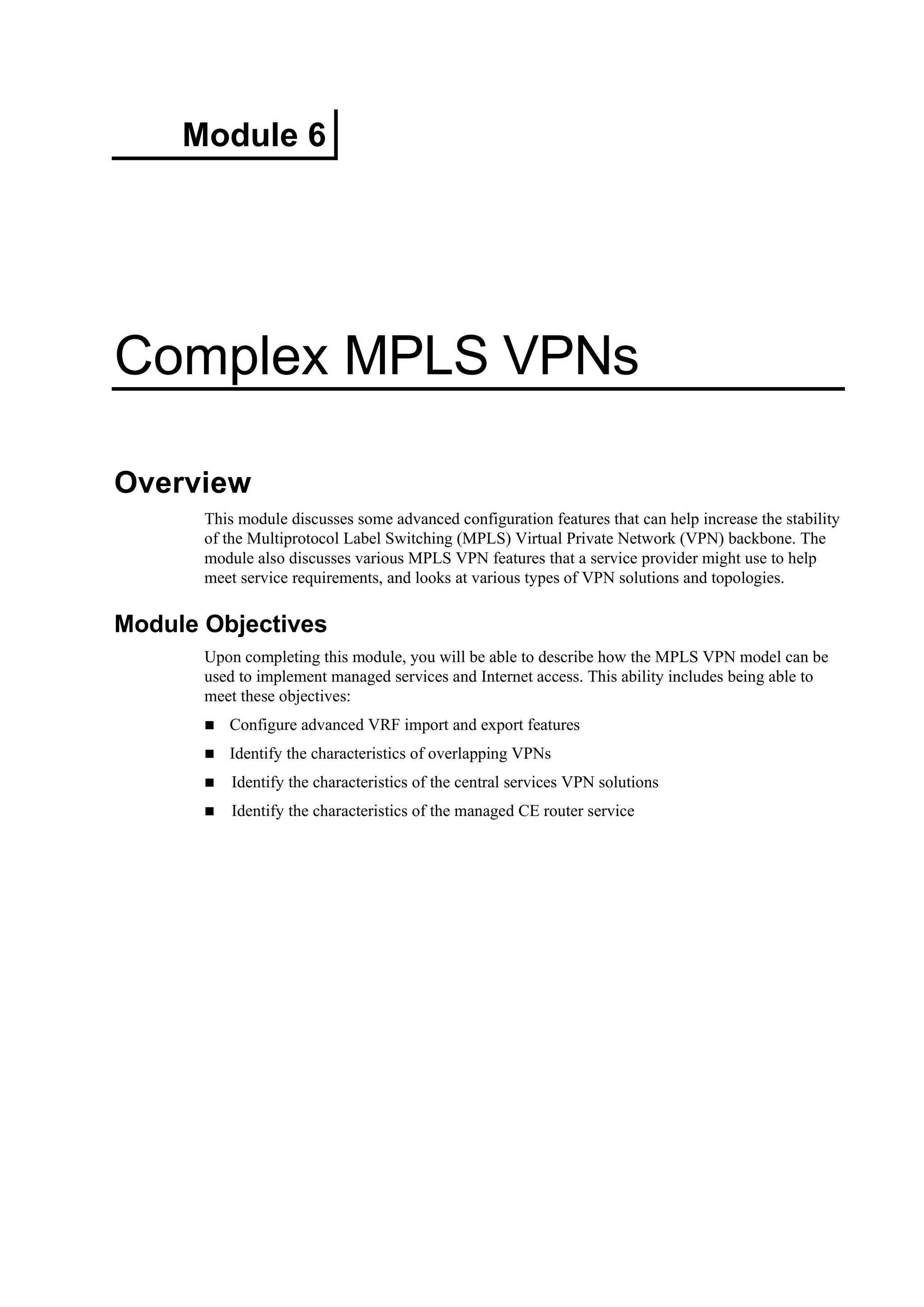 Module 6
Complex MPLS VPNs
Overview
This module discusses some advanced configuration features that can help increase the stability
of the Multiprotocol Label Switching (MPLS) Virtual Private Network (VPN) backbone. The
module also discusses various MPLS VPN features that a service provider might use to help
meet service requirements, and looks at various types of VPN solutions and topologies.
Module Objectives
Upon completing this module, you will be able to describe how the MPLS VPN model can be
used to implement managed services and Internet access. This ability includes being able to
meet these objectives:
Configure advanced VRF import and export features
Identify the characteristics of overlapping VPNs
Identify the characteristics of the central services VPN solutions
Identify the characteristics of the managed CE router service
 