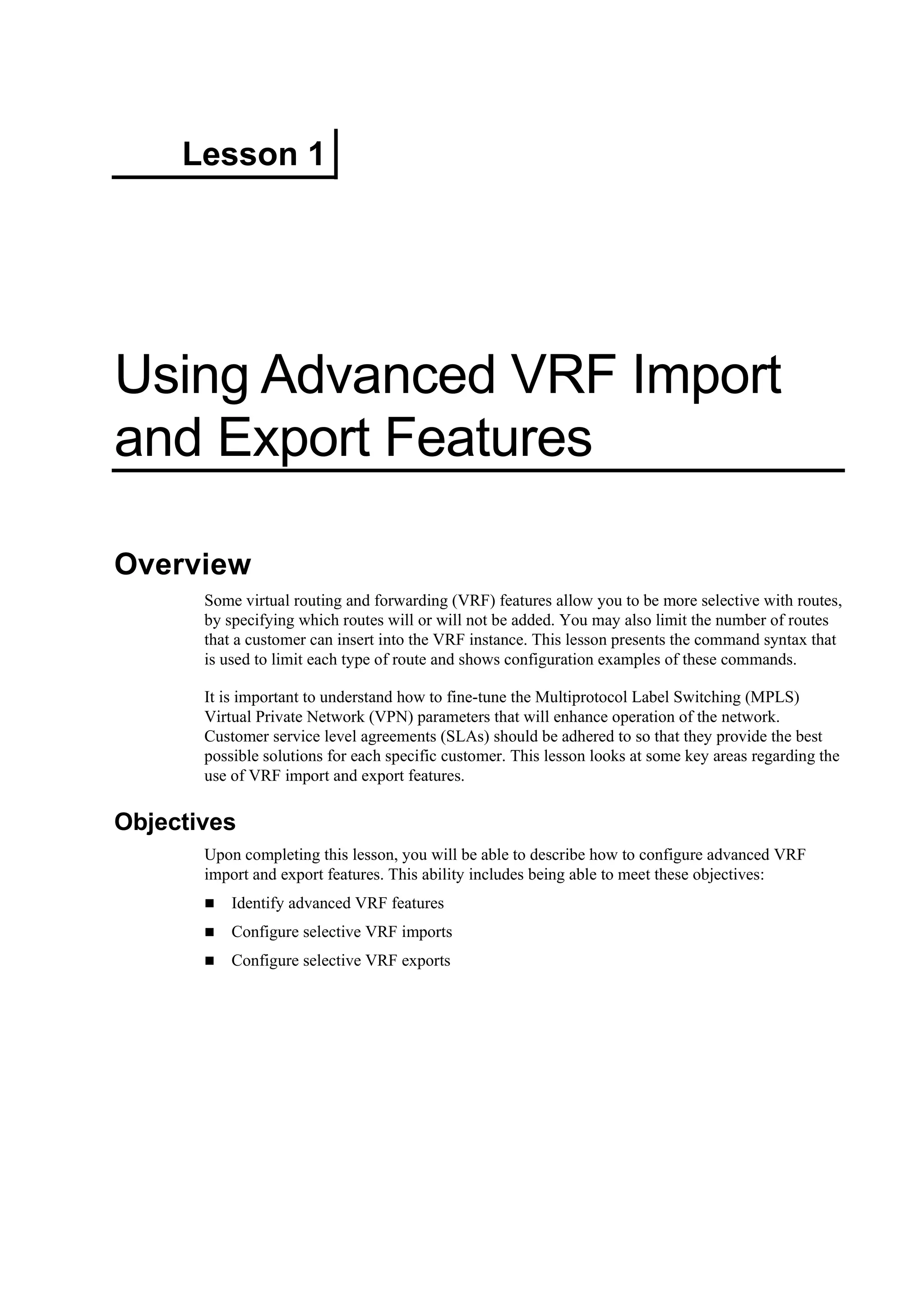 Lesson 1
Using Advanced VRF Import
and Export Features
Overview
Some virtual routing and forwarding (VRF) features allow you to be more selective with routes,
by specifying which routes will or will not be added. You may also limit the number of routes
that a customer can insert into the VRF instance. This lesson presents the command syntax that
is used to limit each type of route and shows configuration examples of these commands.
It is important to understand how to fine-tune the Multiprotocol Label Switching (MPLS)
Virtual Private Network (VPN) parameters that will enhance operation of the network.
Customer service level agreements (SLAs) should be adhered to so that they provide the best
possible solutions for each specific customer. This lesson looks at some key areas regarding the
use of VRF import and export features.
Objectives
Upon completing this lesson, you will be able to describe how to configure advanced VRF
import and export features. This ability includes being able to meet these objectives:
Identify advanced VRF features
Configure selective VRF imports
Configure selective VRF exports
 