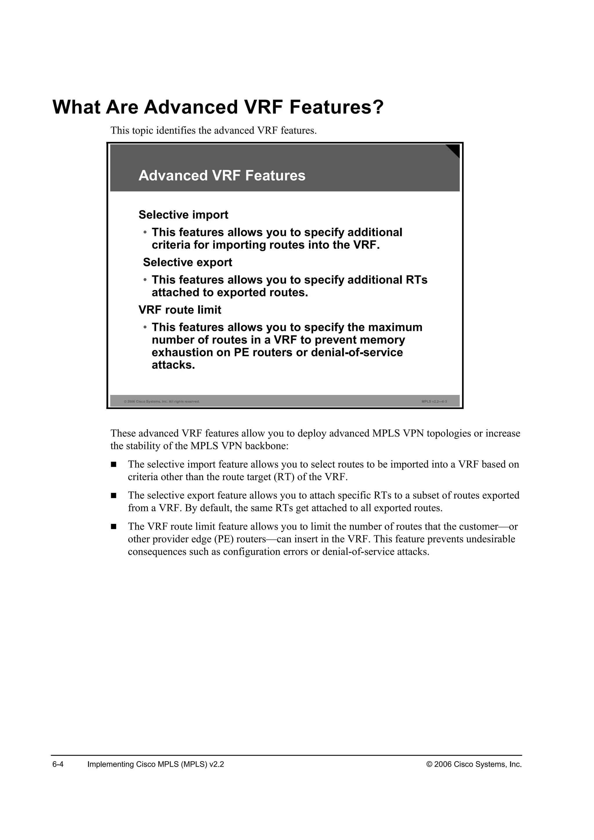 6-4 Implementing Cisco MPLS (MPLS) v2.2 © 2006 Cisco Systems, Inc.
What Are Advanced VRF Features?
This topic identifies the advanced VRF features.
© 2006 Cisco Systems, Inc. All rights reserved. MPLS v2.2—6-3
Advanced VRF Features
Selective import
• This features allows you to specify additional
criteria for importing routes into the VRF.
Selective export
• This features allows you to specify additional RTs
attached to exported routes.
VRF route limit
• This features allows you to specify the maximum
number of routes in a VRF to prevent memory
exhaustion on PE routers or denial-of-service
attacks.
These advanced VRF features allow you to deploy advanced MPLS VPN topologies or increase
the stability of the MPLS VPN backbone:
The selective import feature allows you to select routes to be imported into a VRF based on
criteria other than the route target (RT) of the VRF.
The selective export feature allows you to attach specific RTs to a subset of routes exported
from a VRF. By default, the same RTs get attached to all exported routes.
The VRF route limit feature allows you to limit the number of routes that the customer—or
other provider edge (PE) routers—can insert in the VRF. This feature prevents undesirable
consequences such as configuration errors or denial-of-service attacks.
 