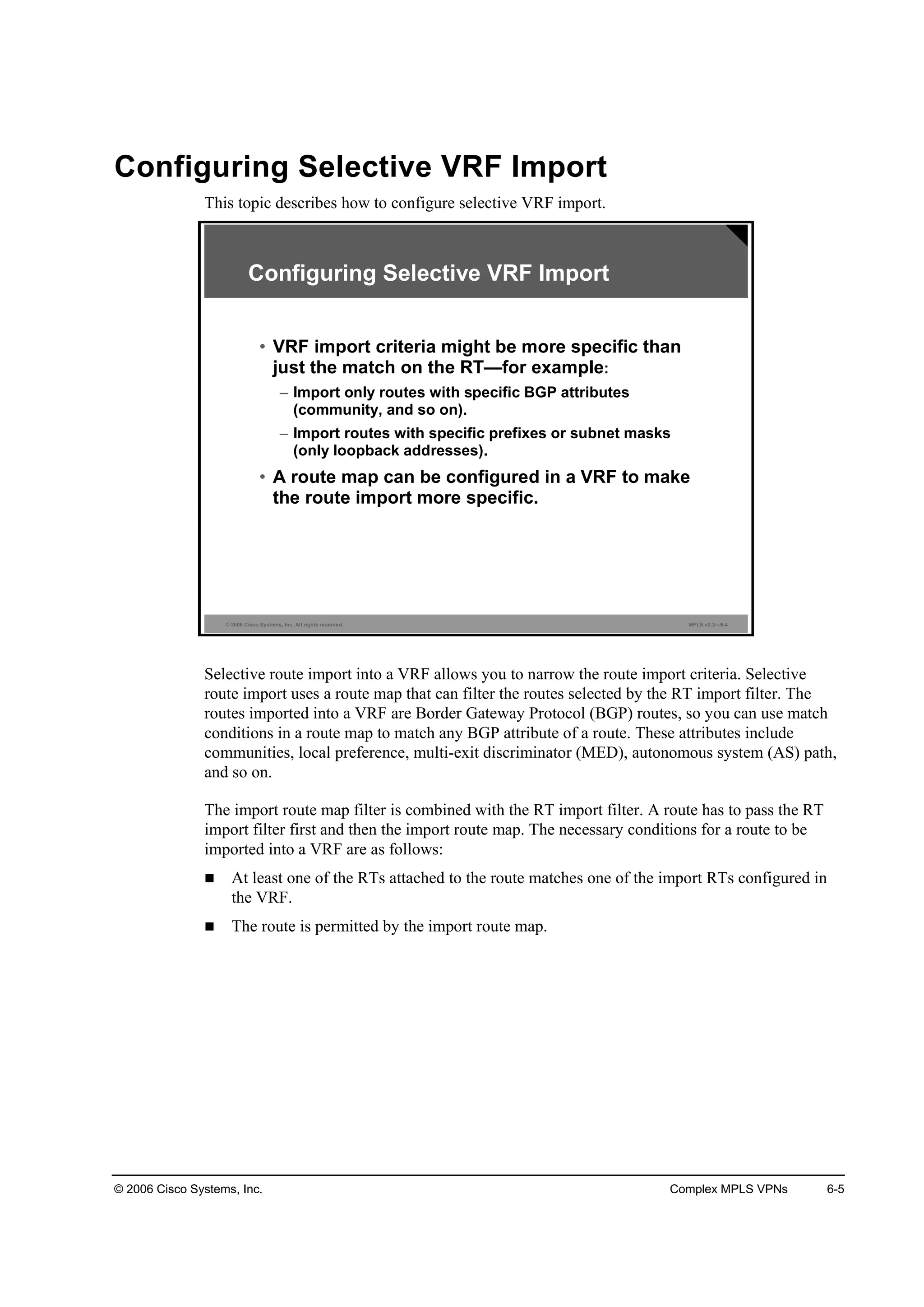 © 2006 Cisco Systems, Inc. Complex MPLS VPNs 6-5
Configuring Selective VRF Import
This topic describes how to configure selective VRF import.
© 2006 Cisco Systems, Inc. All rights reserved. MPLS v2.2—6-4
• VRF import criteria might be more specific than
just the match on the RT—for example:
– Import only routes with specific BGP attributes
(community, and so on).
– Import routes with specific prefixes or subnet masks
(only loopback addresses).
• A route map can be configured in a VRF to make
the route import more specific.
Configuring Selective VRF Import
Selective route import into a VRF allows you to narrow the route import criteria. Selective
route import uses a route map that can filter the routes selected by the RT import filter. The
routes imported into a VRF are Border Gateway Protocol (BGP) routes, so you can use match
conditions in a route map to match any BGP attribute of a route. These attributes include
communities, local preference, multi-exit discriminator (MED), autonomous system (AS) path,
and so on.
The import route map filter is combined with the RT import filter. A route has to pass the RT
import filter first and then the import route map. The necessary conditions for a route to be
imported into a VRF are as follows:
At least one of the RTs attached to the route matches one of the import RTs configured in
the VRF.
The route is permitted by the import route map.
 