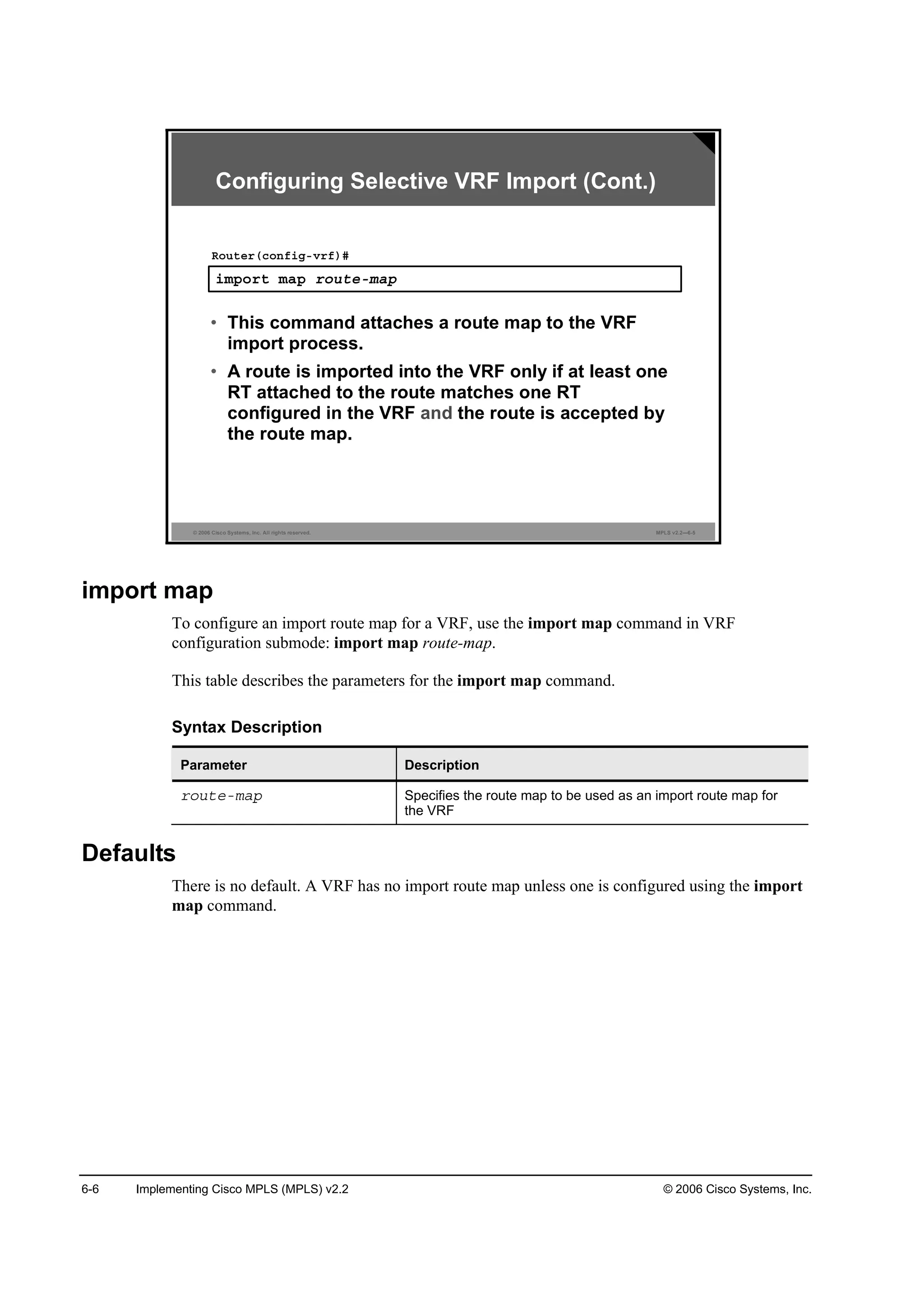 6-6 Implementing Cisco MPLS (MPLS) v2.2 © 2006 Cisco Systems, Inc.
© 2006 Cisco Systems, Inc. All rights reserved. MPLS v2.2—6-5
·ł°±®¬ łż° ®±«¬»ółż°
Î±«¬»®ř˝±˛ş·ąóŞ®ş÷ý
• This command attaches a route map to the VRF
import process.
• A route is imported into the VRF only if at least one
RT attached to the route matches one RT
configured in the VRF and the route is accepted by
the route map.
Configuring Selective VRF Import (Cont.)
import map
To configure an import route map for a VRF, use the import map command in VRF
configuration submode: import map route-map.
This table describes the parameters for the import map command.
Syntax Description
Parameter Description
®±«¬»ółż° Specifies the route map to be used as an import route map for
the VRF
Defaults
There is no default. A VRF has no import route map unless one is configured using the import
map command.
 