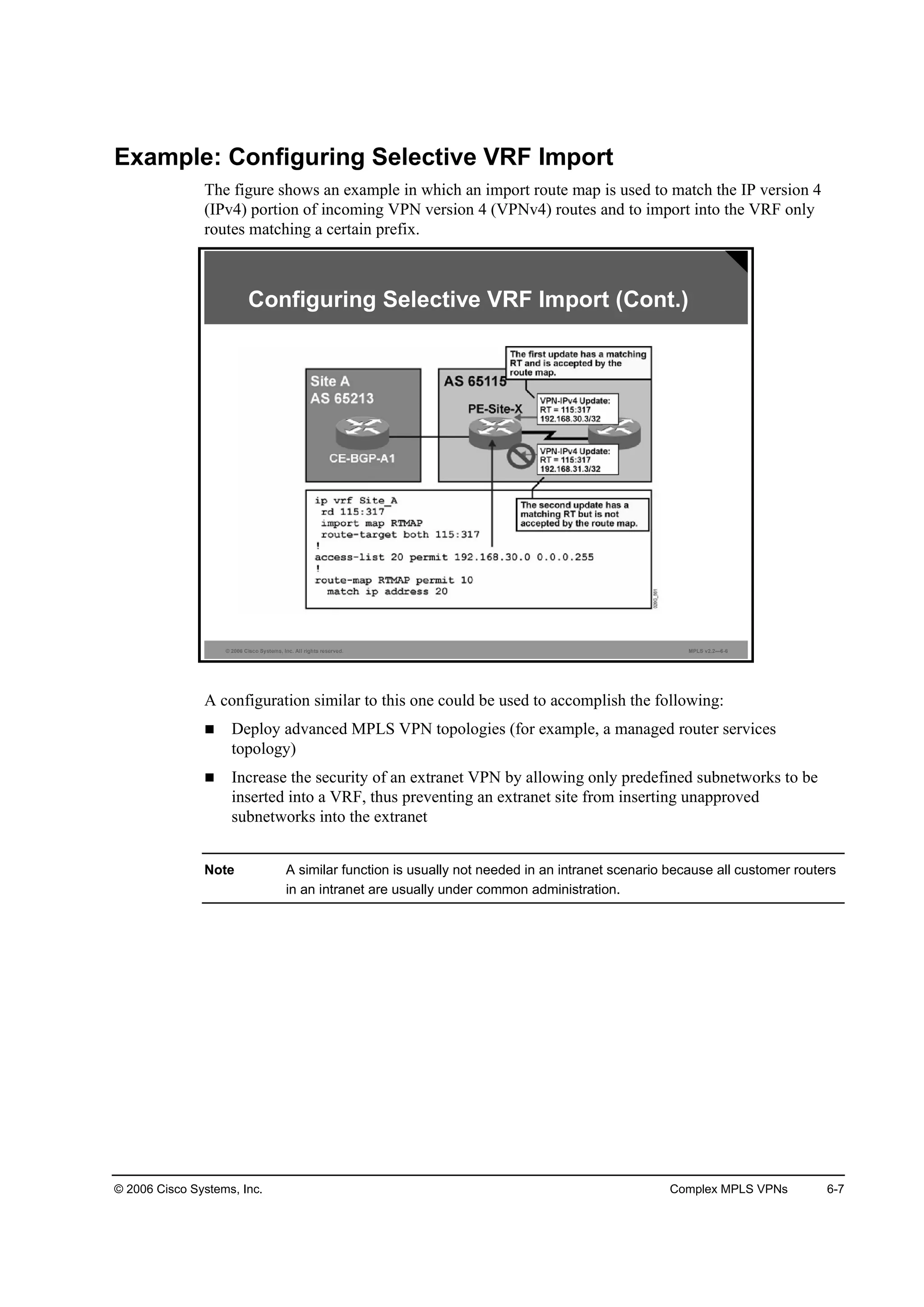 © 2006 Cisco Systems, Inc. Complex MPLS VPNs 6-7
Example: Configuring Selective VRF Import
The figure shows an example in which an import route map is used to match the IP version 4
(IPv4) portion of incoming VPN version 4 (VPNv4) routes and to import into the VRF only
routes matching a certain prefix.
© 2006 Cisco Systems, Inc. All rights reserved. MPLS v2.2—6-6
Configuring Selective VRF Import (Cont.)
A configuration similar to this one could be used to accomplish the following:
Deploy advanced MPLS VPN topologies (for example, a managed router services
topology)
Increase the security of an extranet VPN by allowing only predefined subnetworks to be
inserted into a VRF, thus preventing an extranet site from inserting unapproved
subnetworks into the extranet
Note A similar function is usually not needed in an intranet scenario because all customer routers
in an intranet are usually under common administration.
 