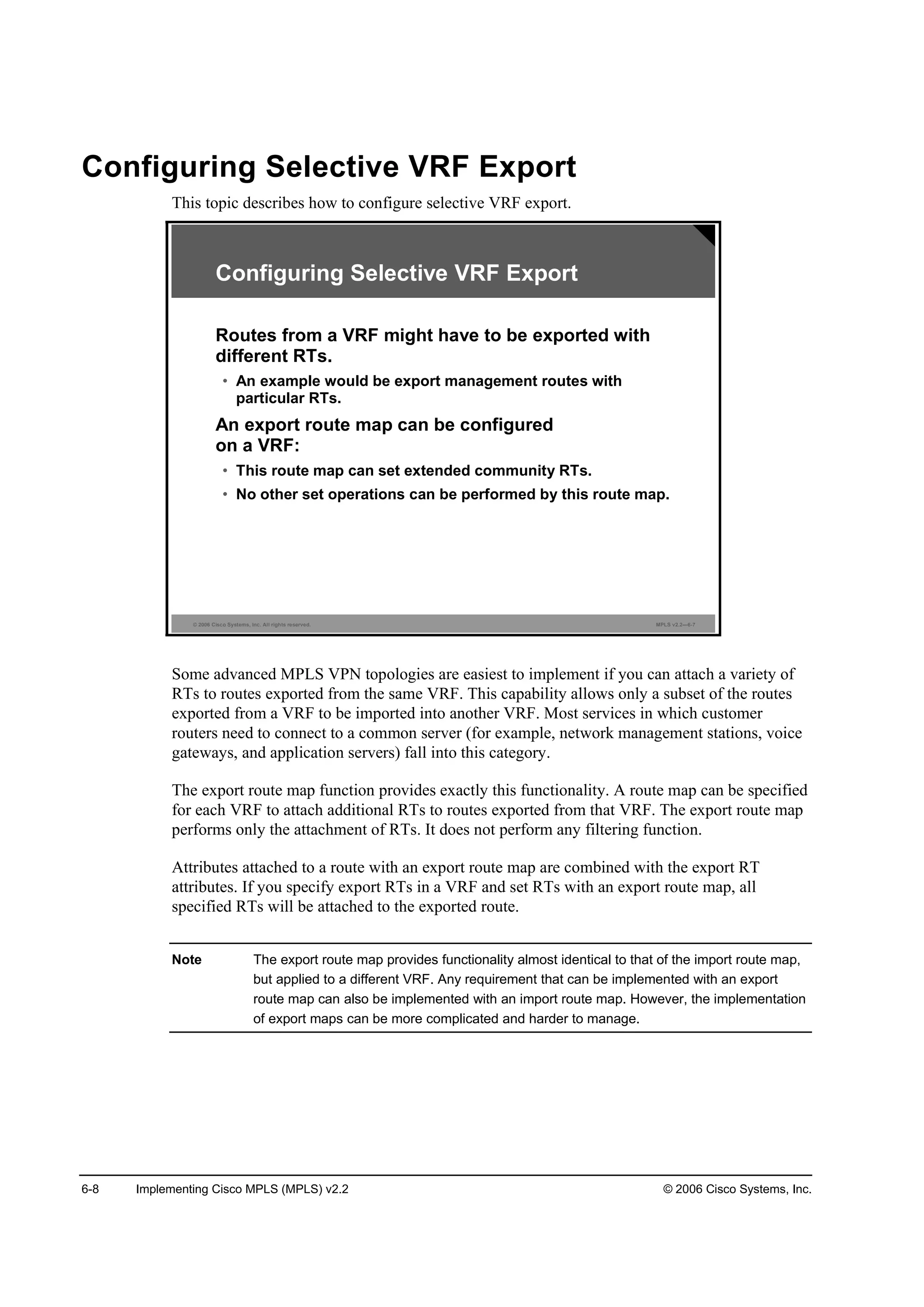 6-8 Implementing Cisco MPLS (MPLS) v2.2 © 2006 Cisco Systems, Inc.
Configuring Selective VRF Export
This topic describes how to configure selective VRF export.
© 2006 Cisco Systems, Inc. All rights reserved. MPLS v2.2—6-7
Configuring Selective VRF Export
Routes from a VRF might have to be exported with
different RTs.
• An example would be export management routes with
particular RTs.
An export route map can be configured
on a VRF:
• This route map can set extended community RTs.
• No other set operations can be performed by this route map.
Some advanced MPLS VPN topologies are easiest to implement if you can attach a variety of
RTs to routes exported from the same VRF. This capability allows only a subset of the routes
exported from a VRF to be imported into another VRF. Most services in which customer
routers need to connect to a common server (for example, network management stations, voice
gateways, and application servers) fall into this category.
The export route map function provides exactly this functionality. A route map can be specified
for each VRF to attach additional RTs to routes exported from that VRF. The export route map
performs only the attachment of RTs. It does not perform any filtering function.
Attributes attached to a route with an export route map are combined with the export RT
attributes. If you specify export RTs in a VRF and set RTs with an export route map, all
specified RTs will be attached to the exported route.
Note The export route map provides functionality almost identical to that of the import route map,
but applied to a different VRF. Any requirement that can be implemented with an export
route map can also be implemented with an import route map. However, the implementation
of export maps can be more complicated and harder to manage.
 