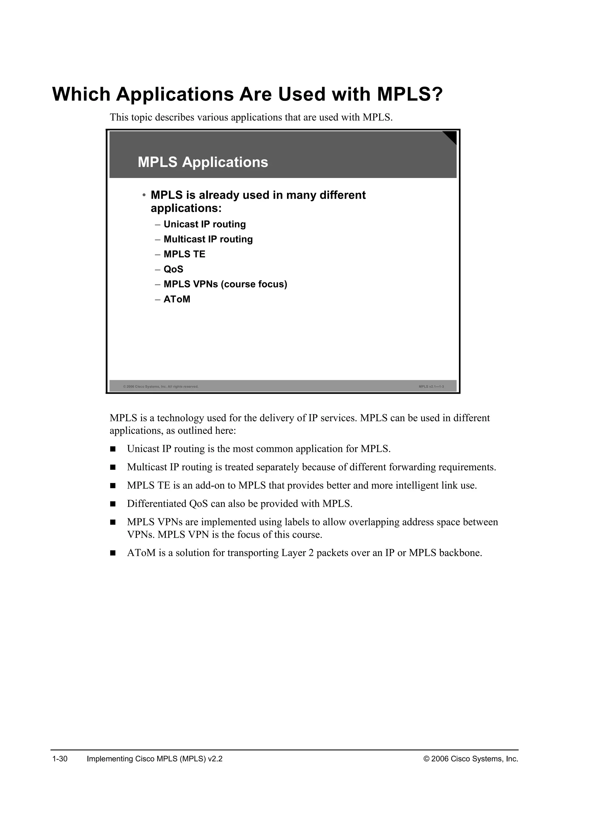 1-30 Implementing Cisco MPLS (MPLS) v2.2 © 2006 Cisco Systems, Inc.
Which Applications Are Used with MPLS?
This topic describes various applications that are used with MPLS.
© 2006 Cisco Systems, Inc. All rights reserved. MPLS v2.1—1-3
MPLS Applications
• MPLS is already used in many different
applications:
– Unicast IP routing
– Multicast IP routing
– MPLS TE
– QoS
– MPLS VPNs (course focus)
– AToM
MPLS is a technology used for the delivery of IP services. MPLS can be used in different
applications, as outlined here:
Unicast IP routing is the most common application for MPLS.
Multicast IP routing is treated separately because of different forwarding requirements.
MPLS TE is an add-on to MPLS that provides better and more intelligent link use.
Differentiated QoS can also be provided with MPLS.
MPLS VPNs are implemented using labels to allow overlapping address space between
VPNs. MPLS VPN is the focus of this course.
AToM is a solution for transporting Layer 2 packets over an IP or MPLS backbone.
 