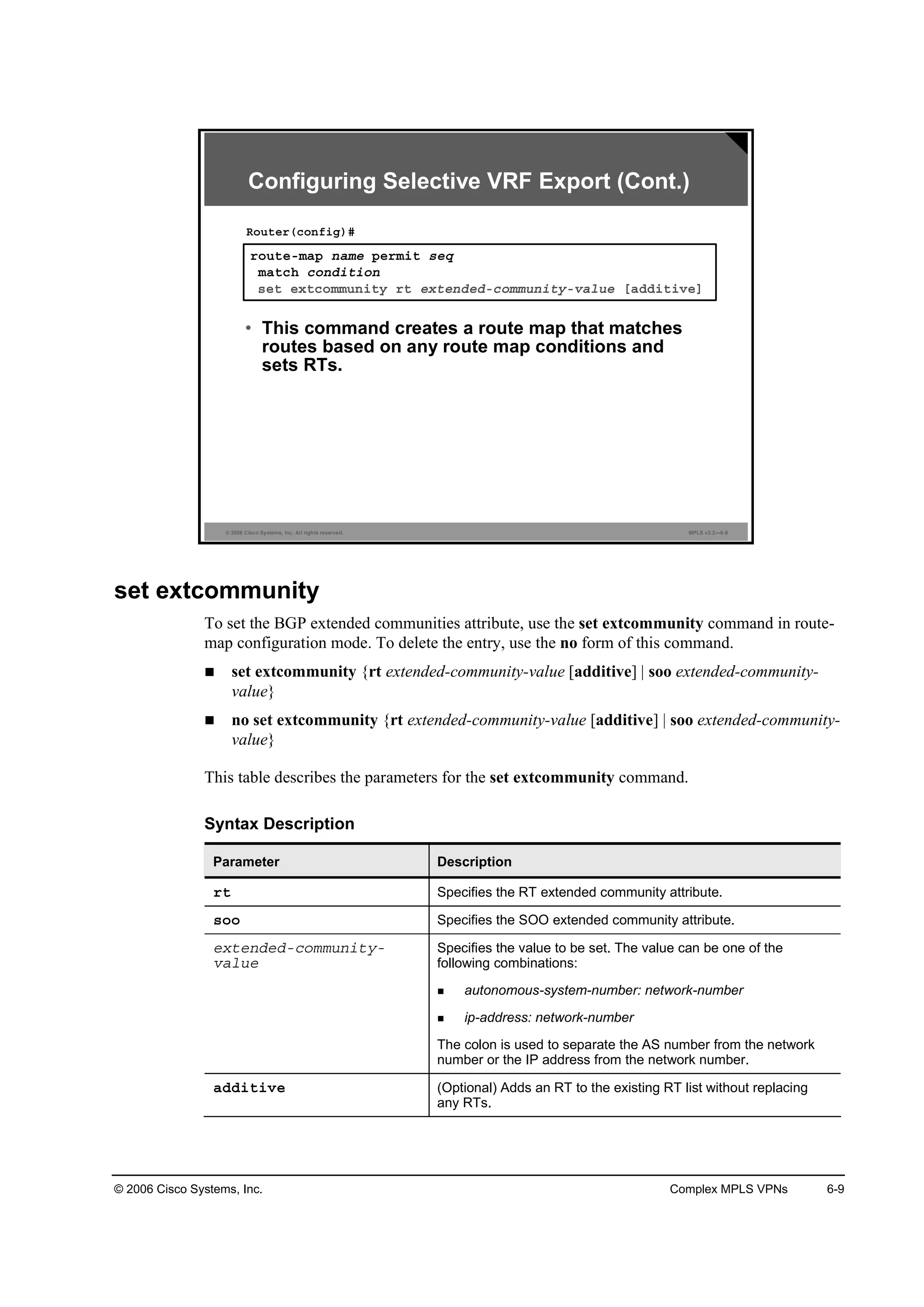 © 2006 Cisco Systems, Inc. Complex MPLS VPNs 6-9
© 2006 Cisco Systems, Inc. All rights reserved. MPLS v2.2—6-8
®±«¬»ółż° ˛żł» °»®ł·¬ ­»Ż
łż¬˝¸ ˝±˛Ľ·¬·±˛
­»¬ »¨¬˝±łł«˛·¬§ ®¬ »¨¬»˛Ľ»Ľó˝±łł«˛·¬§óŞż´«» ĹżĽĽ·¬·Ş»Ă
Î±«¬»®ř˝±˛ş·ą÷ý
• This command creates a route map that matches
routes based on any route map conditions and
sets RTs.
Configuring Selective VRF Export (Cont.)
set extcommunity
To set the BGP extended communities attribute, use the set extcommunity command in route-
map configuration mode. To delete the entry, use the no form of this command.
set extcommunity {rt extended-community-value [additive] | soo extended-community-
value}
no set extcommunity {rt extended-community-value [additive] | soo extended-community-
value}
This table describes the parameters for the set extcommunity command.
Syntax Description
Parameter Description
®¬ Specifies the RT extended community attribute.
­±± Specifies the SOO extended community attribute.
»¨¬»˛Ľ»Ľó˝±łł«˛·¬§ó
Şż´«»
Specifies the value to be set. The value can be one of the
following combinations:
autonomous-system-number: network-number
ip-address: network-number
The colon is used to separate the AS number from the network
number or the IP address from the network number.
żĽĽ·¬·Ş» (Optional) Adds an RT to the existing RT list without replacing
any RTs.
 
