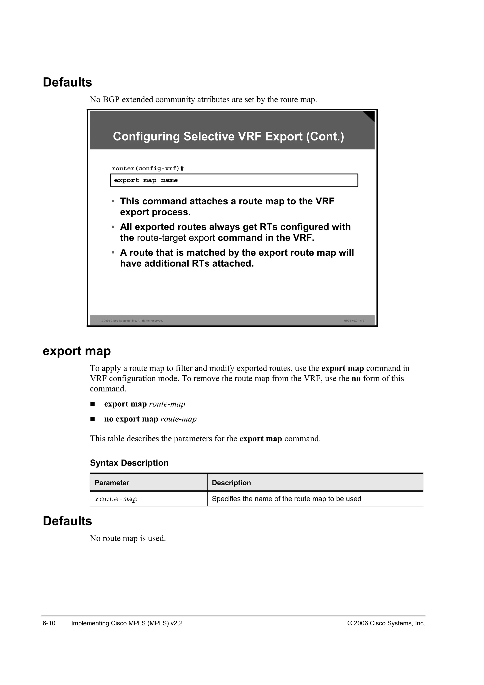 6-10 Implementing Cisco MPLS (MPLS) v2.2 © 2006 Cisco Systems, Inc.
Defaults
No BGP extended community attributes are set by the route map.
© 2006 Cisco Systems, Inc. All rights reserved. MPLS v2.2—6-9
»¨°±®¬ łż° ˛żł»
®±«¬»®ř˝±˛ş·ąóŞ®ş÷ý
• This command attaches a route map to the VRF
export process.
• All exported routes always get RTs configured with
the route-target export command in the VRF.
• A route that is matched by the export route map will
have additional RTs attached.
Configuring Selective VRF Export (Cont.)
export map
To apply a route map to filter and modify exported routes, use the export map command in
VRF configuration mode. To remove the route map from the VRF, use the no form of this
command.
export map route-map
no export map route-map
This table describes the parameters for the export map command.
Syntax Description
Parameter Description
®±«¬»ółż° Specifies the name of the route map to be used
Defaults
No route map is used.
 
