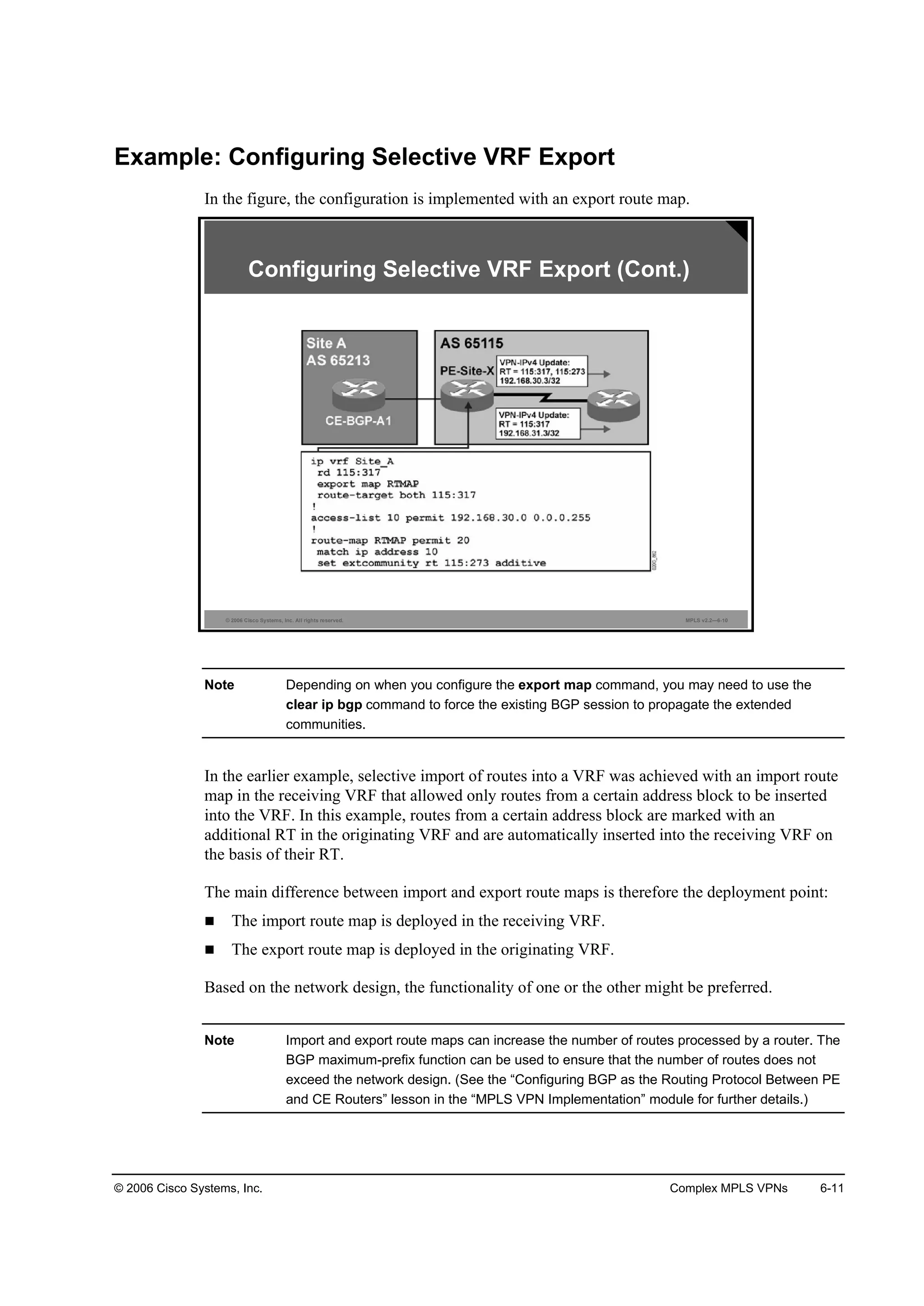 © 2006 Cisco Systems, Inc. Complex MPLS VPNs 6-11
Example: Configuring Selective VRF Export
In the figure, the configuration is implemented with an export route map.
© 2006 Cisco Systems, Inc. All rights reserved. MPLS v2.2—6-10
Configuring Selective VRF Export (Cont.)
Note Depending on when you configure the export map command, you may need to use the
clear ip bgp command to force the existing BGP session to propagate the extended
communities.
In the earlier example, selective import of routes into a VRF was achieved with an import route
map in the receiving VRF that allowed only routes from a certain address block to be inserted
into the VRF. In this example, routes from a certain address block are marked with an
additional RT in the originating VRF and are automatically inserted into the receiving VRF on
the basis of their RT.
The main difference between import and export route maps is therefore the deployment point:
The import route map is deployed in the receiving VRF.
The export route map is deployed in the originating VRF.
Based on the network design, the functionality of one or the other might be preferred.
Note Import and export route maps can increase the number of routes processed by a router. The
BGP maximum-prefix function can be used to ensure that the number of routes does not
exceed the network design. (See the “Configuring BGP as the Routing Protocol Between PE
and CE Routers” lesson in the “MPLS VPN Implementation” module for further details.)
 