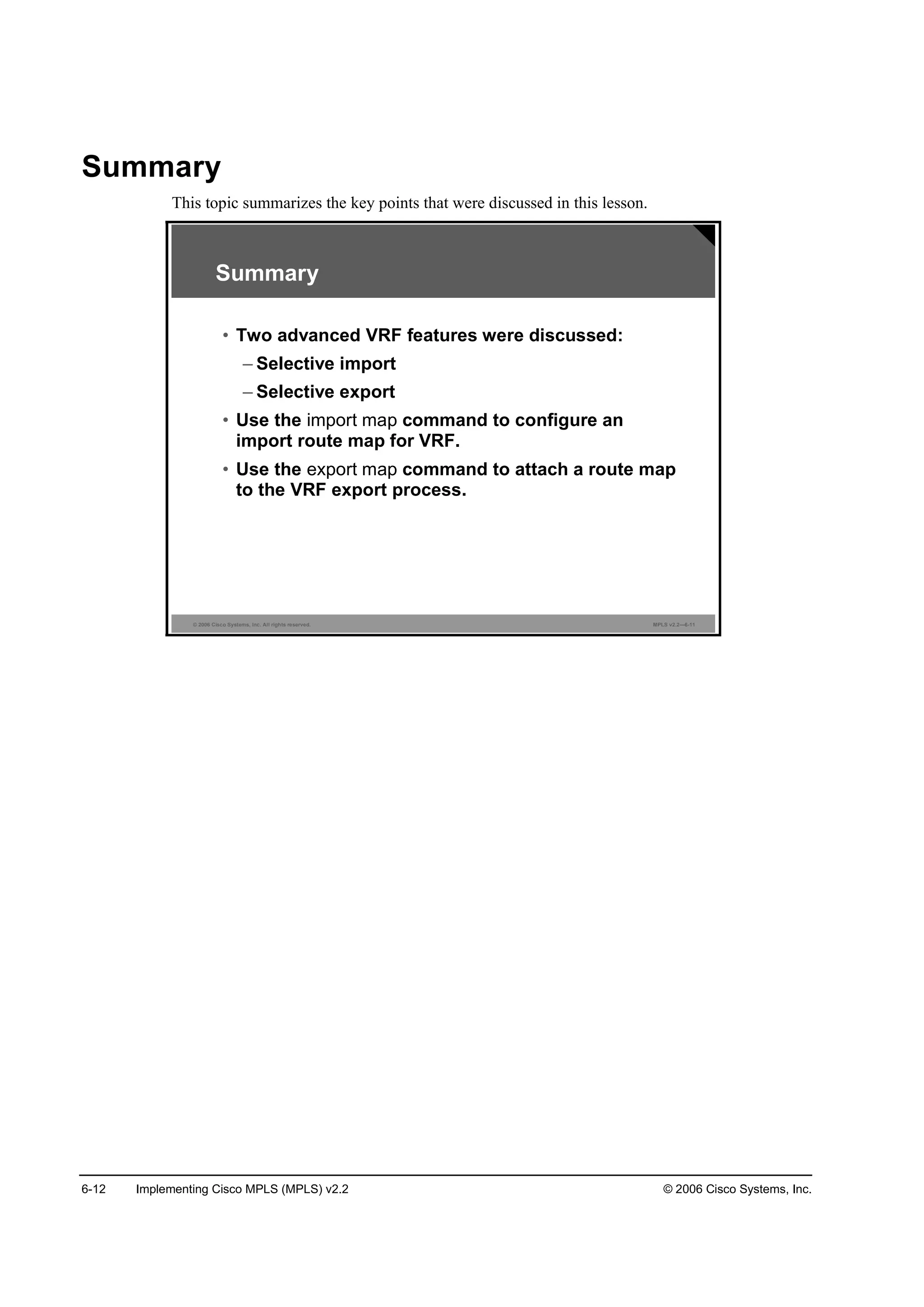 6-12 Implementing Cisco MPLS (MPLS) v2.2 © 2006 Cisco Systems, Inc.
Summary
This topic summarizes the key points that were discussed in this lesson.
© 2006 Cisco Systems, Inc. All rights reserved. MPLS v2.2—6-11
Summary
• Two advanced VRF features were discussed:
– Selective import
– Selective export
• Use the import map command to configure an
import route map for VRF.
• Use the export map command to attach a route map
to the VRF export process.
 
