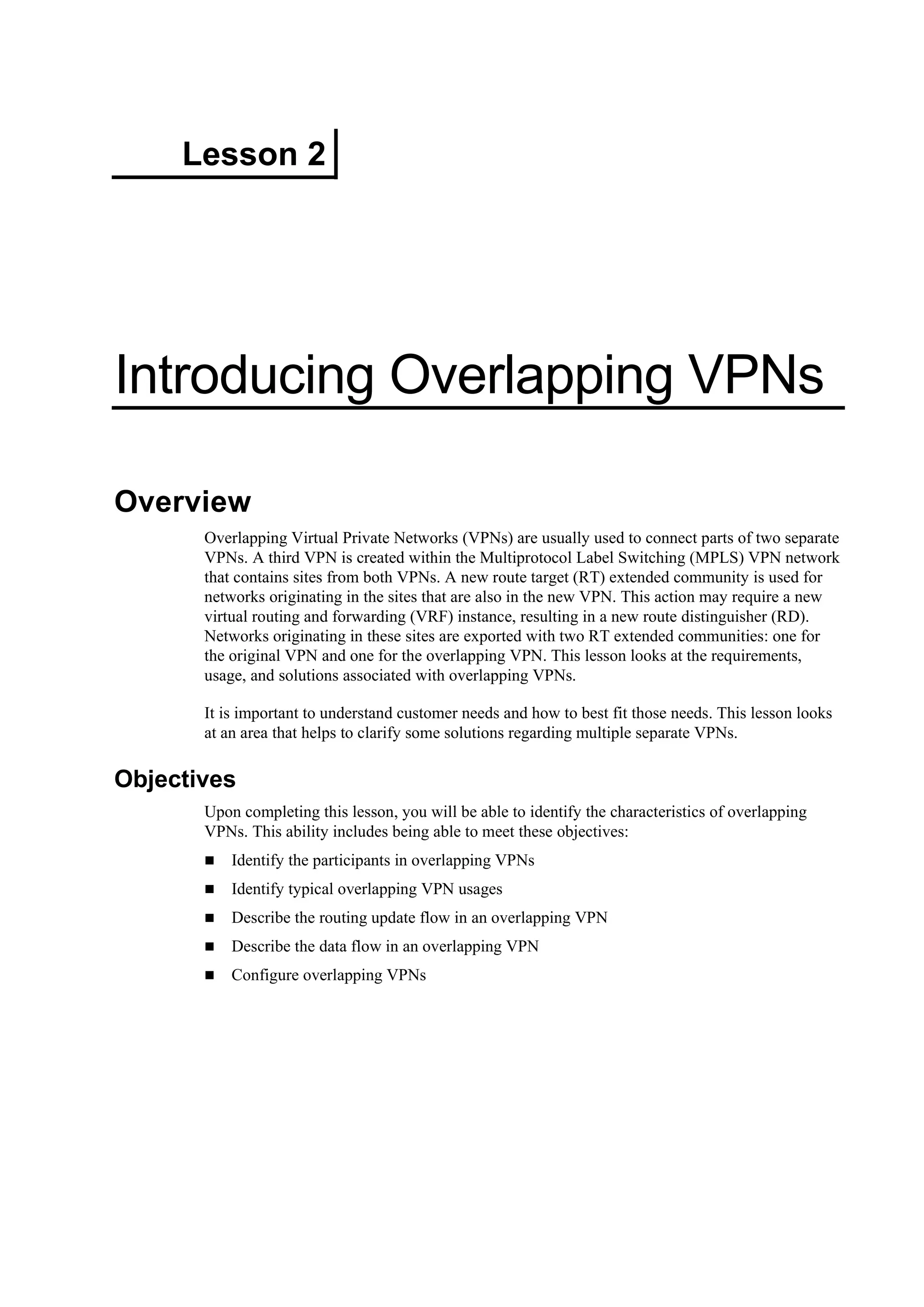 Lesson 2
Introducing Overlapping VPNs
Overview
Overlapping Virtual Private Networks (VPNs) are usually used to connect parts of two separate
VPNs. A third VPN is created within the Multiprotocol Label Switching (MPLS) VPN network
that contains sites from both VPNs. A new route target (RT) extended community is used for
networks originating in the sites that are also in the new VPN. This action may require a new
virtual routing and forwarding (VRF) instance, resulting in a new route distinguisher (RD).
Networks originating in these sites are exported with two RT extended communities: one for
the original VPN and one for the overlapping VPN. This lesson looks at the requirements,
usage, and solutions associated with overlapping VPNs.
It is important to understand customer needs and how to best fit those needs. This lesson looks
at an area that helps to clarify some solutions regarding multiple separate VPNs.
Objectives
Upon completing this lesson, you will be able to identify the characteristics of overlapping
VPNs. This ability includes being able to meet these objectives:
Identify the participants in overlapping VPNs
Identify typical overlapping VPN usages
Describe the routing update flow in an overlapping VPN
Describe the data flow in an overlapping VPN
Configure overlapping VPNs
 