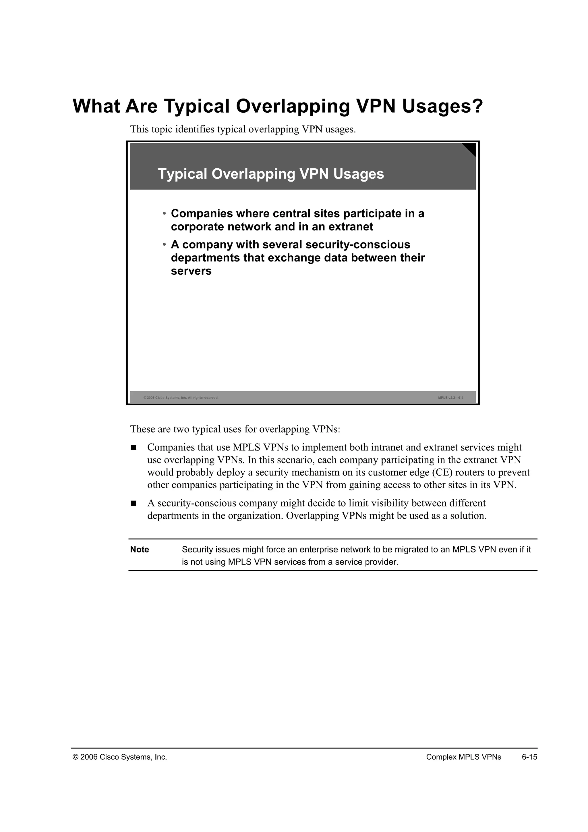 © 2006 Cisco Systems, Inc. Complex MPLS VPNs 6-15
What Are Typical Overlapping VPN Usages?
This topic identifies typical overlapping VPN usages.
© 2006 Cisco Systems, Inc. All rights reserved. MPLS v2.2—6-4
Typical Overlapping VPN Usages
• Companies where central sites participate in a
corporate network and in an extranet
• A company with several security-conscious
departments that exchange data between their
servers
These are two typical uses for overlapping VPNs:
Companies that use MPLS VPNs to implement both intranet and extranet services might
use overlapping VPNs. In this scenario, each company participating in the extranet VPN
would probably deploy a security mechanism on its customer edge (CE) routers to prevent
other companies participating in the VPN from gaining access to other sites in its VPN.
A security-conscious company might decide to limit visibility between different
departments in the organization. Overlapping VPNs might be used as a solution.
Note Security issues might force an enterprise network to be migrated to an MPLS VPN even if it
is not using MPLS VPN services from a service provider.
 