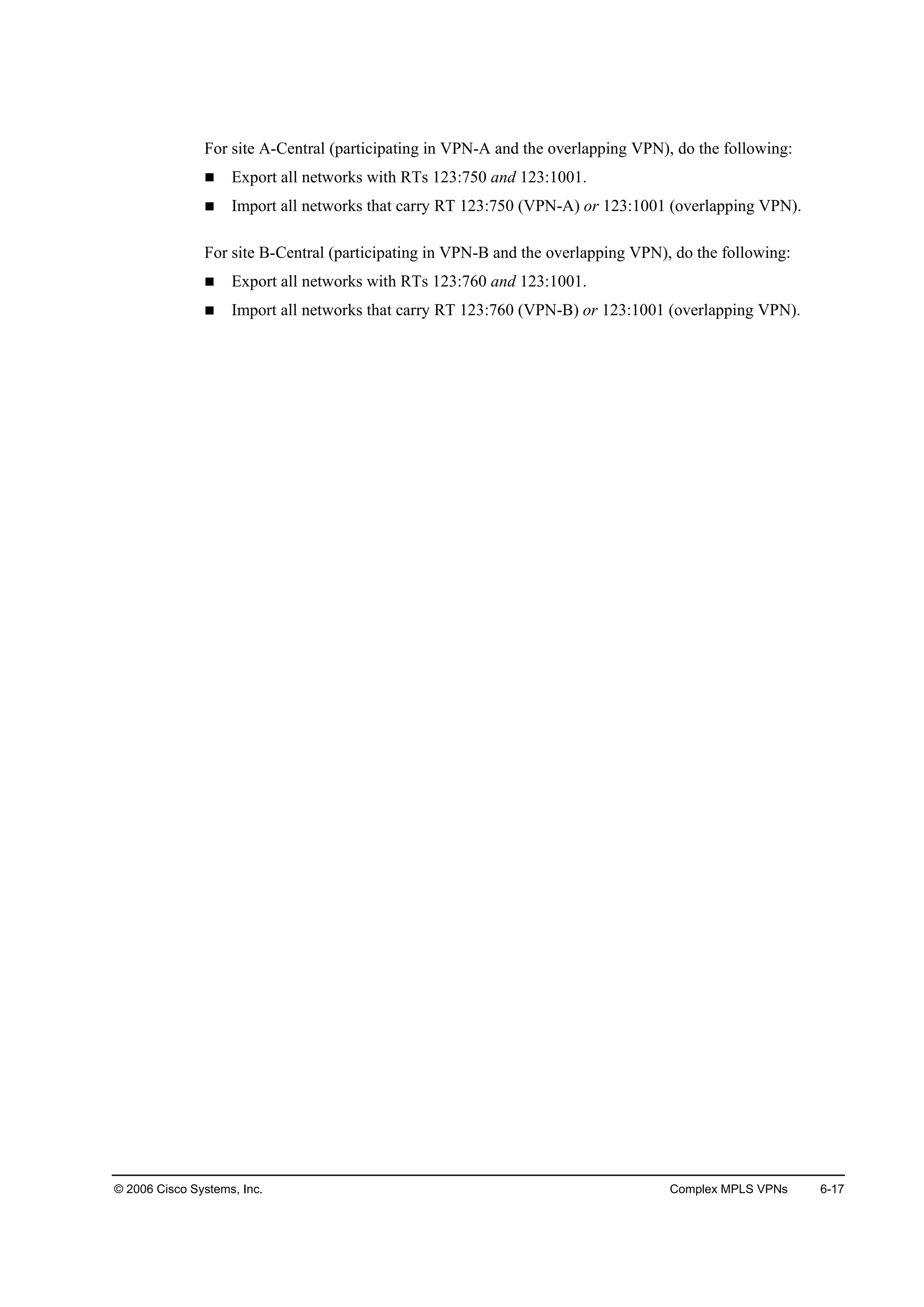 © 2006 Cisco Systems, Inc. Complex MPLS VPNs 6-17
For site A-Central (participating in VPN-A and the overlapping VPN), do the following:
Export all networks with RTs 123:750 and 123:1001.
Import all networks that carry RT 123:750 (VPN-A) or 123:1001 (overlapping VPN).
For site B-Central (participating in VPN-B and the overlapping VPN), do the following:
Export all networks with RTs 123:760 and 123:1001.
Import all networks that carry RT 123:760 (VPN-B) or 123:1001 (overlapping VPN).
 