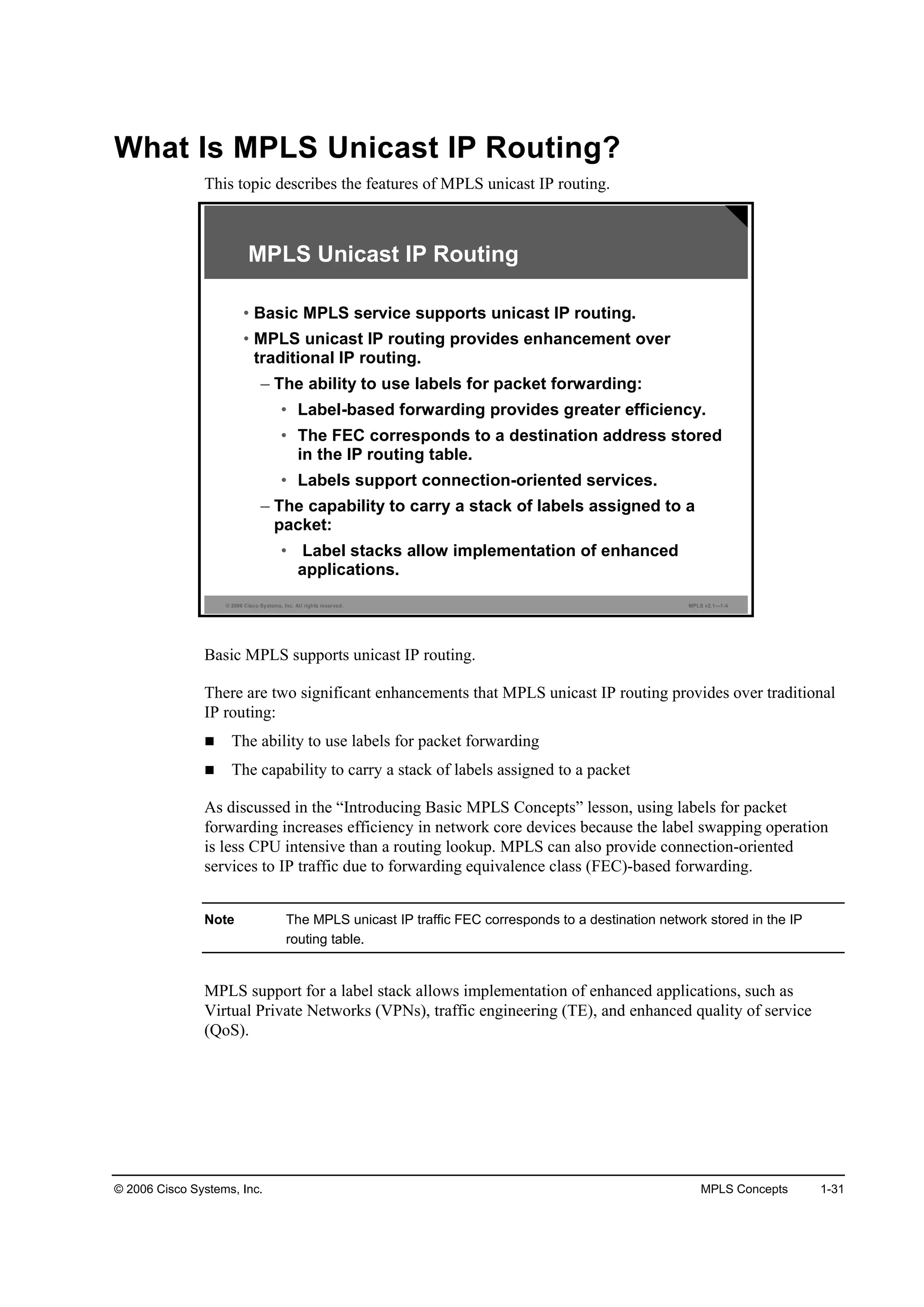 © 2006 Cisco Systems, Inc. MPLS Concepts 1-31
What Is MPLS Unicast IP Routing?
This topic describes the features of MPLS unicast IP routing.
© 2006 Cisco Systems, Inc. All rights reserved. MPLS v2.1—1-4
MPLS Unicast IP Routing
• Basic MPLS service supports unicast IP routing.
• MPLS unicast IP routing provides enhancement over
traditional IP routing.
– The ability to use labels for packet forwarding:
• Label-based forwarding provides greater efficiency.
• The FEC corresponds to a destination address stored
in the IP routing table.
• Labels support connection-oriented services.
– The capability to carry a stack of labels assigned to a
packet:
• Label stacks allow implementation of enhanced
applications.
Basic MPLS supports unicast IP routing.
There are two significant enhancements that MPLS unicast IP routing provides over traditional
IP routing:
The ability to use labels for packet forwarding
The capability to carry a stack of labels assigned to a packet
As discussed in the “Introducing Basic MPLS Concepts” lesson, using labels for packet
forwarding increases efficiency in network core devices because the label swapping operation
is less CPU intensive than a routing lookup. MPLS can also provide connection-oriented
services to IP traffic due to forwarding equivalence class (FEC)-based forwarding.
Note The MPLS unicast IP traffic FEC corresponds to a destination network stored in the IP
routing table.
MPLS support for a label stack allows implementation of enhanced applications, such as
Virtual Private Networks (VPNs), traffic engineering (TE), and enhanced quality of service
(QoS).
 