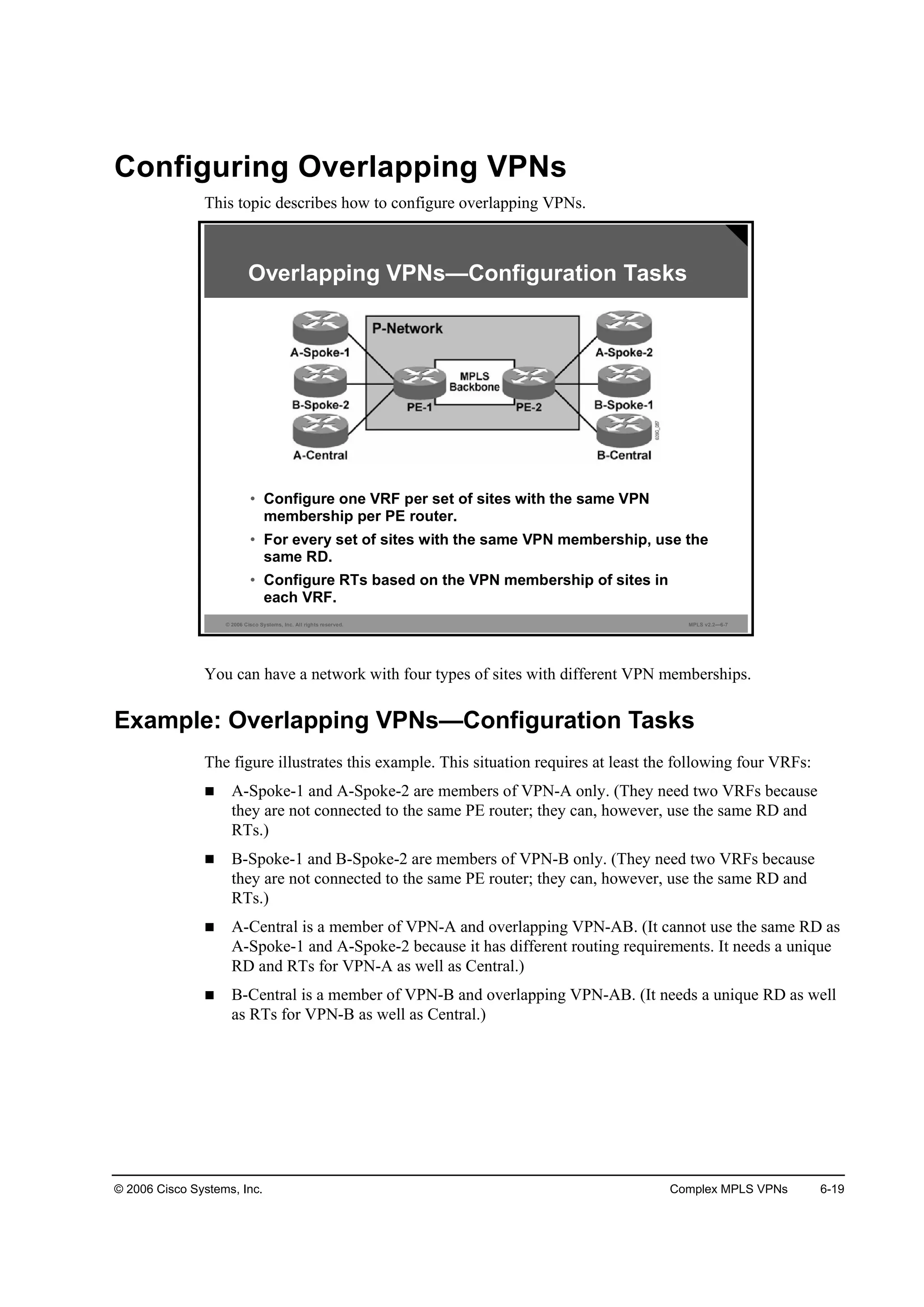 © 2006 Cisco Systems, Inc. Complex MPLS VPNs 6-19
Configuring Overlapping VPNs
This topic describes how to configure overlapping VPNs.
© 2006 Cisco Systems, Inc. All rights reserved. MPLS v2.2—6-7
• Configure one VRF per set of sites with the same VPN
membership per PE router.
• For every set of sites with the same VPN membership, use the
same RD.
• Configure RTs based on the VPN membership of sites in
each VRF.
Overlapping VPNs—Configuration Tasks
You can have a network with four types of sites with different VPN memberships.
Example: Overlapping VPNs—Configuration Tasks
The figure illustrates this example. This situation requires at least the following four VRFs:
A-Spoke-1 and A-Spoke-2 are members of VPN-A only. (They need two VRFs because
they are not connected to the same PE router; they can, however, use the same RD and
RTs.)
B-Spoke-1 and B-Spoke-2 are members of VPN-B only. (They need two VRFs because
they are not connected to the same PE router; they can, however, use the same RD and
RTs.)
A-Central is a member of VPN-A and overlapping VPN-AB. (It cannot use the same RD as
A-Spoke-1 and A-Spoke-2 because it has different routing requirements. It needs a unique
RD and RTs for VPN-A as well as Central.)
B-Central is a member of VPN-B and overlapping VPN-AB. (It needs a unique RD as well
as RTs for VPN-B as well as Central.)
 