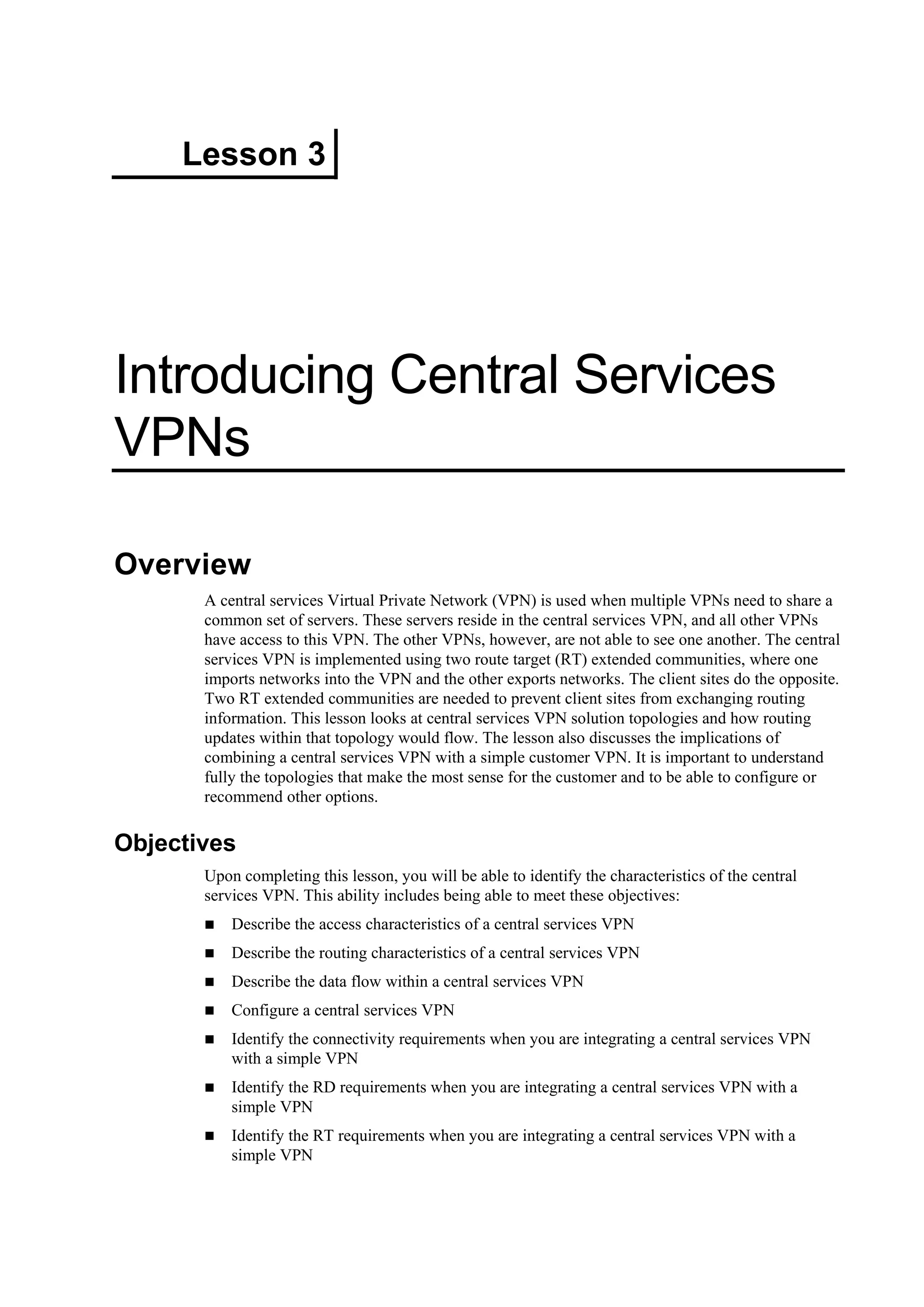 Lesson 3
Introducing Central Services
VPNs
Overview
A central services Virtual Private Network (VPN) is used when multiple VPNs need to share a
common set of servers. These servers reside in the central services VPN, and all other VPNs
have access to this VPN. The other VPNs, however, are not able to see one another. The central
services VPN is implemented using two route target (RT) extended communities, where one
imports networks into the VPN and the other exports networks. The client sites do the opposite.
Two RT extended communities are needed to prevent client sites from exchanging routing
information. This lesson looks at central services VPN solution topologies and how routing
updates within that topology would flow. The lesson also discusses the implications of
combining a central services VPN with a simple customer VPN. It is important to understand
fully the topologies that make the most sense for the customer and to be able to configure or
recommend other options.
Objectives
Upon completing this lesson, you will be able to identify the characteristics of the central
services VPN. This ability includes being able to meet these objectives:
Describe the access characteristics of a central services VPN
Describe the routing characteristics of a central services VPN
Describe the data flow within a central services VPN
Configure a central services VPN
Identify the connectivity requirements when you are integrating a central services VPN
with a simple VPN
Identify the RD requirements when you are integrating a central services VPN with a
simple VPN
Identify the RT requirements when you are integrating a central services VPN with a
simple VPN
 