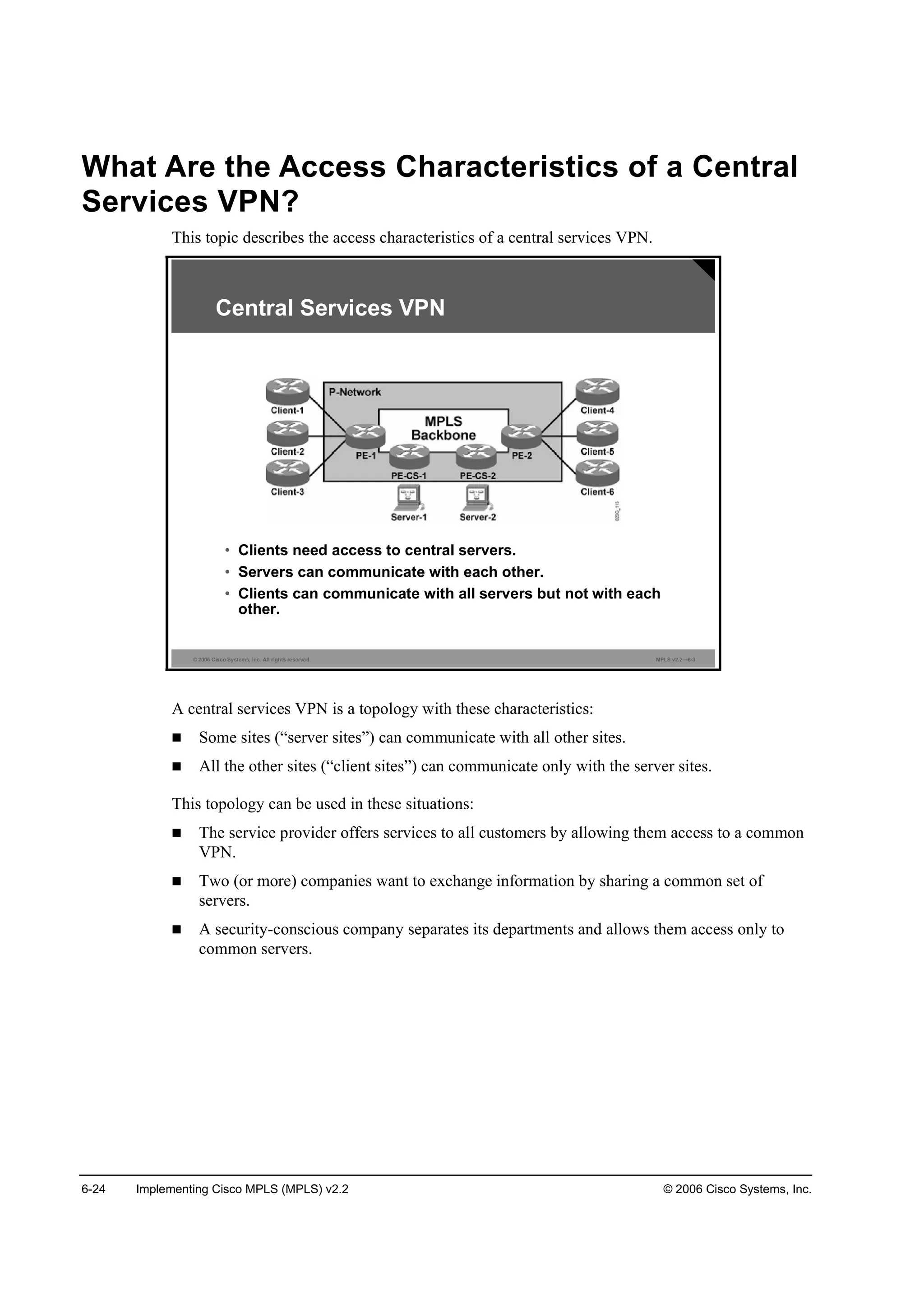 6-24 Implementing Cisco MPLS (MPLS) v2.2 © 2006 Cisco Systems, Inc.
What Are the Access Characteristics of a Central
Services VPN?
This topic describes the access characteristics of a central services VPN.
© 2006 Cisco Systems, Inc. All rights reserved. MPLS v2.2—6-3
• Clients need access to central servers.
• Servers can communicate with each other.
• Clients can communicate with all servers but not with each
other.
Central Services VPN
A central services VPN is a topology with these characteristics:
Some sites (“server sites”) can communicate with all other sites.
All the other sites (“client sites”) can communicate only with the server sites.
This topology can be used in these situations:
The service provider offers services to all customers by allowing them access to a common
VPN.
Two (or more) companies want to exchange information by sharing a common set of
servers.
A security-conscious company separates its departments and allows them access only to
common servers.
 