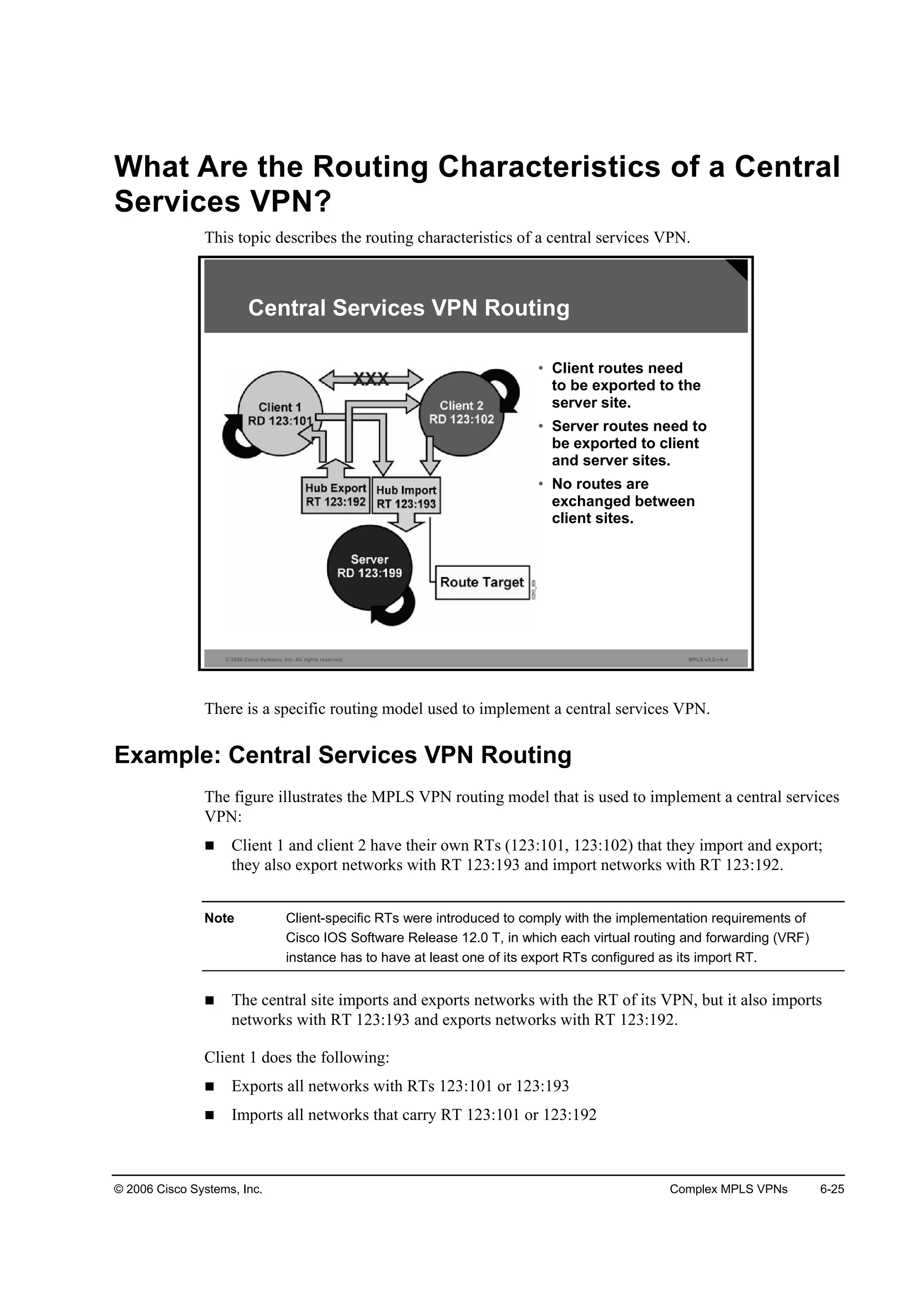 © 2006 Cisco Systems, Inc. Complex MPLS VPNs 6-25
What Are the Routing Characteristics of a Central
Services VPN?
This topic describes the routing characteristics of a central services VPN.
© 2006 Cisco Systems, Inc. All rights reserved. MPLS v2.2—6-4
• Client routes need
to be exported to the
server site.
• Server routes need to
be exported to client
and server sites.
• No routes are
exchanged between
client sites.
Central Services VPN Routing
There is a specific routing model used to implement a central services VPN.
Example: Central Services VPN Routing
The figure illustrates the MPLS VPN routing model that is used to implement a central services
VPN:
Client 1 and client 2 have their own RTs (123:101, 123:102) that they import and export;
they also export networks with RT 123:193 and import networks with RT 123:192.
Note Client-specific RTs were introduced to comply with the implementation requirements of
Cisco IOS Software Release 12.0 T, in which each virtual routing and forwarding (VRF)
instance has to have at least one of its export RTs configured as its import RT.
The central site imports and exports networks with the RT of its VPN, but it also imports
networks with RT 123:193 and exports networks with RT 123:192.
Client 1 does the following:
Exports all networks with RTs 123:101 or 123:193
Imports all networks that carry RT 123:101 or 123:192
 