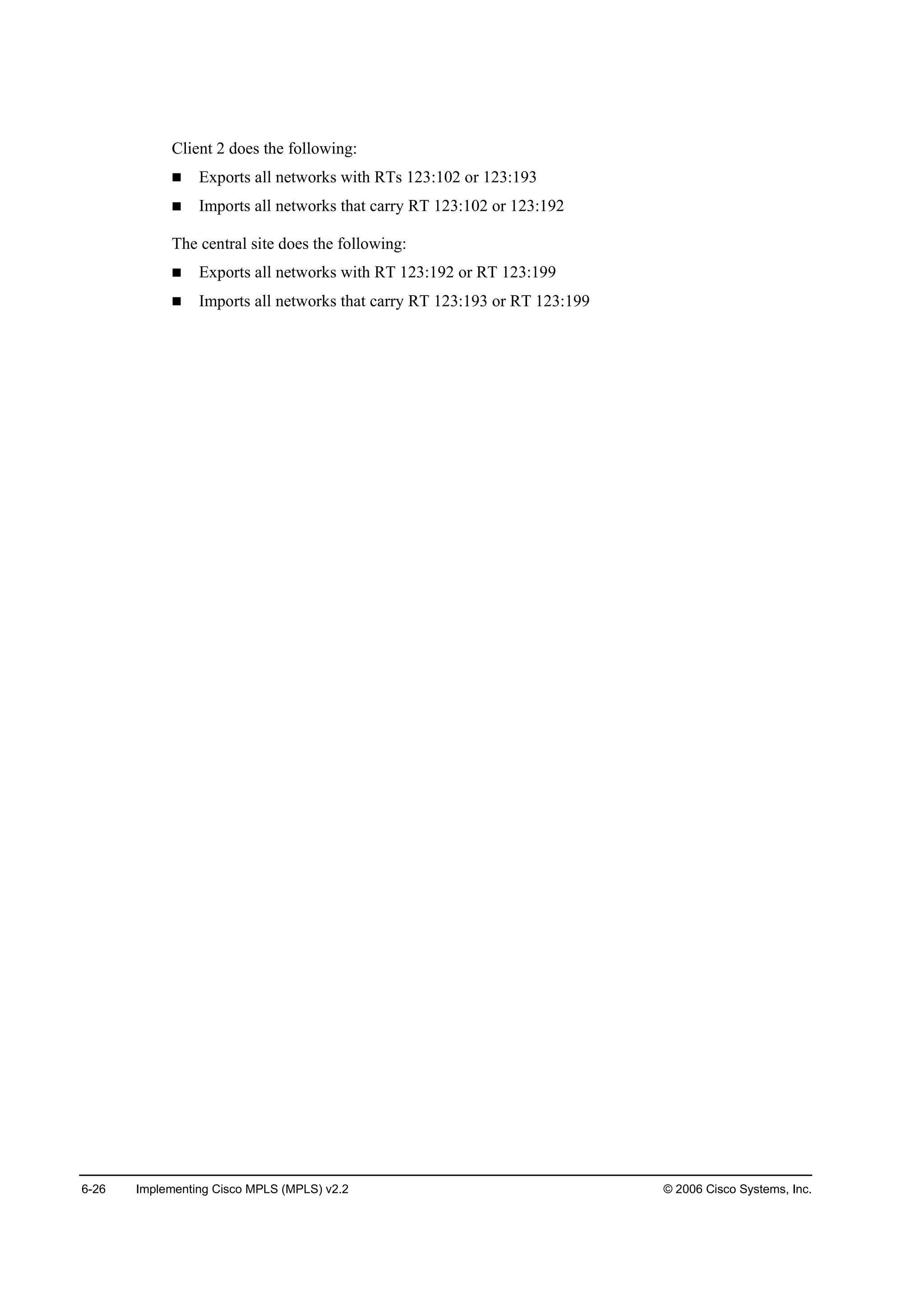 6-26 Implementing Cisco MPLS (MPLS) v2.2 © 2006 Cisco Systems, Inc.
Client 2 does the following:
Exports all networks with RTs 123:102 or 123:193
Imports all networks that carry RT 123:102 or 123:192
The central site does the following:
Exports all networks with RT 123:192 or RT 123:199
Imports all networks that carry RT 123:193 or RT 123:199
 