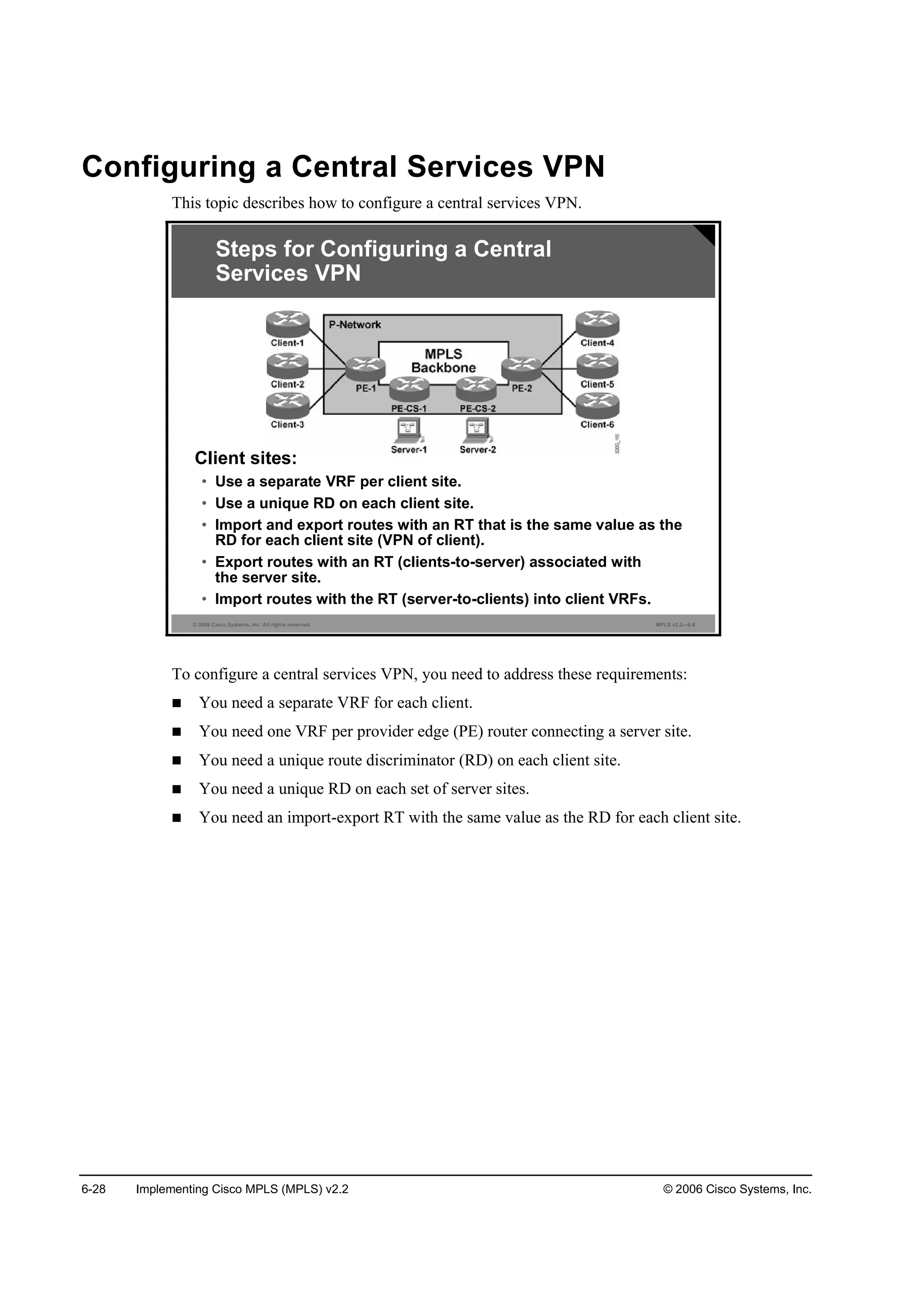 6-28 Implementing Cisco MPLS (MPLS) v2.2 © 2006 Cisco Systems, Inc.
Configuring a Central Services VPN
This topic describes how to configure a central services VPN.
© 2006 Cisco Systems, Inc. All rights reserved. MPLS v2.2—6-6
Steps for Configuring a Central
Services VPN
Client sites:
• Use a separate VRF per client site.
• Use a unique RD on each client site.
• Import and export routes with an RT that is the same value as the
RD for each client site (VPN of client).
• Export routes with an RT (clients-to-server) associated with
the server site.
• Import routes with the RT (server-to-clients) into client VRFs.
To configure a central services VPN, you need to address these requirements:
You need a separate VRF for each client.
You need one VRF per provider edge (PE) router connecting a server site.
You need a unique route discriminator (RD) on each client site.
You need a unique RD on each set of server sites.
You need an import-export RT with the same value as the RD for each client site.
 