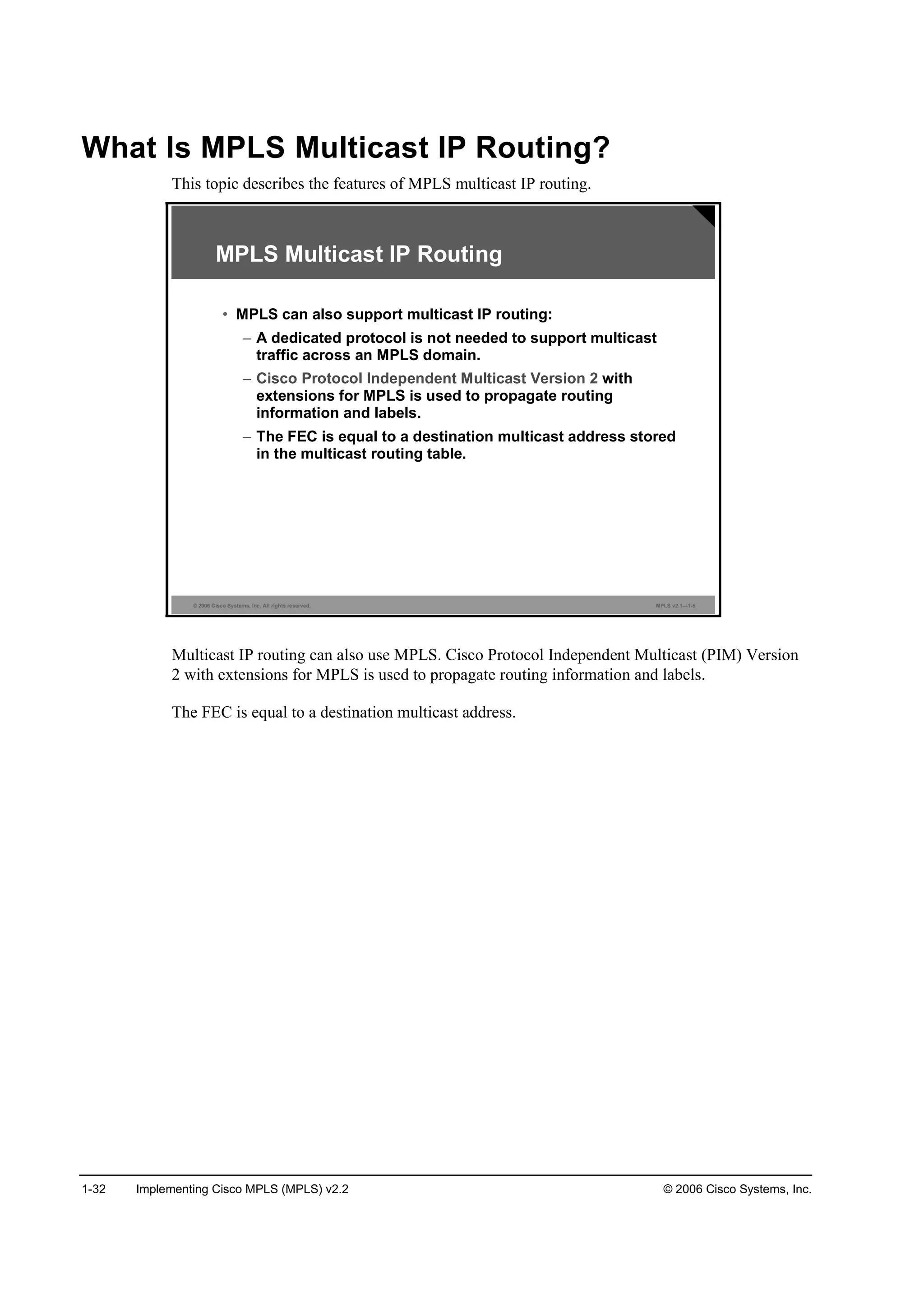 1-32 Implementing Cisco MPLS (MPLS) v2.2 © 2006 Cisco Systems, Inc.
What Is MPLS Multicast IP Routing?
This topic describes the features of MPLS multicast IP routing.
© 2006 Cisco Systems, Inc. All rights reserved. MPLS v2.1—1-5
MPLS Multicast IP Routing
• MPLS can also support multicast IP routing:
– A dedicated protocol is not needed to support multicast
traffic across an MPLS domain.
– Cisco Protocol Independent Multicast Version 2 with
extensions for MPLS is used to propagate routing
information and labels.
– The FEC is equal to a destination multicast address stored
in the multicast routing table.
Multicast IP routing can also use MPLS. Cisco Protocol Independent Multicast (PIM) Version
2 with extensions for MPLS is used to propagate routing information and labels.
The FEC is equal to a destination multicast address.
 