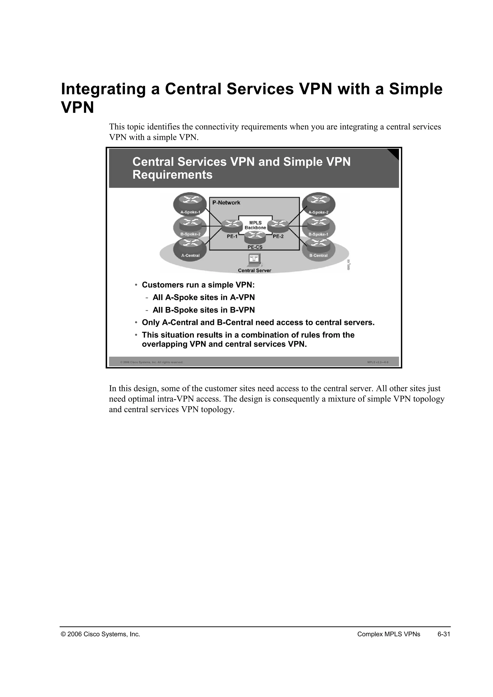 © 2006 Cisco Systems, Inc. Complex MPLS VPNs 6-31
Integrating a Central Services VPN with a Simple
VPN
This topic identifies the connectivity requirements when you are integrating a central services
VPN with a simple VPN.
© 2006 Cisco Systems, Inc. All rights reserved. MPLS v2.2—6-9
Central Services VPN and Simple VPN
Requirements
• Customers run a simple VPN:
- All A-Spoke sites in A-VPN
- All B-Spoke sites in B-VPN
• Only A-Central and B-Central need access to central servers.
• This situation results in a combination of rules from the
overlapping VPN and central services VPN.
In this design, some of the customer sites need access to the central server. All other sites just
need optimal intra-VPN access. The design is consequently a mixture of simple VPN topology
and central services VPN topology.
 