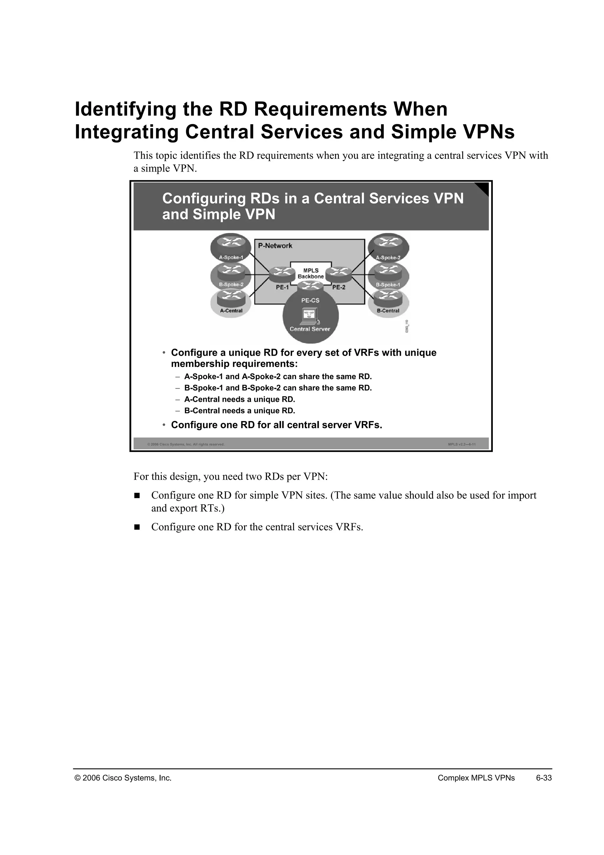 © 2006 Cisco Systems, Inc. Complex MPLS VPNs 6-33
Identifying the RD Requirements When
Integrating Central Services and Simple VPNs
This topic identifies the RD requirements when you are integrating a central services VPN with
a simple VPN.
© 2006 Cisco Systems, Inc. All rights reserved. MPLS v2.2—6-11
Configuring RDs in a Central Services VPN
and Simple VPN
• Configure a unique RD for every set of VRFs with unique
membership requirements:
– A-Spoke-1 and A-Spoke-2 can share the same RD.
– B-Spoke-1 and B-Spoke-2 can share the same RD.
– A-Central needs a unique RD.
– B-Central needs a unique RD.
• Configure one RD for all central server VRFs.
For this design, you need two RDs per VPN:
Configure one RD for simple VPN sites. (The same value should also be used for import
and export RTs.)
Configure one RD for the central services VRFs.
 