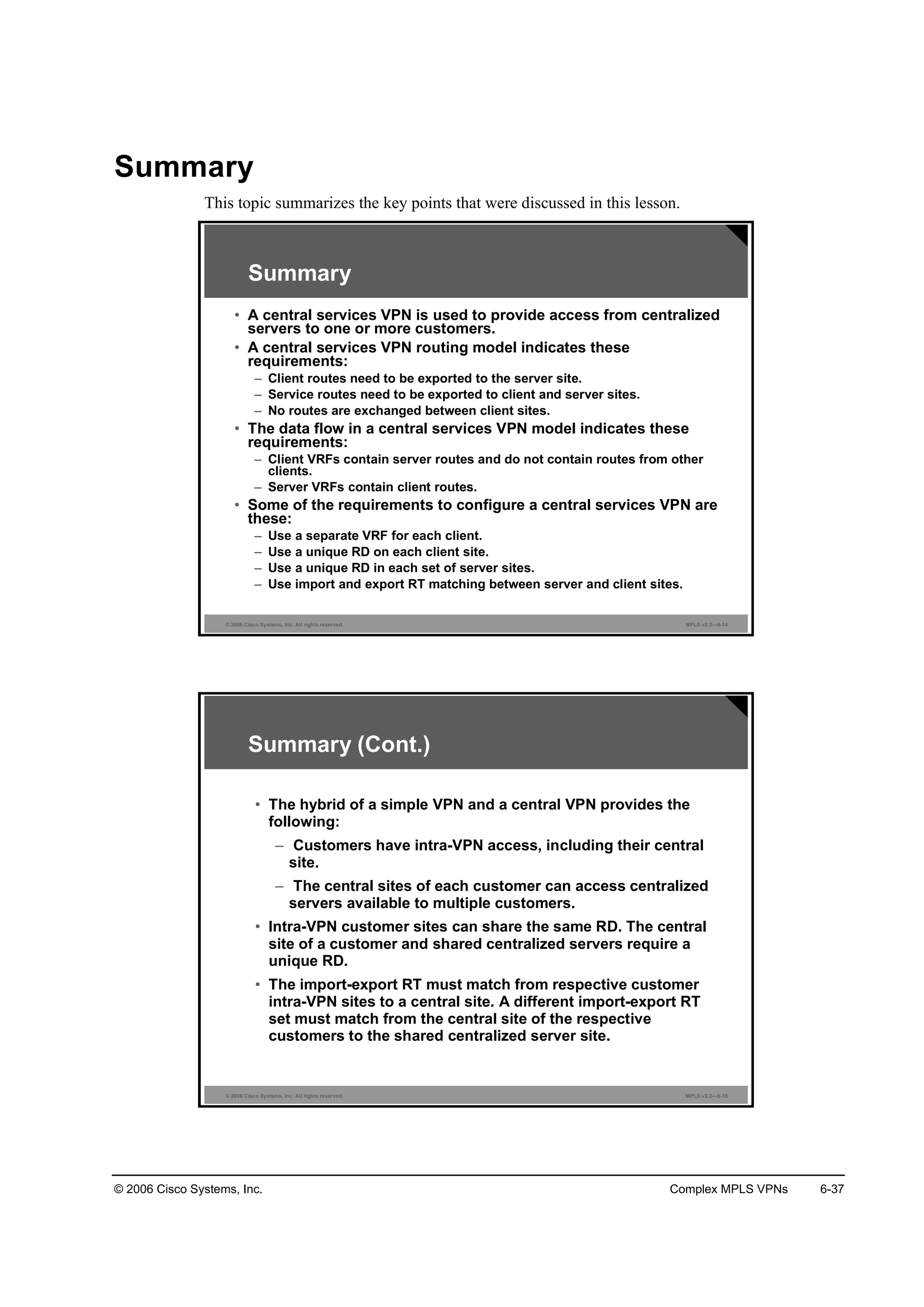 © 2006 Cisco Systems, Inc. Complex MPLS VPNs 6-37
Summary
This topic summarizes the key points that were discussed in this lesson.
© 2006 Cisco Systems, Inc. All rights reserved. MPLS v2.2—6-14
Summary
• A central services VPN is used to provide access from centralized
servers to one or more customers.
• A central services VPN routing model indicates these
requirements:
– Client routes need to be exported to the server site.
– Service routes need to be exported to client and server sites.
– No routes are exchanged between client sites.
• The data flow in a central services VPN model indicates these
requirements:
– Client VRFs contain server routes and do not contain routes from other
clients.
– Server VRFs contain client routes.
• Some of the requirements to configure a central services VPN are
these:
– Use a separate VRF for each client.
– Use a unique RD on each client site.
– Use a unique RD in each set of server sites.
– Use import and export RT matching between server and client sites.
© 2006 Cisco Systems, Inc. All rights reserved. MPLS v2.2—6-15
Summary (Cont.)
• The hybrid of a simple VPN and a central VPN provides the
following:
– Customers have intra-VPN access, including their central
site.
– The central sites of each customer can access centralized
servers available to multiple customers.
• Intra-VPN customer sites can share the same RD. The central
site of a customer and shared centralized servers require a
unique RD.
• The import-export RT must match from respective customer
intra-VPN sites to a central site. A different import-export RT
set must match from the central site of the respective
customers to the shared centralized server site.
 