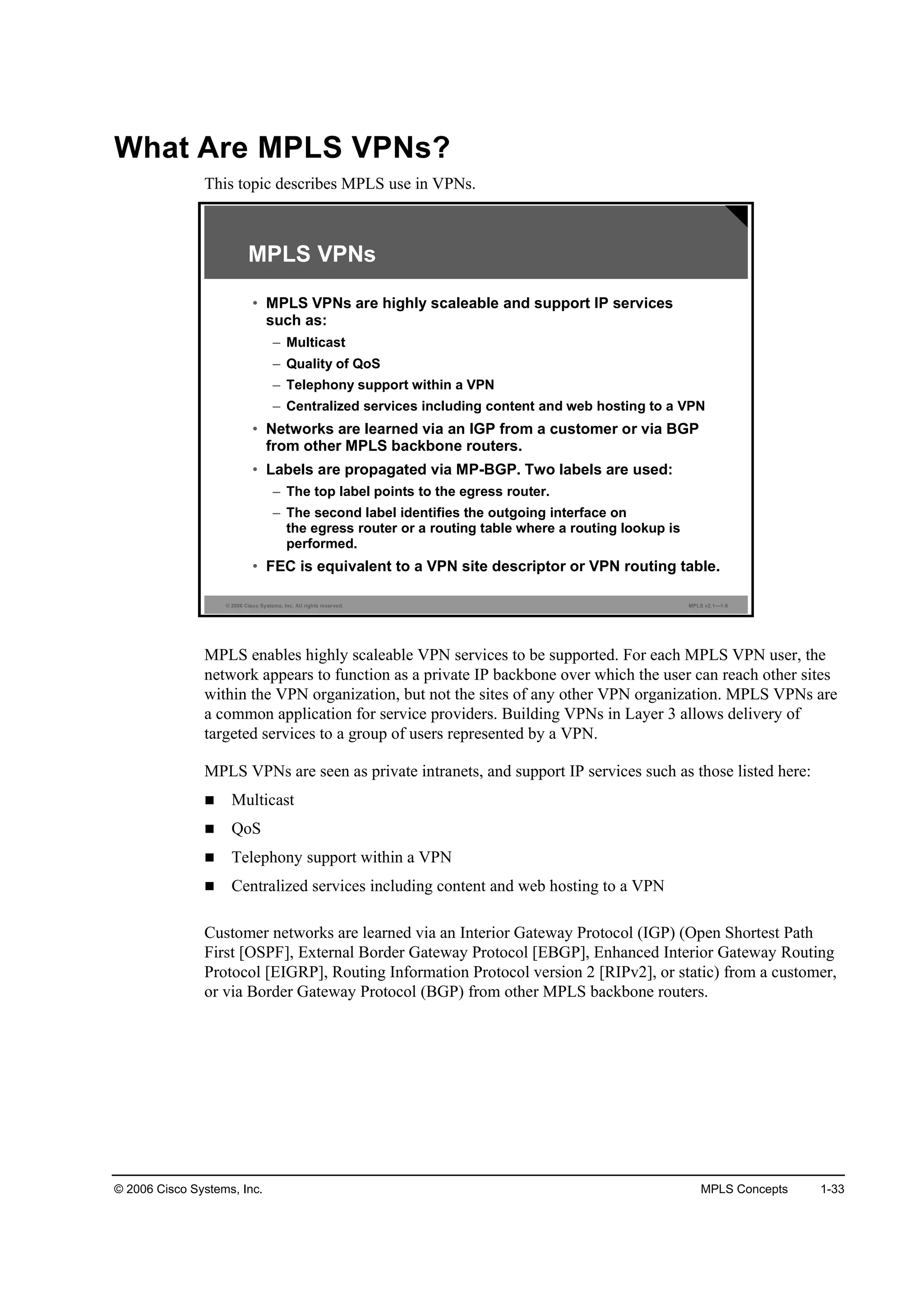 © 2006 Cisco Systems, Inc. MPLS Concepts 1-33
What Are MPLS VPNs?
This topic describes MPLS use in VPNs.
© 2006 Cisco Systems, Inc. All rights reserved. MPLS v2.1—1-6
MPLS VPNs
• MPLS VPNs are highly scaleable and support IP services
such as:
– Multicast
– Quality of QoS
– Telephony support within a VPN
– Centralized services including content and web hosting to a VPN
• Networks are learned via an IGP from a customer or via BGP
from other MPLS backbone routers.
• Labels are propagated via MP-BGP. Two labels are used:
– The top label points to the egress router.
– The second label identifies the outgoing interface on
the egress router or a routing table where a routing lookup is
performed.
• FEC is equivalent to a VPN site descriptor or VPN routing table.
MPLS enables highly scaleable VPN services to be supported. For each MPLS VPN user, the
network appears to function as a private IP backbone over which the user can reach other sites
within the VPN organization, but not the sites of any other VPN organization. MPLS VPNs are
a common application for service providers. Building VPNs in Layer 3 allows delivery of
targeted services to a group of users represented by a VPN.
MPLS VPNs are seen as private intranets, and support IP services such as those listed here:
Multicast
QoS
Telephony support within a VPN
Centralized services including content and web hosting to a VPN
Customer networks are learned via an Interior Gateway Protocol (IGP) (Open Shortest Path
First [OSPF], External Border Gateway Protocol [EBGP], Enhanced Interior Gateway Routing
Protocol [EIGRP], Routing Information Protocol version 2 [RIPv2], or static) from a customer,
or via Border Gateway Protocol (BGP) from other MPLS backbone routers.
 