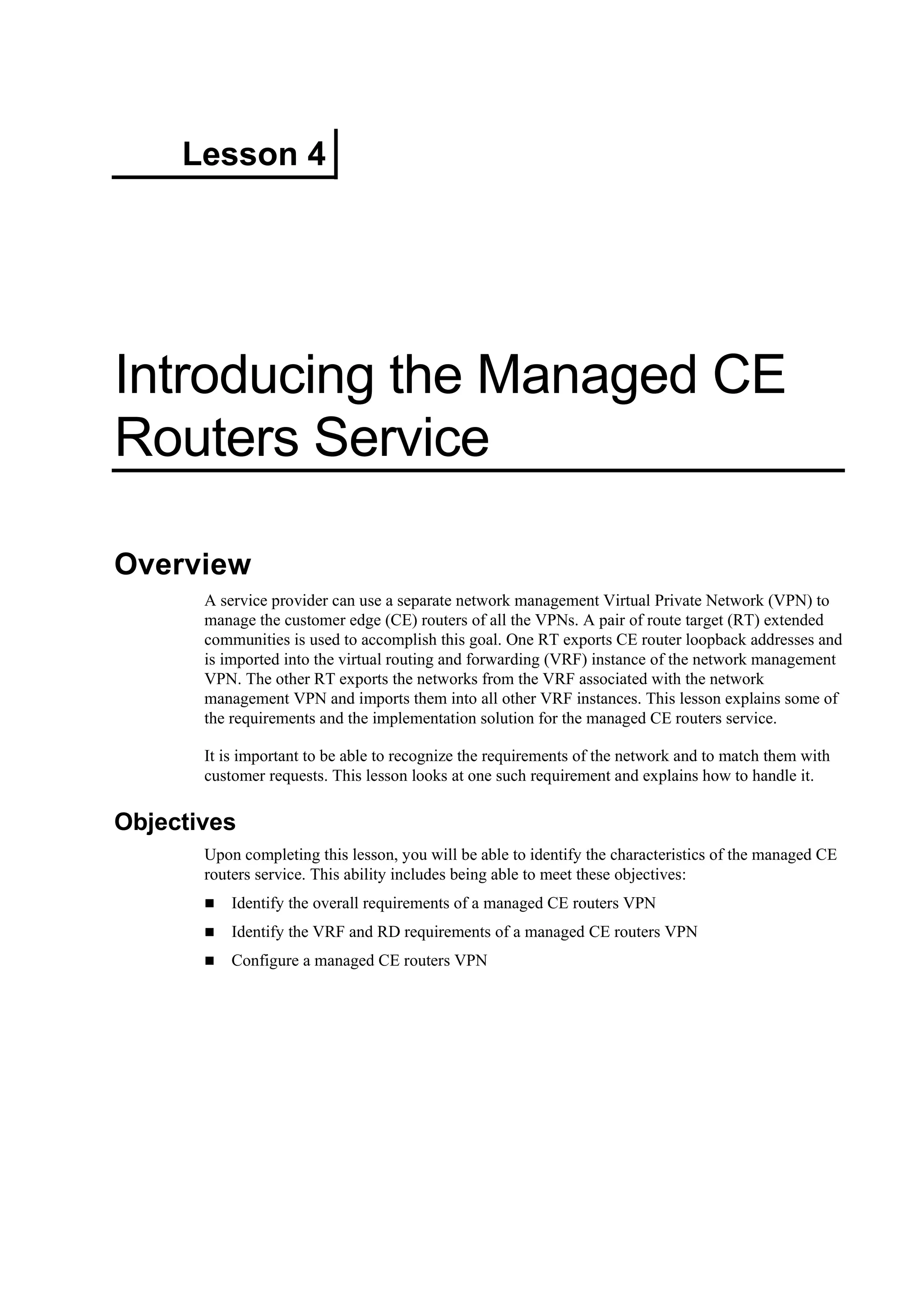Lesson 4
Introducing the Managed CE
Routers Service
Overview
A service provider can use a separate network management Virtual Private Network (VPN) to
manage the customer edge (CE) routers of all the VPNs. A pair of route target (RT) extended
communities is used to accomplish this goal. One RT exports CE router loopback addresses and
is imported into the virtual routing and forwarding (VRF) instance of the network management
VPN. The other RT exports the networks from the VRF associated with the network
management VPN and imports them into all other VRF instances. This lesson explains some of
the requirements and the implementation solution for the managed CE routers service.
It is important to be able to recognize the requirements of the network and to match them with
customer requests. This lesson looks at one such requirement and explains how to handle it.
Objectives
Upon completing this lesson, you will be able to identify the characteristics of the managed CE
routers service. This ability includes being able to meet these objectives:
Identify the overall requirements of a managed CE routers VPN
Identify the VRF and RD requirements of a managed CE routers VPN
Configure a managed CE routers VPN
 