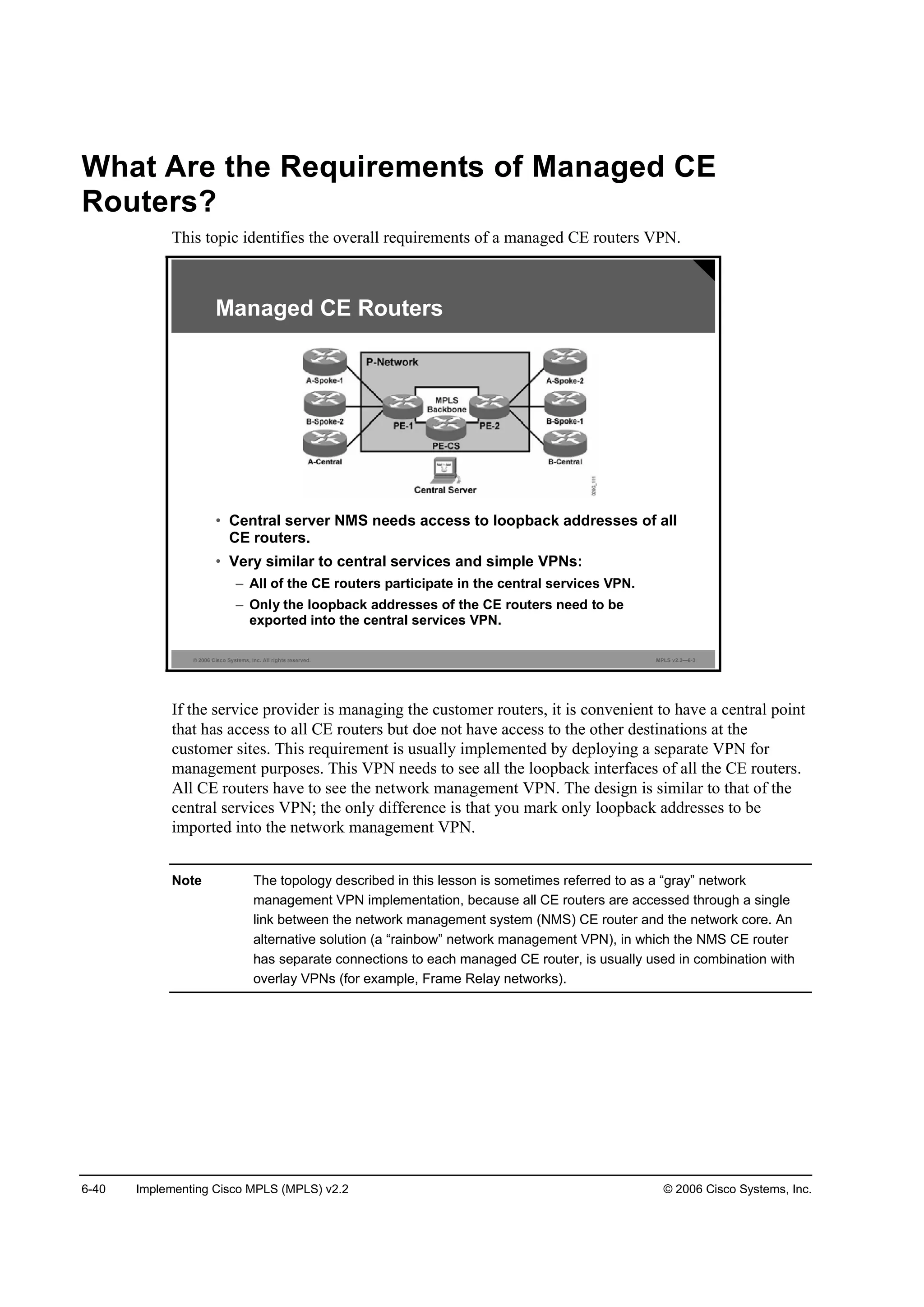 6-40 Implementing Cisco MPLS (MPLS) v2.2 © 2006 Cisco Systems, Inc.
What Are the Requirements of Managed CE
Routers?
This topic identifies the overall requirements of a managed CE routers VPN.
© 2006 Cisco Systems, Inc. All rights reserved. MPLS v2.2—6-3
• Central server NMS needs access to loopback addresses of all
CE routers.
• Very similar to central services and simple VPNs:
– All of the CE routers participate in the central services VPN.
– Only the loopback addresses of the CE routers need to be
exported into the central services VPN.
Managed CE Routers
If the service provider is managing the customer routers, it is convenient to have a central point
that has access to all CE routers but doe not have access to the other destinations at the
customer sites. This requirement is usually implemented by deploying a separate VPN for
management purposes. This VPN needs to see all the loopback interfaces of all the CE routers.
All CE routers have to see the network management VPN. The design is similar to that of the
central services VPN; the only difference is that you mark only loopback addresses to be
imported into the network management VPN.
Note The topology described in this lesson is sometimes referred to as a “gray” network
management VPN implementation, because all CE routers are accessed through a single
link between the network management system (NMS) CE router and the network core. An
alternative solution (a “rainbow” network management VPN), in which the NMS CE router
has separate connections to each managed CE router, is usually used in combination with
overlay VPNs (for example, Frame Relay networks).
 