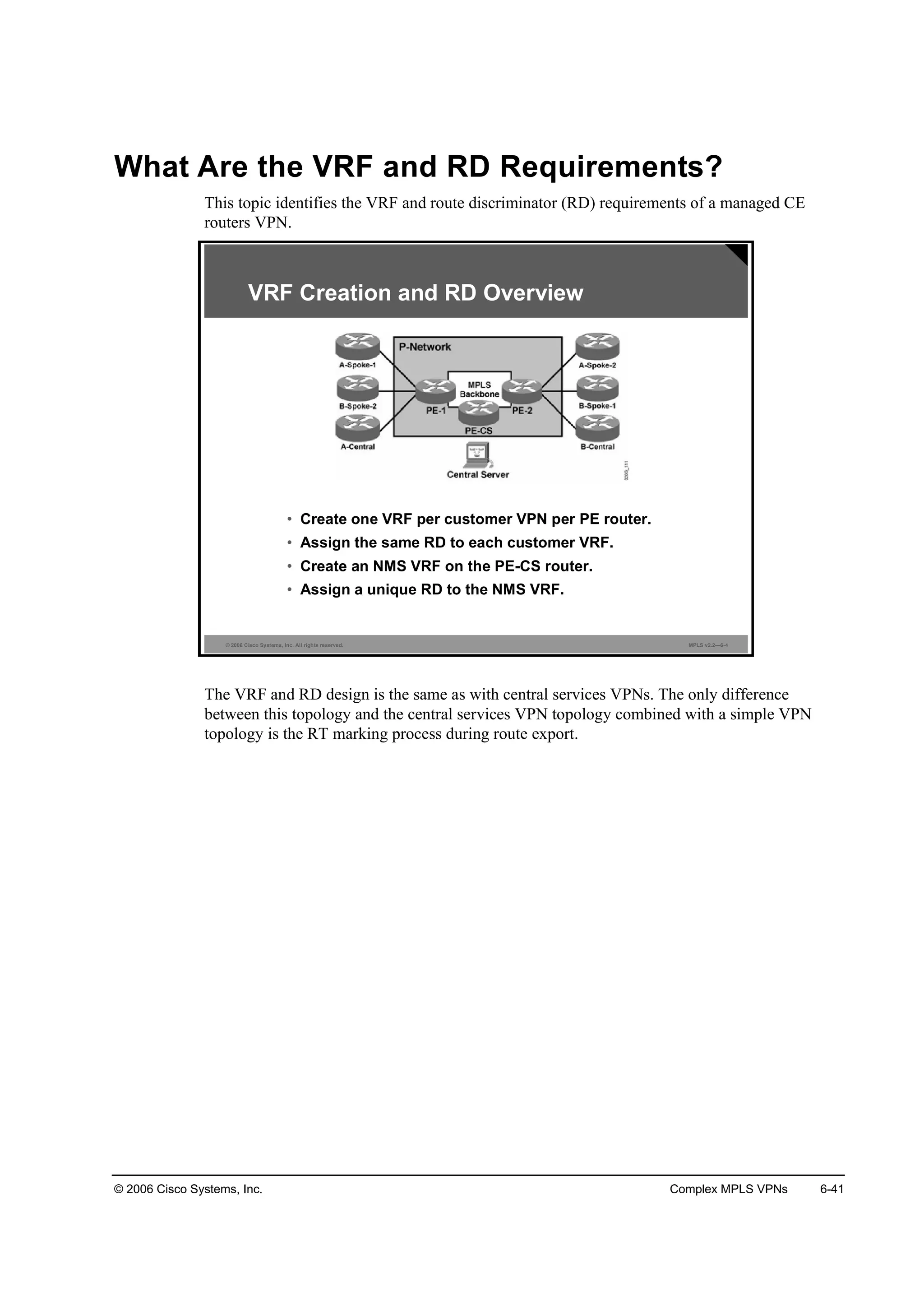 © 2006 Cisco Systems, Inc. Complex MPLS VPNs 6-41
What Are the VRF and RD Requirements?
This topic identifies the VRF and route discriminator (RD) requirements of a managed CE
routers VPN.
© 2006 Cisco Systems, Inc. All rights reserved. MPLS v2.2—6-4
• Create one VRF per customer VPN per PE router.
• Assign the same RD to each customer VRF.
• Create an NMS VRF on the PE-CS router.
• Assign a unique RD to the NMS VRF.
VRF Creation and RD Overview
The VRF and RD design is the same as with central services VPNs. The only difference
between this topology and the central services VPN topology combined with a simple VPN
topology is the RT marking process during route export.
 