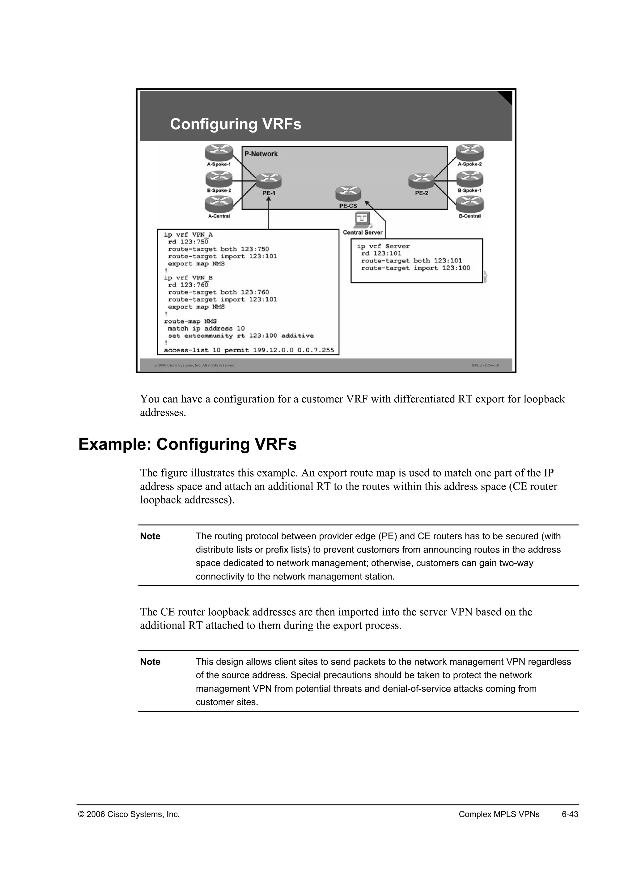© 2006 Cisco Systems, Inc. Complex MPLS VPNs 6-43
© 2006 Cisco Systems, Inc. All rights reserved. MPLS v2.2—6-6
Configuring VRFs
You can have a configuration for a customer VRF with differentiated RT export for loopback
addresses.
Example: Configuring VRFs
The figure illustrates this example. An export route map is used to match one part of the IP
address space and attach an additional RT to the routes within this address space (CE router
loopback addresses).
Note The routing protocol between provider edge (PE) and CE routers has to be secured (with
distribute lists or prefix lists) to prevent customers from announcing routes in the address
space dedicated to network management; otherwise, customers can gain two-way
connectivity to the network management station.
The CE router loopback addresses are then imported into the server VPN based on the
additional RT attached to them during the export process.
Note This design allows client sites to send packets to the network management VPN regardless
of the source address. Special precautions should be taken to protect the network
management VPN from potential threats and denial-of-service attacks coming from
customer sites.
 